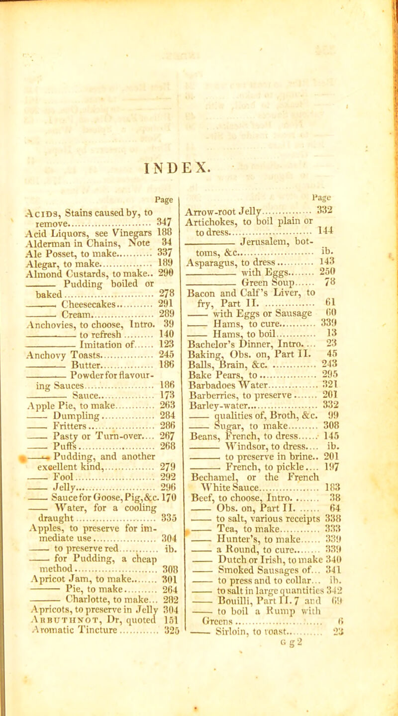 INDEX Page Acids, Stains caused by, to remove 347 Acid Liquors, see Vinegars 188 Alderman in Chains, Note 34 Ale Posset, to make 337 Alegar, to make 189 Almond Custards, to make.. 290 Pudding boiled or baked 278 - Cheesecakes 291 Cream 289 Anchovies, to choose, Intro. 39 to refresh 140 Imitation of 123 Anchovy Toasts 245 Butter 186 — Powder for flavour- ing Sauces 186 Sauce 173 Apple Pie, to make 263 Dumpling 284 Fritters 286 Pasty or Turn-over.... 267 Puffs 268 • —•— Pudding, and another exsellent kind, 279 Fool 292 Jelly 296 Sauce for Goose, Pig, &c. 170 Water, for a cooling draught 335 Apples, to preserve for im- mediate use 304 to preserve red ib. for Pudding, a cheap method 308 Apricot Jam, to make 301 Pie, to make 264 Charlotte, to make... 282 Apricots, to preserve in Jelly 304 AiiBUTHNOT, Dr, quoted 151 Aromatic Tincture 325 Page Arrow-root Jelly 332 Artichokes, to boil plain or to dress 1-44 Jerusalem, bot- toms, &c ib. Asparagus, to dress 143 with Eggs 250 Green Soup 78 Bacon and Calf’s Liver, to fry, Part II 61 with Eggs or Sausage 60 . Hams, to cure 339 Hams, to boil 13 Bachelor’s Dinner, Intro.... 23 Baking, Obs. on, Part II. 45 Balls, Brain, &c 243 Bake Pears, to 295 Barbadoes Water 321 Barberries, to preserve 201 Barley-water 332 qualities of, Broth, &c. 99 Sugar, to make 308 Beans, French, to dress 145 Windsor, to dress.... ib. to preserve in brine.. 201 French, to pickle.... 197 Bechamel, or the French White Sauce 183 Beef, to choose, Intro 38 Obs. on, Part II 64 • to salt, various receipts 338 , Tea, to make 333 Hunter’s, to make 339 a Round, to cure 339 Dutch or Irish, to make 340 Smoked Sausages of... 341 to press and to collar. .. ib. to salt in large quantities 342 Bouilli, Part II. 7 and 69 to boil a Rump with Greens 6 Sirloin, to toast.. 23