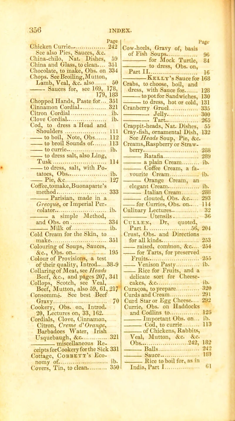 Page Chicken Currie 242 See also Pies, Sauces, &c. China-chilo, Nat. Dishes, 5!) China and Glass, to clean.... 351 Chocolate, to make, Obs. on 334 Chops. See Broiling,Mutton, Lamb, Veal, &c. also 50 Sauces for, see 169, 178, 179, 183 Chopped Hands, Paste for... 351 Cinnamon Cordial 321 Citron Cordial ib. Clove Cordial ib. Cod, to dress a Head and Shoulders Ill to boil. Note, Obs 112 to broil Sounds of. 113 to currie ib. to dress salt, also Ling, Tusk 114 to dress, salt, with Po- tatoes, Obs ib. Pie, &c 127 Coffee, tomake, Buonaparte’s method 333 Parisian, made in a Grecque, or Imperial Per- colator ib. a simple Method, and Obs. on 334 Milk of ib. Cold Cream for the Skin, to make 351 Colouring of Soups, Sauces, &c., Obs. on 195 Colour of Provisions, a test of their quality, Introd 38-9 Collaring of Meat, see Heads Beef, &c., and pages 207, 341 Collops, Scotch, see Veal, Beef, Mutton, also 59, 61, 217 Consomme- See best Beef Gravy 70 Cookery, Obs. on, Introd. 20, Lectures on, 33, 162. Cordials, Clove, Cinnamon, Citron, Creme d' Orange, Barbadoes Water, Irish Usquebaugh, &c 321 miscellaneous Re- ceipts forCookery for the Sick 331 Cottage, Cobbett’s Eco- nomy of. ib. Covers, Tin, to clean 350 Page Cow-heels, Gravy of, basis of Fish Soups 90 for Mock Turtle, 84 Part II 16 Kelly’s Saucefor 168 Crabs, to choose, boil, and dress, with Sauce for 128 to pot for Sandwiches, 130 Cranberry Gruel 335 Jelly 300 Tart. 265 Crappit-heads, Nat. Dishes, 55 Cray-fish, ornamental Dish, 132 See Heads Soup, Pie, &c. Creams,Raspberry or Straw- berry 288 Ratafia 289 a plain Cream ib. Coffee Cream, a fa- vourite Cream ib. Orange Cream, an elegant Cream ib. Italian Cream 288 clouted, Obs. &c-.... 293 ——for Curries, Obs. on 114 Culinary Lectures 32 Utensils 36 Cull ex, Dr, quoted. Crust, Obs. and Directions for all kinds 253 raised, common, &c..., 254 for Tarts, for preserved Fruits 255 Venison Pasty ib. Rice for Fruits, and a delicate sort for Cheese- cakes, &c ib. Curacoa, to prepare 320 Curds and Cream 291 Curd Star or Egg Cheese.... 292 Currie, Obs. on Haddocks and Codlins to 125 Important Obs. on... ib. Cod, to currie 113 of Chickens, Rabbits Veal, Mutton, &c. &c. Balls 242 Sauce ... 181 Rice to boil for, as in India, Parti 61