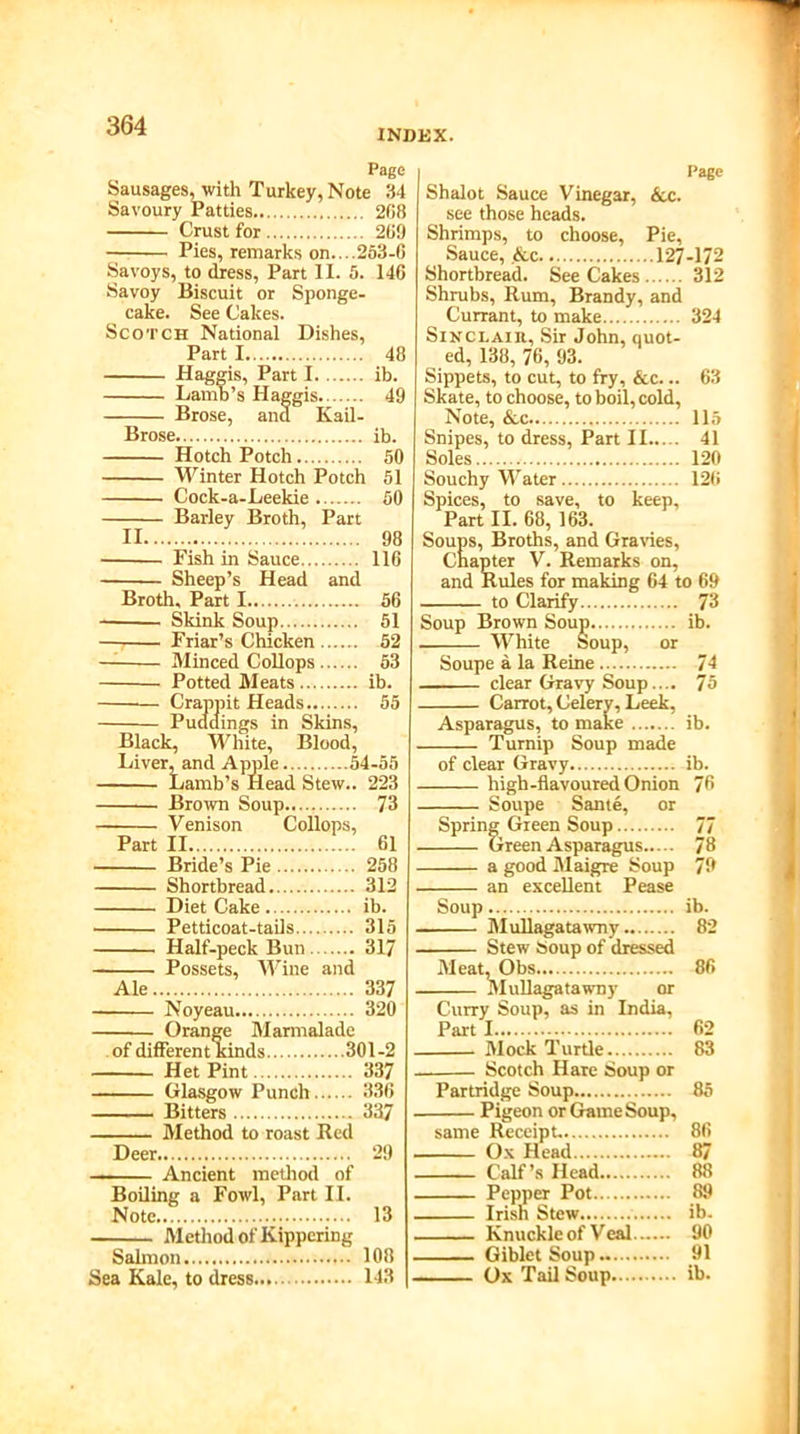 INDEX. Page Sausages, with Turkey, Note 34 Savoury Patties 2G8 Crust for 269 Pies, remarks on....263-6 Savoys, to dress, Part II. 5. 146 Savoy Biscuit or Sponge- cake. See Cakes. Scotch National Dishes, Part 1 48 Haggis, Part I ib. Lamb’s Haggis. 49 Brose, ana Kail- Brose ib. Hotch Potch 50 Winter Hotch Potch 51 Cock-a-Leekie 50 Barley Broth, Part II 98 Fish in Sauce 116 Sheep’s Head and Broth. Part 1 56 Skink Soup 51 Friar’s Chicken 52 — Minced Collops 53 Potted Meats ib. — Crappit Heads 55 Puddings in Skins, Black, White, Blood, Liver, and Apple 54-55 Lamb’s Head Stew.. 223 Brown Soup 73 Venison Collops, Part II 61 Bride’s Pie 258 Shortbread 312 Diet Cake ib. Petticoat-tails 315 Half-peck Bun 317 Possets, Wine and Ale 337 Noyeau 320 Orange Marmalade of different kinds 301-2 Het Pint 337 Glasgow Punch 336 ■■■ . ■ ■ Bitters 337 Method to roast Red Deer 29 Ancient method of Boiling a Fowl, Part II. Note 13 Method of Kippering Salmon 108 Sea Kale, to dress 143 Page Shalot Sauce Vinegar, &c. see those heads. Shrimps, to choose, Pie, Sauce, &c 127-172 Shortbread. See Cakes 312 Shrubs, Rum, Brandy, and Currant, to make 324 Sinclair, Sir John, quot- ed, 138, 76, 93. Sippets, to cut, to fry, &c... 63 Skate, to choose, to boil, cold, Note, &c 115 Snipes, to dress, Part II 41 Soles 120 Souchy Water 126 Spices, to save, to keep. Part II. 68, 163. Soups, Broths, and Gravies, Chapter V. Remarks on, and Rules for making 64 to 69 to Clarify 73 Soup Brown Soup ib. White soup, or Soupe a la Reine 74 . clear Gravy Soup.... 75 Asparagus, to make ib. Turnip Soup made of clear Gravy ib. high-flavoured Onion 76 Spring Green Soup 77 Green Asparagus 78 an excellent Pease Soup ib. Mullagatawny 82 Stew Soup of dressed Meat, Obs 86 Mullagatawny or Curry Soup, as in India, Parti 62 Mock Turtle 83 Scotch Hare Soup or Partridge Soup 85 Pigeon or Game Soup, same Receipt. 86 Ox Head 87 Calf’s Head 88 Pepper Pot 89 Irish Stew ib. Knuckle of Veal 90 Giblet Soup 91 Ox Tail Soup ib.