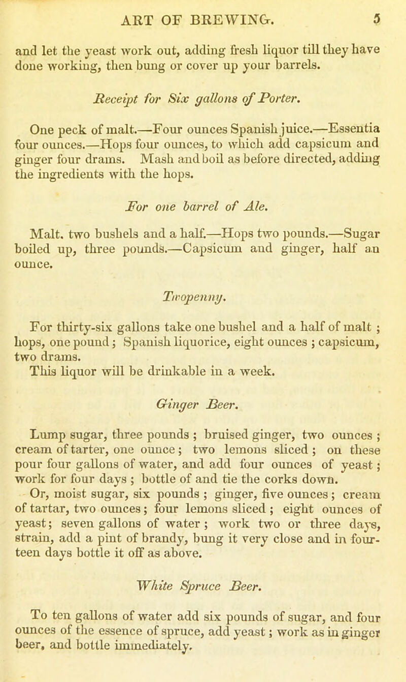 and let the yeast work out, adding fresh liquor till they have done working, then bung or cover up your barrels. Receipt for Six gallons of Porter. One peck of malt.—Four ounces Spanish juice.—Essentia four ounces.—Hops four ounces, to which add capsicum and ginger four drams. Mash and boil as before directed, adding the ingredients with the hops. For one barrel of Ale. Malt, two bushels and a half.—Hops two pounds.—Sugar boiled up, three pounds.—Capsicum and ginger, half an ounce. Twopenny. For thirty-six gallons take one bushel and a half of malt ; hops, one pound; Spanish liquorice, eight ounces ; capsicum, two drams. This liquor will be drinkable in a week. Ginger Peer. Lump sugar, three pounds ; bruised ginger, two ounces ; cream of tarter, one ounce; two lemons sliced ; on these pour four gallons of water, and add four ounces of yeast; work for four days ; bottle of and tie the corks down. Or, moist sugar, six pounds ; ginger, five ounces; cream of tartar, two ounces; four lemons sliced ; eight ounces of yeast; seven gallons of water; work two or three days, strain, add a pint of brandy, bung it very close and in four- teen days bottle it off as above. White Spruce Beer. To ten gallons of water add six pounds of sugar, and four ounces of the essence of spruce, add yeast; work as in ginger beer, and bottle immediately.