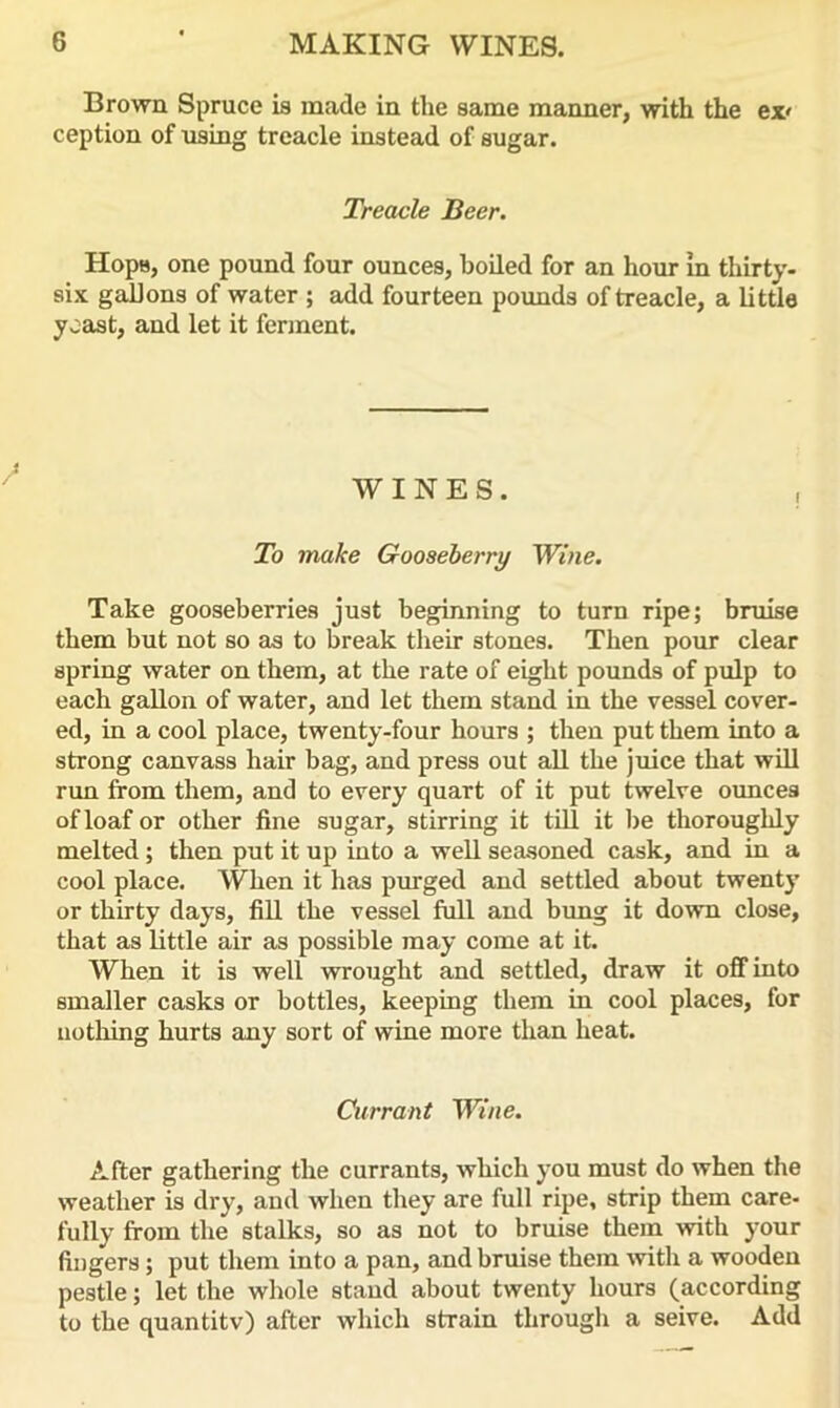 Brown Spruce is made in the same manner, with the ex' ception of using treacle instead of sugar. Treacle Beer. Hops, one pound four ounces, boiled for an hour in thirty- six gallons of water ; add fourteen pounds of treacle, a little yoast, and let it ferment. WINES. , To make Gooseberry Wine. Take gooseberries just beginning to turn ripe; bruise them but not so as to break their stones. Then pour clear spring water on them, at the rate of eight pounds of pulp to each gallon of water, and let them stand in the vessel cover- ed, in a cool place, twenty-four hours ; then put them into a strong canvass hair bag, and press out all the juice that will rim from them, and to every quart of it put twelve ounces of loaf or other fine sugar, stirring it till it be thoroughly melted ; then put it up into a well seasoned cask, and in a cool place. When it has purged and settled about twenty or thirty days, fill the vessel full and bung it down close, that as little air as possible may come at it. When it is well wrought and settled, draw it off into smaller casks or bottles, keeping them in cool places, for nothing hurts any sort of wine more than heat. Currant Wine. After gathering the currants, which you must do when the weather is dry, and when they are full ripe, strip them care- fully from the stalks, so as not to bruise them with your fingers; put them into a pan, and bruise them with a wooden pestle; let the whole stand about twenty hours (according to the quantity) after which strain through a seive. Add