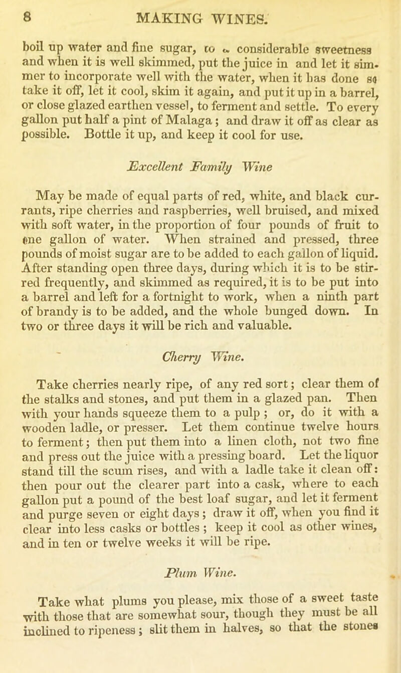 boil up water and fine sugar, co considerable stveetness and when it is well skimmed, put tbe juice in and let it aim. mer to incorporate well with the water, when it has done so take it off, let it cool, skim it again, and put it up in a barrel, or close glazed earthen vessel, to ferment and settle. To every gallon put half a pint of Malaga; and draw it off as clear as possible. Bottle it up, and keep it cool for use. Excellent Family Wine May be made of equal parts of red, white, and black cur- rants, ripe cherries and raspberries, well bruised, and mixed with soft water, in the proportion of four pounds of fruit to one gallon of water. When strained and pressed, three pounds of moist sugar are to he added to eacli gallon of liquid. After standing open three days, during which it is to be stir- red frequently, and skimmed as required, it is to be put into a barrel and left for a fortnight to work, when a ninth part of brandy is to be added, and the whole bunged down. In two or three days it will be rich and valuable. Cherry Wine. Take cherries nearly ripe, of any red sort; clear them of the stalks and stones, and put them in a glazed pan. Then with your hands squeeze them to a pulp ; or, do it with a wooden ladle, or presser. Let them continue twelve hours to ferment; then put them into a linen cloth, not two fine and press out the juice with a pressing board. Let the liquor stand till the scum rises, and with a ladle take it clean off: then pour out the clearer part into a cask, where to each gallon put a pound of the best loaf sugar, and let it ferment and purge seven or eight days ; draw it off, when you find it clear into less casks or bottles ; keep it cool as other wines, and in ten or twelve weeks it will be ripe. Plum Wine. Take what plums you please, mix those of a sweet taste with those that are somewhat sour, though they must be all inclined to ripeness; slit them in halves, so that the stones