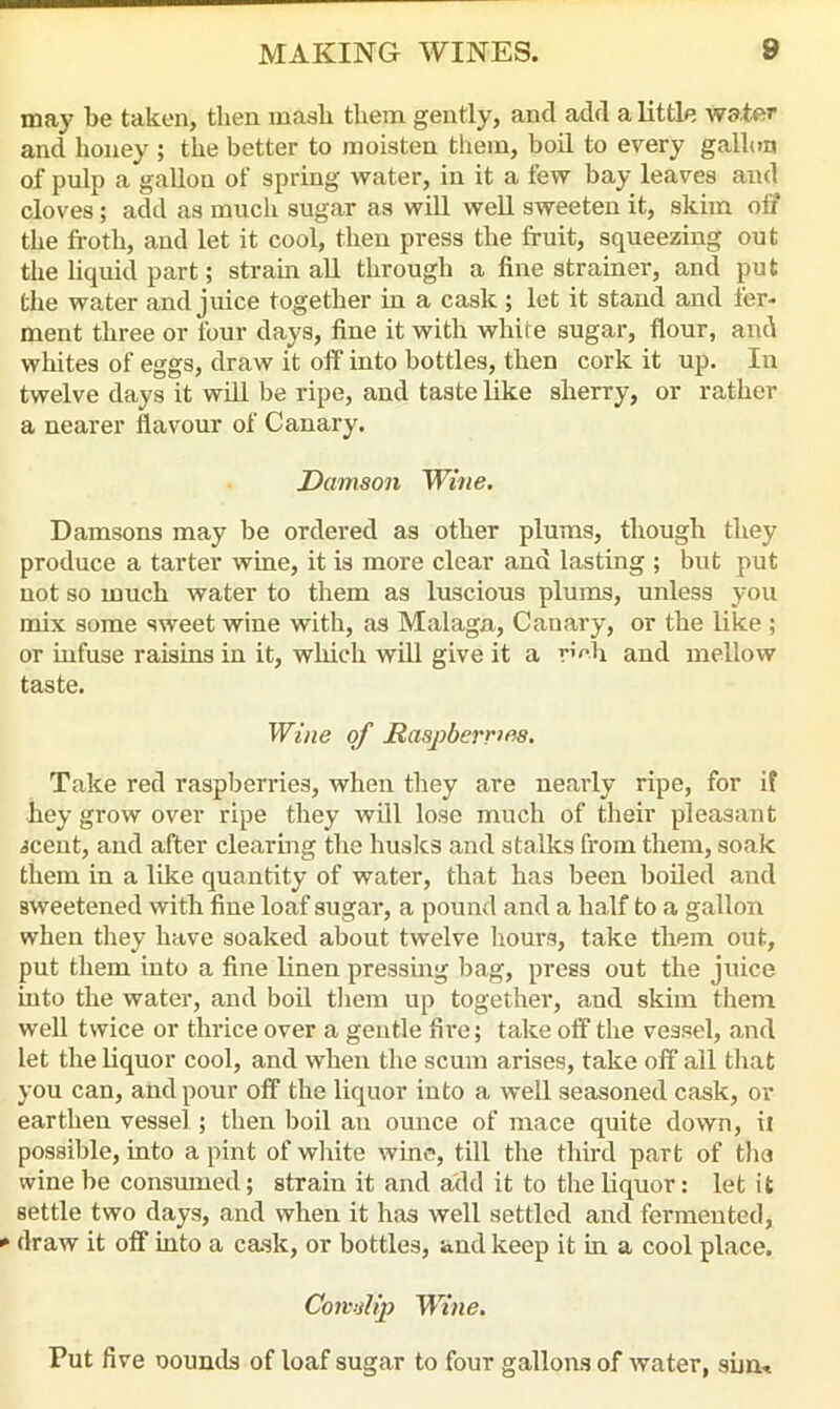may be taken, then mash them gently, ancl add a little water and honey ; the better to moisten them, boil to every gallon of pulp a gallon of spring water, in it a few bay leaves and cloves; add as much sugar as will well sweeten it, skim off the froth, and let it cool, then press the fruit, squeezing out the liquid part; strain all through a fine strainer, and put the water and juice together in a cask; let it stand and fer- ment three or four days, fine it with white sugar, flour, and whites of eggs, draw it off into bottles, then cork it up. In twelve days it will be ripe, and taste like sherry, or rather a nearer flavour of Canary. Damson Wine. Damsons may be ordered as other plums, though they produce a tarter wine, it is more clear and lasting ; but put not so much water to them as luscious plums, unless you mix some sweet wine with, as Malaga, Canary, or the like ; or infuse raisins in it, which will give it a r^h and mellow taste. Wine of Raspberries. Take red raspberries, when they are nearly ripe, for if hey grow over ripe they will lose much of their pleasant icent, and after clearing the husks and stalks from them, soak them in a like quantity of water, that has been boiled and sweetened with fine loaf sugar, a pound and a half to a gallon when they have soaked about twelve hours, take them out, put them into a fine linen pressing bag, press out the juice into the water, and boil them up together, and skim them well twice or thrice over a gentle fire; take off the vessel, and let the liquor cool, and when the scum arises, take off all that you can, and pour off the liquor into a well seasoned cask, or earthen vessel; then boil an ounce of mace quite down, it possible, into a pint of white wine, till the third part of the wine be consumed; strain it and add it to the liquor: let it settle two days, and when it has well settled and fermented, * draw it off into a cask, or bottles, and keep it in a cool place. Cowslip Wine. Put five oounds of loaf sugar to four gallons of water, sum