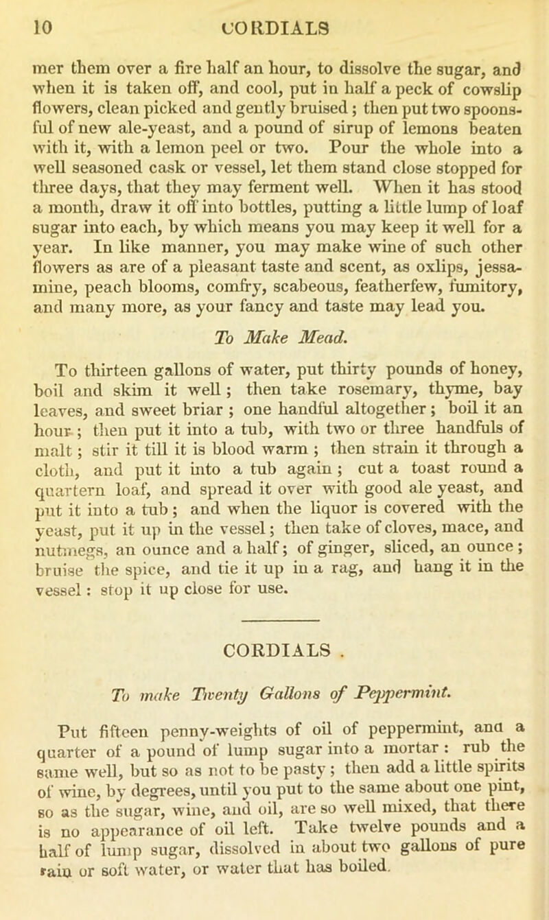 raer them over a fire half an hour, to dissolve the sugar, and when it is taken off, and cool, put in half a peck of cowslip flowers, clean picked and gently bruised; then put two spoons- ful of new ale-yeast, and a pound of sirup of lemons beaten with it, with a lemon peel or two. Pour the whole into a well seasoned cask or vessel, let them stand close stopped for tliree days, that they may ferment well. When it has stood a month, draw it off into bottles, putting a little lump of loaf sugar into each, by which means you may keep it well for a year. In like manner, you may make wine of such other flowers as are of a pleasant taste and scent, as oxlips, jessa- mine, peach blooms, comfry, scabeous, featherfew, fumitory, and many more, as your fancy and taste may lead you. To Make Mead. To thirteen gallons of water, put thirty pounds of honey, boil and skim it well; then take rosemary, thyme, bay leaves, and sweet briar ; one handful altogether; boil it an hour ; then put it into a tub, with two or three handfuls of malt; stir it till it is blood warm ; then strain it through a cloth, and put it into a tub again ; cut a toast round a quartern loaf, and spread it over with good ale yeast, and put it into a tub; and when the liquor is covered with the yeast, put it up in the vessel; then take of cloves, mace, and nutmegs, an ounce and a half; of ginger, sliced, an ounce ; bruise the spice, and tie it up in a rag, and hang it in the vessel: stop it up close for use. CORDIALS. To make Twenty Gallons of Peppermint. Put fifteen penny-weights of oil of peppermint, ana a quarter of a pound of lump sugar into a mortar : rub the same well, but so as not to be pasty ; then add a little spirits of wine, by degrees, until you put to the same about one pint, bo as the sugar, wine, and oil, are so well mixed, that there is no appearance of oil left. Take twelve pounds and a half of lump sugar, dissolved in about two gallons of pure rain or soft water, or water that has boiled.