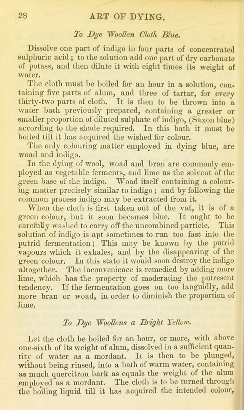 To Dye Woollen Cloth Blue. Dissolve one part of indigo in four parts of concentrated sulphuric acid ; to the solution add one part of dry carbonate of potass, and then dilute it with eight times its weight of water. The cloth must be boiled for an hour in a solution, con- taining five parts of alum, and three of tartar, for every thirty-two parts of cloth. It is then to be thrown into a water bath previously prepared, containing a greater or smaller proportion of diluted sulphate of indigo, (Saxon blue) according to the shade required. In this bath it must be boiled till it has acquired the wished for colour. The only colouring matter employed in dying blue, are woad and indigo. In the dying of wool, woad and bran are commonly em- ployed as vegetable ferments, and lime as the solvent of the green base of the indigo. Woad itself containing a colour- ing matter precisely similar to indigo ; and by following the common process indigo may be extracted from it. When the cloth is first taken out of the vat, it is of a green colour, but it soon becomes blue. It ought to be carefully washed to carry off the uncombined particle. This solution of indigo is apt sometimes to run too fast into the putrid fermentation; This may be known by the putrid vapours which it exhales, and by the disappearing of the green colour. In this state it would soon destroy the indigo altogether. The inconvenience is remedied by adding more lime, which has the property of moderating the putresent tendency. If the fermentation goes on too languidly, add more bran or woad, in order to diminish the proportion of lime. To Dye Woollens a Bright Yellow. Let the cloth be boiled for an hour, or more, with above one-sixth of its weight of alum, dissolved in a sufficient quan- tity of water as a mordant. It is then to be plunged, without being rinsed, into a bath of warm water, containing as much quercitron bark as equals the weight of the alum employed as a mordant. The cloth is to be turned through the boiling liquid till it has acquired the intended colour.