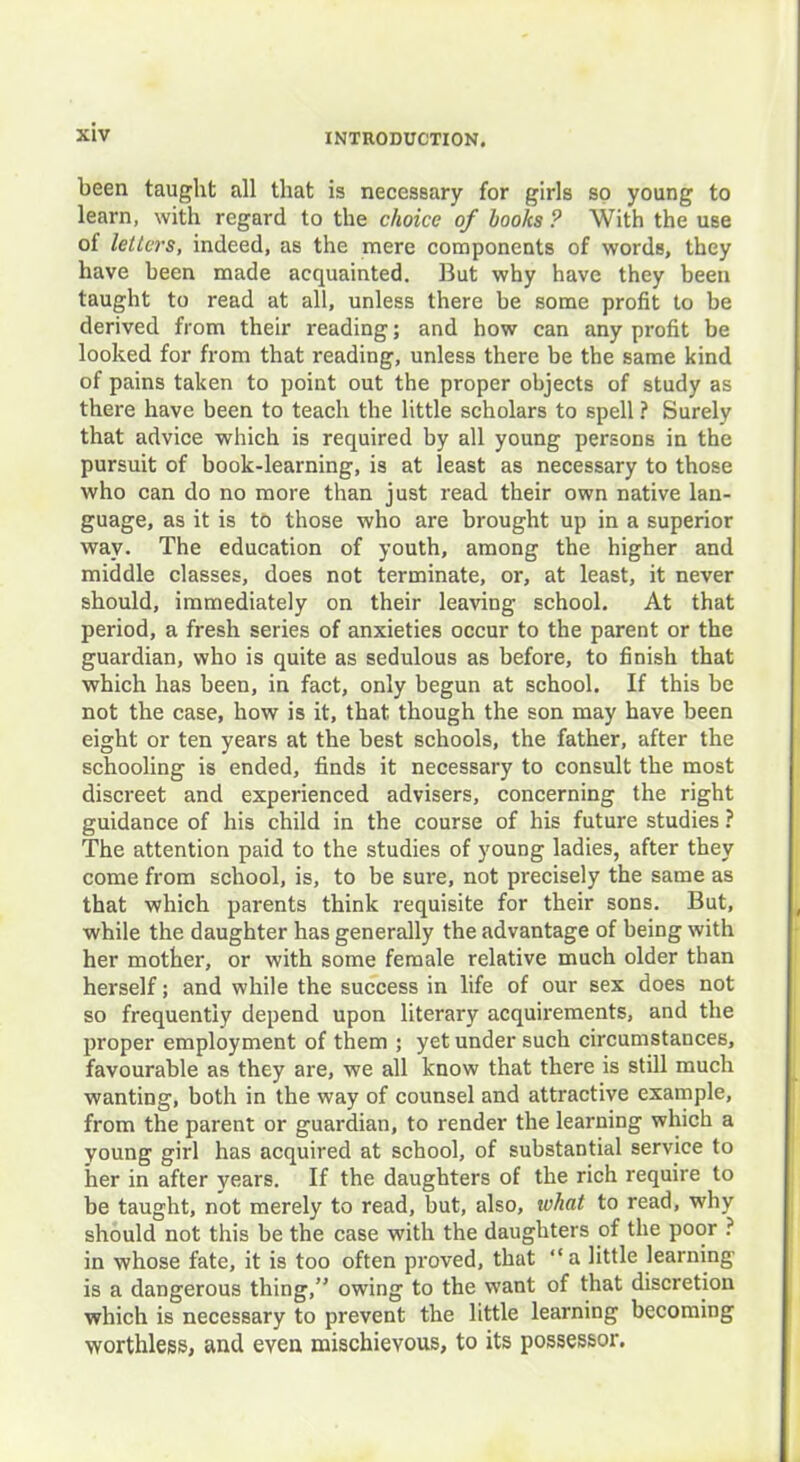 been taught all that is necessary for girls so young to learn, with regard to the choice of hooks ? With the use of letters, indeed, as the mere components of words, they have been made acquainted. But why have they been taught to read at all, unless there be some profit to be derived from their reading; and how can any profit be looked for from that reading, unless there be the same kind of pains taken to point out the proper objects of study as there have been to teach the little scholars to spell ? Surely that advice which is required by all young persons in the pursuit of book-learning, is at least as necessary to those who can do no more than just read their own native lan- guage, as it is to those who are brought up in a superior way. The education of youth, among the higher and middle classes, does not terminate, or, at least, it never should, immediately on their leaving school. At that period, a fresh series of anxieties occur to the parent or the guardian, who is quite as sedulous as before, to finish that which has been, in fact, only begun at school. If this be not the case, how is it, that though the son may have been eight or ten years at the best schools, the father, after the schooling is ended, finds it necessary to consult the most discreet and experienced advisers, concerning the right guidance of his child in the course of his future studies ? The attention paid to the studies of young ladies, after they come from school, is, to be sure, not precisely the same as that which parents think requisite for their sons. But, while the daughter has generally the advantage of being with her mother, or with some female relative much older than herself; and while the success in life of our sex does not so frequently depend upon literary acquirements, and the proper employment of them ; yet under such circumstances, favourable as they are, we all know that there is still much wanting, both in the way of counsel and attractive example, from the parent or guardian, to render the learning which a young girl has acquired at school, of substantial service to her in after years. If the daughters of the rich require to be taught, not merely to read, but, also, what to read, why should not this be the case with the daughters of the poor ? in whose fate, it is too often proved, that “ a little learning is a dangerous thing,’' owing to the want of that discretion which is necessary to prevent the little learning becoming worthless, and even mischievous, to its possessor.