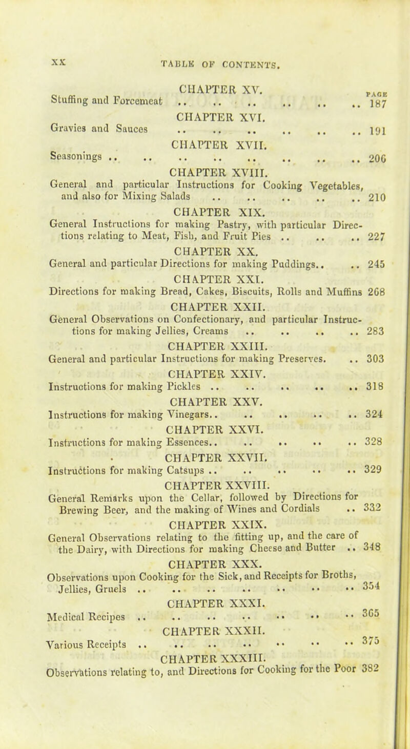 CHAPTER XV. PA0E Stuffing and Forcemeat .. .. .. ,, ,, ..187 CHAPTER XVI. Gravies and Sauces .. ., .. ,, ,, ..191 CHAPTER XVII. Seasonings 206 CHAPTER XVIII. General and particular Instructions for Cooking Vegetables, and also for Mixing Salads .. .. ,. .. .. 210 CHAPTER XIX. General Instructions for making Pastry, with particular Direc- tions relating to Meat, Fish, and Fruit Pies .. .. .. 227 CHAPTER XX. General and particular Directions for making Puddings.. .. 245 CHAPTER XXI. Directions for making Bread, Cakes, Biscuits, Rolls and Muffins 268 CHAPTER XXII. General Observations on Confectionary, and particular Instruc- tions for making Jellies, Creams .. .. .. .. 283 CHAPTER XXIII. General and particular Instructions for making Preserves. .. 303 CHAPTER XXIV. Instructions for making Pickles .. .. .. .. .. 318 CHAPTER XXV. Instructions for making Vinegars.. .. .. .. .. 324 CHAPTER XXVI. Instructions for making Essences.. .. .. .. .. 328 CHAPTER XXVII. Instructions for making Catsups .. .. .. •• .. 329 CHAPTER XXVIII. General Remarks upon the Cellar, followed by Directions for Brewing Beer, and the making of Wines and Cordials .. 332 CHAPTER XXIX. General Observations relating to the fitting up, and the care of the Dairy, with Directions for making Cheese and Butter .. 348 CHAPTER XXX. Observations upon Cooking for the Sick, and Receipts for Broths, Jellies, Gruels .. .. .. .. •• •• 354 CHAPTER XXXI. Medical Recipes .. .. .. • • • • • • * • 365 CHAPTER XXXII. Various Receipts .. .. .. •• •• •• ..3/5 CHAPTER XXXIII. Observations relating to, and Directions for Cooking for the Ioor 3S2