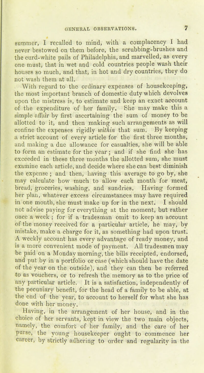 summer, I recalled to mind, with a complacency I had never bestowed on them before, the scrubbing-brushes and the curd-white pails of Philadelphia, and marvelled, as every one must, that in wet and cold countries people wash their houses so much, and that, in hot and dry countries, they do not wash them at all. With regard to the ordinary expenses of housekeeping, the most important branch of domestic duty which devolves upon the mistress is, to estimate and keep an exact account of the expenditure of her family. She may make this a simple affair by first ascertaining the sum of money to be allotted to it, and then making such arrangements as will confine the expenses rigidly within that sum. By keeping a strict account of every article for the first three months, and making a due allowance for casualties, she will be able to form an estimate for the year; and if she find she has exceeded in these three months the allotted sum, she must examine each article, and decide where she can best diminish the expense; and then, having this average to go by, she may calculate how much to allow each month for meat, bread, groceries, washing, and sundries. Having formed her plan, whatever excess circumstances may have required in one month, she must make up for in the next. I should not advise paying for everything at the moment, but rather once a week ; for if a tradesman omit to keep an account of the money received for a particular article, he may, by mistake, make a charge for it, as something had upon trust. A weekly account has every advantage of ready money, and is a more convenient mode of payment. All tradesmen may be paid on a Monday morning, the bills receipted, endorsed, and put by in a portfolio or case (which should have the date of the year on the outside), and they can then be referred to as vouchers, or to refresh the memory as to the price of any particular article. It is a satisfaction, independently of the pecuniary benefit, for the head of a family to be able, at the end of the year, to account to herself for what she has done with her money. Having, in the arrangement of her house, and in the choice of her servants, kept in view the two main objects, namely, the comfort of her family, and the care of her purse, the young housekeeper ought to commence her career, by strictly adhering to order and regularity in the