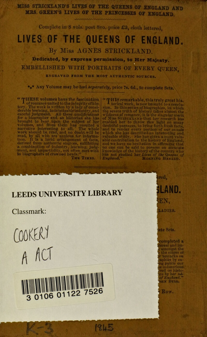 ■ ■ ■ :* MISS STRICKLAND'S LIVES OF THE QUEENS OF ENGLAND AND MRS. GREEN’S LIVES OF THE PRINCESSES OF ENGLAND. Complete in 8 vols. post 8vo. price £3, cloth lettered, LIVES OF THE QUEENS OF ENGLAND. By Miss AGNES STBICKI Dedicated, by express permissi EMBELLISHED WITH PORTRAITS O ENGRAVED FROM THE MOST AUTHENTIC SOURCES. esty. QUEEN, V Any Volume may be had separately, price 7s. 6d., to complete Sets. ■ SEis!, “ THESE volumes have the fascination of romance united to the integrity of his- tory. The work is written by a lady qf consi- derable learning, indetatigableindustry.nnd careful judgment. All these qualifications for a biographer and an historian she has brought to Dear upon the subject of her volumes, and from them has resulted a narrative interesting to all. The whole work should be read, and no doubt will be read, by all wlrb are anxious for informa- tion. It is a lucid arrangement of facts, derived from authentic sources, exhibiting a combination of industry, learning, judg- ment, and impartiality, not often met with In biographers of crowned heads.” The Times. “ THIS remarkable, this truly ^reat his. A torieal work, is now brought to a conclu- sion. In this series of biographies, in which the severe triilh of history takes almost the wildness of romance, it is the singular merit of Miss Strickland that her research lias enabled her to throw iTew light on many doubtful passages, to bring forth fresh facts, and to render every portion of our annals which she has described an interesting and valuable study. She has given a most valu- able contribution to tlie history of England, and we have no hesitation in affirming that no one can be said to possess an accurate knowledge of the history of the country who has not studied her Lives of the Queens of England” Morning Herald. LAND. ompleted a terest and im- amongst the the stores ot r Temarks on ,plii6s by ex- ng public our e industrious red on histo- re by her ad- of England.” un Hull.
