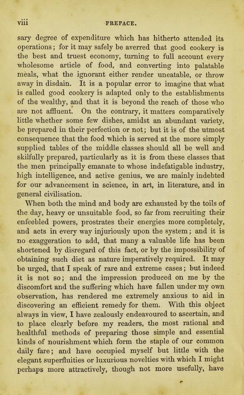 sary degree of expenditure which has hitherto attended its operations; for it may safely be averred that good cookery is the best and truest economy, turning to full account every wholesome article of food, and converting into palatable meals, what the ignorant either render uneatable, or throw away in disdain. It is a popular error to imagine that what is called good cookery is adapted only to the establishments of the wealthy, and that it is beyond the reach of those who are not affluent. On the contrary, it matters comparatively little whether some few dishes, amidst an abundant variety, be prepared in their perfection or not; but it is of the utmost consequence that the food which is served at the more simply supplied tables of the middle classes should all be well and skilfully prepared, particularly as it is from these classes that the men principally emanate to whose indefatigable industry, high intelligence, and active genius, we are mainly indebted for our advancement in science, in art, in literature, and in general civilisation. When both the mind and body are exhausted by the toils of the day, heavy or unsuitable food, so far from recruiting their enfeebled powers, prostrates their energies more completely, and acts in every way injuriously upon the system; and it is no exaggeration to add, that many a valuable life has been shortened by disregard of this fact, or by the impossibility of obtaining such diet as nature imperatively required. It may be urged, that I speak of rare and extreme cases; but indeed it is not so; and the impression produced on me by the discomfort and the suffering which have fallen under my own observation, has rendered me extremely anxious to aid in discovering an efficient remedy for them. With this object always in view, I have zealously endeavoured to ascertain, and to place clearly before my readers, the most rational and healthful methods of preparing those simple and essential kinds of nourishment which form the staple of our common daily fare; and have occupied myself but little with the elegant superfluities or luxurious novelties with which I might perhaps more attractively, though not more usefully, have