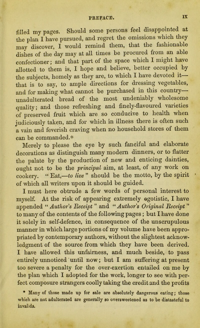 filled my pages. Should some persons feel disappointed at the plan I have pursued, and regret the omissions which they may discover, I would remind them, that the fashionable dishes of the day may at all times be procured from an able confectioner; and that part of the space which I might have allotted to them is, I hope and believe, better occupied by the subjects, homely as they are, to which I have devoted it— that is to say, to ample directions for dressing vegetables, and for making what cannot be purchased in this country unadulterated bread of the most undeniably wholesome quality; and those refreshing and finely-flavoured varieties of preserved fruit which are so conducive to health when judiciously taken, and for which in illness there is often such a vain and feverish craving when no household stores of them can be commanded.* Merely to please the eye by such fanciful and elaborate decorations as distinguish many modern dinners, or to flatter the palate by the production of new and enticing dainties, ought not to be the principal aim, at least, of any work on cookery. “ Eat,—to live  should be the motto, by the spirit of which all writers upon it should be guided. I must here obtrude a few words of personal interest to myself. At the risk of appearing extremely egotistic, I have appended “ Author s Receipt ” and “ Author s Original Receipt ” to many of the contents of the following pages; but I have done it solely in self-defence, in consequence of the unscrupulous manner in which large portions of my volume have been appro- priated by contemporary authors, without the slightest acknow- ledgment of the source from which they have been derived. I have allowed this unfairness, and much beside, to pass entirely unnoticed'until now; hut I am suffering at present too severe a penalty for the over-exertion entailed on me by the plan which I adopted for the work, longer to see with per- fect composure strangers coolly taking the credit and the profits * Many of those made up for sale are absolutely dangerous eating; those which are not adulterated are generally so oversweetened as to be distasteful to invalids.