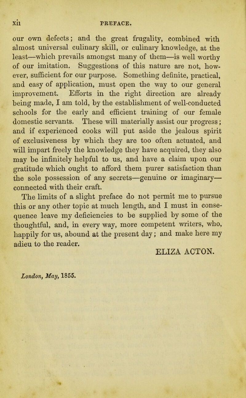 our own defects; and the great frugality, combined with almost universal culinary skill, or culinary knowledge, at the least—which prevails amongst many of them—is well worthy of our imitation. Suggestions of this nature are not, how- ever, sufficient for our purpose. Something definite, practical, and easy of application, must open the way to our general improvement. Efforts in the right direction are already being made, I am told, by the establishment of well-conducted schools for the early and efficient training of our female domestic servants. These will materially assist our progress; and if experienced cooks will put aside the jealous spirit of exclusiveness by which they are too often actuated, and will impart freely the knowledge they have acquired, they also may be infinitely helpful to us, and have a claim upon our gratitude which ought to afford them purer satisfaction than the sole possession of any secrets—genuine or imaginary— connected with their craft. The limits of a slight preface do not permit me to pursue this or any other topic at much length, and I must in conse- quence leave my deficiencies to be supplied by some of the thoughtful, and, in every way, more competent writers, who, happily for us, abound at the present day; and make here my adieu to the reader. ELIZA ACTON. London, May, 1855.