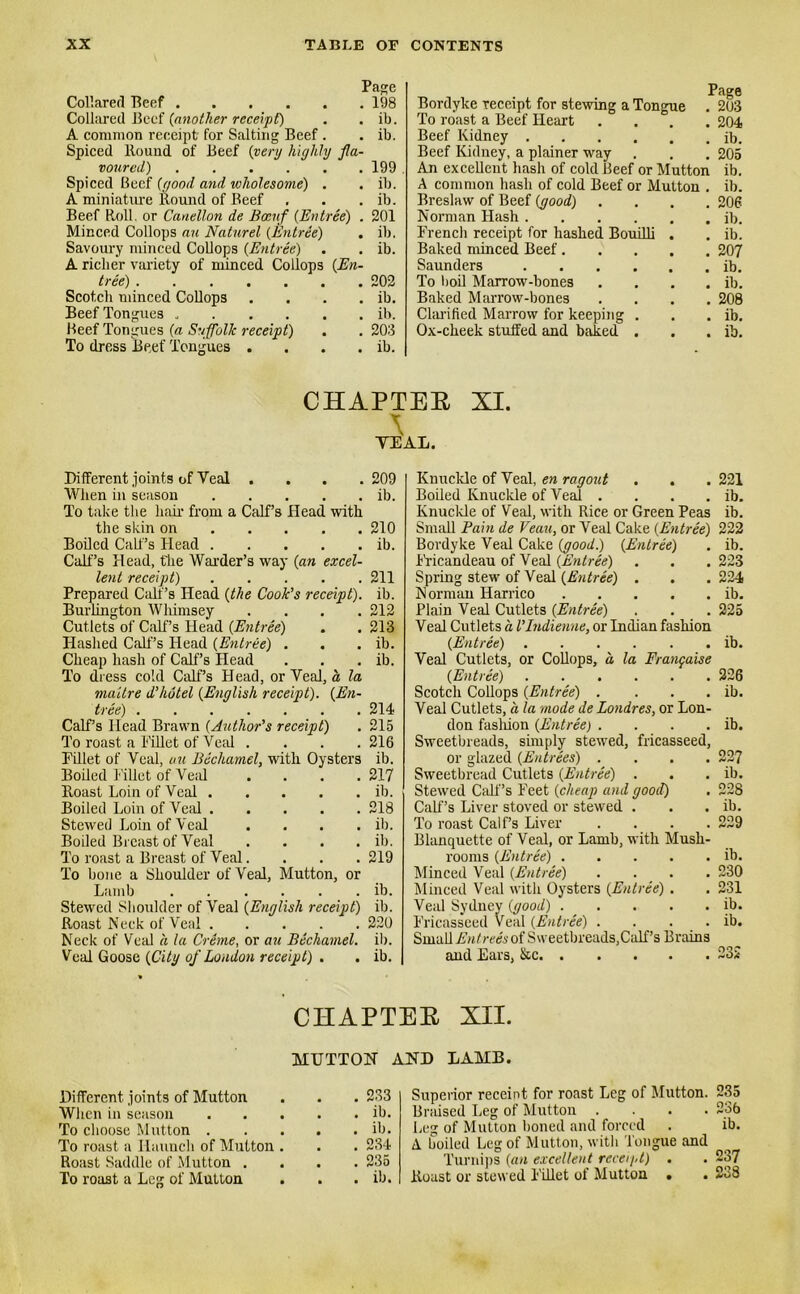 Page Collared Beef Collared Beef (another receipt) A common receipt' for Salting Beef . Spiced Bound of Beef {very highly fla- voured) Spiced Beef {good and wholesome) . A miniature Round of Beef Beef Roll, or Canellon de Boenf {Entree) . Minced Collops an Naturel {Entree) Savoury minced Collops {Entree) A richer variety of minced Collops {En- tree) Scotch minced Collops . Beef Tongues Beef Tongues {a Suffolk receipt) To dress Beef Tongues .... 198 ib. ib. 199 . ib. ib. 201 ib. ib. 202 ib. ib. 203 ib. Bordyke receipt for stewing a Tongue . 203 To roast a Beef Heart .... 204 Beef Kidney ib. Beef Kidney, a plainer way . . . 205 An excellent hash of cold Beef or Mutton ib. A common hash of cold Beef or Mutton . ib. Breslaw of Beef (good) .... 206 Norman Hash il>. French receipt for hashed Bouilli . . ib. Baked minced Beef 207 Saunders ib. To boil Marrow-bones .... ib. Baked Marrow-bones .... 208 Clarified Marrow for keeping . . . ib. Ox-cheek stuffed and baked . . . ib. CHAPTER XI. \ TEAL. Different joints of Veal . When in season To take the hair from a Calf’s Head with the skin on Boiled Calf’s Head Calf’s Head, the Warder’s way {an excel- lent receipt) Prepared Calf’s Head {the Cook's receipt). Burlington Whimsey .... Cutlets of Calf’s Head {Entree) Hashed Calf’s Head {Entree) . Cheap hash of Calf’s Head To dress cold Calf’s Head, or Veal, a la maitre d’hutel {English receipt). {En- tree) Calf’s Head Brawn {Author’s receipt) To roast a Fillet of Veal . Fillet of Veal, an Bechamel, with Oysters Boiled Fillet of Veal Boast Loin of Veal Boiled Loin of Veal Stewed Loin of Veal .... Boiled Breast of Veal .... To roast a Breast of Veal.... To bone a Shoulder of Veal, Mutton, or 209 ib. 210 ib. 211 ib. 212 213 ib. ib. 214 215 216 ib. 217 ib. 218 ib. ib. 219 Lamb ib. Stewed Shoulder of Veal {English receipt) ib. Roast Neck of Veal 220 Neck of Veal a la Creme, or an Bechamel, ib. Veal Goose {City of London receipt) . . ib. Knuckle of Veal, en ragout . . . 221 Boiled Knuckle of Veal . . . . ib. Knuckle of Veal, with Rice or Green Peas ib. Small Pain de Veau, or Veal Cake {Entree) 222 Bordyke Veal Cake (good.) (Entree) . ib. Fricandeau of Veal (Entree) . . . 223 Spring stew of Veal (Entree) . . . 224 Norman Harrico ib. Plain Veal Cutlets (Entree) . . . 225 Veal Cutlets a VIndienne, or Indian fashion (Entree) ib. Veal Cutlets, or Collops, a la Frangaise (Entree) 226 Scotch Collops (Entree) . . . . ib. Veal Cutlets, a la mode de Londres, or Lon- don fashion (Entree) . . . . ib. Sweetbreads, simply stewed, fricasseed, or glazed (Entrees) .... 227 Sweetbread Cutlets (Entree) . . . ib. Stewed Calf’s Feet (cheap and good) . 228 Calf’s Liver stored or stewed . . . ib. To roast Calf’s Liver .... 229 Blanquette of Veal, or Lamb, with Mush- rooms (Entree) ib. Minced Veal (Entree) .... 230 Minced Veal with Oysters (Entree) . . 231 Veal Sydney (good) ib. Fricasseed Veal (Entree) . . . . ib. Small Entrees of Sweetbreads,Calf’s Brains and Ears, &c 232 CHAPTEB XII. MUTTON AND LAMB. Different joints of Mutton . . . 233 When in season ib. To choose Mutton ib. To roast a Haunch of Mutton . . . 234 Roast Saddle of Mutton .... 235 To roast a Leg of Mutton . . . ib. Superior receint for roast Leg of Mutton. 235 Braised Leg of Mutton .... 236 Leg of Mutton honed and forced . ib. A boiled Leg of Mutton, with Tongue and Turnips (an excellent receipt) . . 237 Roast or stewed Fillet of Mutton . . 238