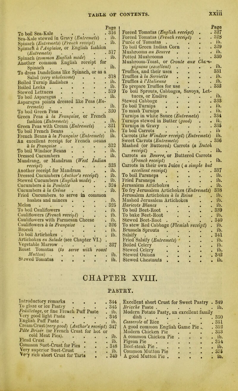 Pa<?e To boil Sea-Kale ..... 316 Sea-Kale stewed in Gravy (Entremets) . ib. Spinach (Entremets) (french receipt) . ib. Spinach d I’Angtaise, or English lasliion (Entremets) Spinach (common English mode) Another common English receipt for Spinach To dress Dandelions like Spinach, or as a Salad (very •wholesome) Boiled Turnip Radishes .... Boiled Leeks Stewed Lettuces To boil Asparagus Asparagus points dressed like Peas (En- tremets) ...... To bod Green Peas . . . Green Peas a la Frangaise, or Trench, fashion (Entremets) .... Green Peas with Cream (Entremets) To bod French Beans .... French Beans d la Frangaise (Entremets) An excellent receipt for French Deans a la Frangaise. To bod Windsor Beans .... Dressed Cucumbers .... Maud rang, or Mundram (West Indian receipt) Another receipt for Mandrain Dressed Cucumbers (Author’s receipt) Stewed Cucumbers (English mode) . Cucumbers a la Poulette Cucumbers a la Creme .... Fried Cucumbers, to serve in common 317 ib. ib. 318 ib. ib. 319 ib. ib. 320 ib. 321 ib. ib. 322 ib. ib. 323 ib. ib. ib. 324 ib. Forced Tomatas (English receipt) Forced Tomatas (French receipt) Puree of Tomatas . To boil Green Indian Corn Mushrooms an Beurre Potted Mushrooms Mushroom-Toast, or Croule aux Cham pignons (excellent) Trudies, and their uses . Truffles a la Serviette Truffles d Vltalienne To prepare Truffles for use To bod Sprouts, Cabbages, Savoys, Let tuces, or Endive Stewed Cabbage To bod Turnips . To mash Turnips Turnips in white Sauce (Entremets) Turnips stewed in Butter (good) Turnips in Gravy To boil Carrots Carrots (the Windsor receipt) (Entremets) Sweet Carrots (Entremets) Mashed (or Buttered) Carrots (a Butcl receipt) Carrots au Beurre, or Buttered Carrots (French receipt) Carrots in their own Juice ( a simple bu excellent receipt) To bod Parsnep3 . Fried Parsneps Jerusalem Artichokes To fry Jerusalem Artichokes (Entremets Jerusalem Artichokes d la Heine Page 327 hashes and minces . . . . ib. Mashed Jerusalem Artichokes . ib. Melon .... . . . 325 Haricots Blancs . . . • ib. To bod Cauliflowers . . . ib. To bod Beet-Root . • 339 Cauliflowers (French receipt) . . . ib. To bake Beet-lloot ib. Cauliflowers with Parmesan Cheese . ib. Stewed Beet-lloot . 340 Cauliflowers d la Frangaise . 326 To stew Red Cabbage (Flemish receipt) ib. Brocoli .... . . . ib. Brussels Sprouts • ib. To bod Artichokes . . . . ib. Salsify • 341 Artichokes en Salade (see Chapter VI.) . Fried Salsify (Entremets) ' ■ ib. V egetable Marrow . . 327 Boiled Celery • ib. Roast Tomatas (to serve with roast Stewed Celery • ib. Mutton) . . . . ib. Stewed Onions . . . • 342 S) dwed Tomatas . . . . . ib. Stewed Chestnuts . . • ib. 328 ib. 329 ib. 330 ib. 331 ib. ib. 332 ib. 333 ib. ib. 334 ib. 335 ib ib. 336 ib. ib. 337 ib. ib. ib. 338 ib. CHAPTER XVIII. PASTRY. Introductory remarks .... 344 To glaze or ice Pastry .... 345 Feuillelage, or fine French Puff Paste . ib. Very good light Paste . . . .316 English Puff Paste ib. Cream Crust (aery good) (Author's receipt) 347 Fate Brisee (or French Crust for hot or cold Meat Pies) ib. Flead Crust ib. Common Suet-Crust for Pics . . *. 318 Very superior Suet-Crust . . . ib. V e-y rich short Crust for Tarts . . 349 Excellent short Crust for Sweet Pastry . 349 Brioche Paste ib. Modern Potato Pasty, an excellent family dish 3-50 Casserole of Rice 351 A good common English Game Pie .. . 352 Modern Chicken Pie ... 353 A common Chicken Pie . . . . ib. Pigeon Pie 354 Beef-steak Pie ib. Common Mutton Pie .... 355 A good Mutton Pie in.