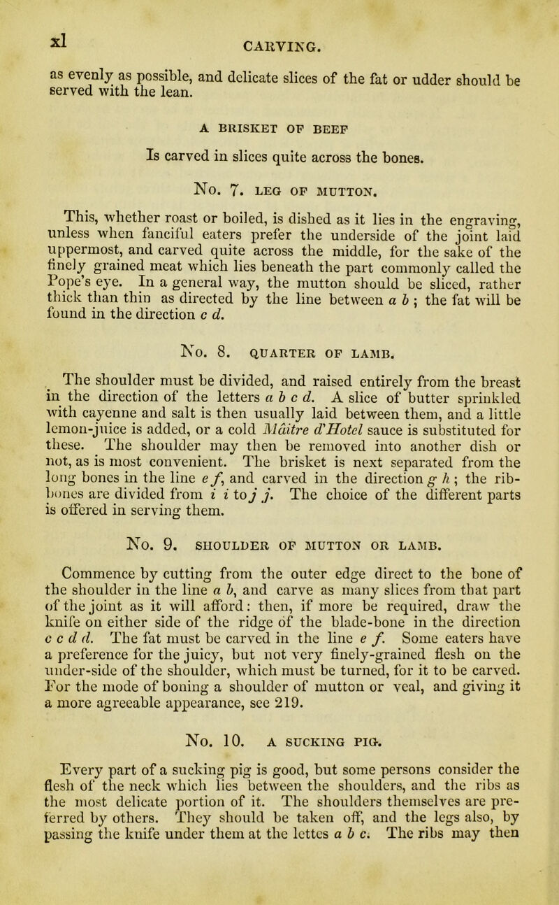 CARVING. as evenly as possible, and delicate slices of the fat or udder should be served with the lean. A BRISKET OF BEEF Is carved in slices quite across the bones. No. 7. leg of mutton. This, whether roast or boiled, is dished as it lies in the engraving1, unless when fanciful eaters prefer the underside of the joint laid uppermost, and carved quite across the middle, for the sake of the finely grained meat which lies beneath the part commonly called the Pope’s eye. In a general way, the mutton should be sliced, rather thick than thin as directed by the line between a b ; the fat will be found in the direction c d. No. 8. QUARTER OF LAMB. The shoulder must be divided, and raised entirely from the breast in the direction of the letters abed. A slice of butter sprinkled with cayenne and salt is then usually laid between them, and a little lemon-juice is added, or a cold Mditre d'Hotel sauce is substituted for these. The shoulder may then be removed into another dish or not, as is most convenient. The brisket is next separated from the long bones in the line e f, and carved in the direction g h ; the rib- bones are divided from i i to j j. The choice of the different parts is offered in serving them. No. 9. SHOULDER OF MUTTON OR LAMB. Commence by cutting from the outer edge direct to the bone of the shoulder in the line a b, and carve as many slices from that part of the joint as it will afford: then, if more be required, draw the knife on either side of the ridge of the blade-bone in the direction c c d d. The fat must be carved in the line e f. Some eaters have a preference for the juicy, but not very finely-grained flesh on the under-side of the shoulder, which must be turned, for it to be carved. For the mode of boning a shoulder of mutton or veal, and giving it a more agreeable appearance, see 219. No. 10. A SUCKING PIG. Every part of a sucking pig is good, but some persons consider the flesh of the neck which lies between the shoulders, and the ribs as the most delicate portion of it. The shoulders themselves are pre- ferred by others. They should be taken off, and the legs also, by passing the knife under them at the lettes a b c. The ribs may then