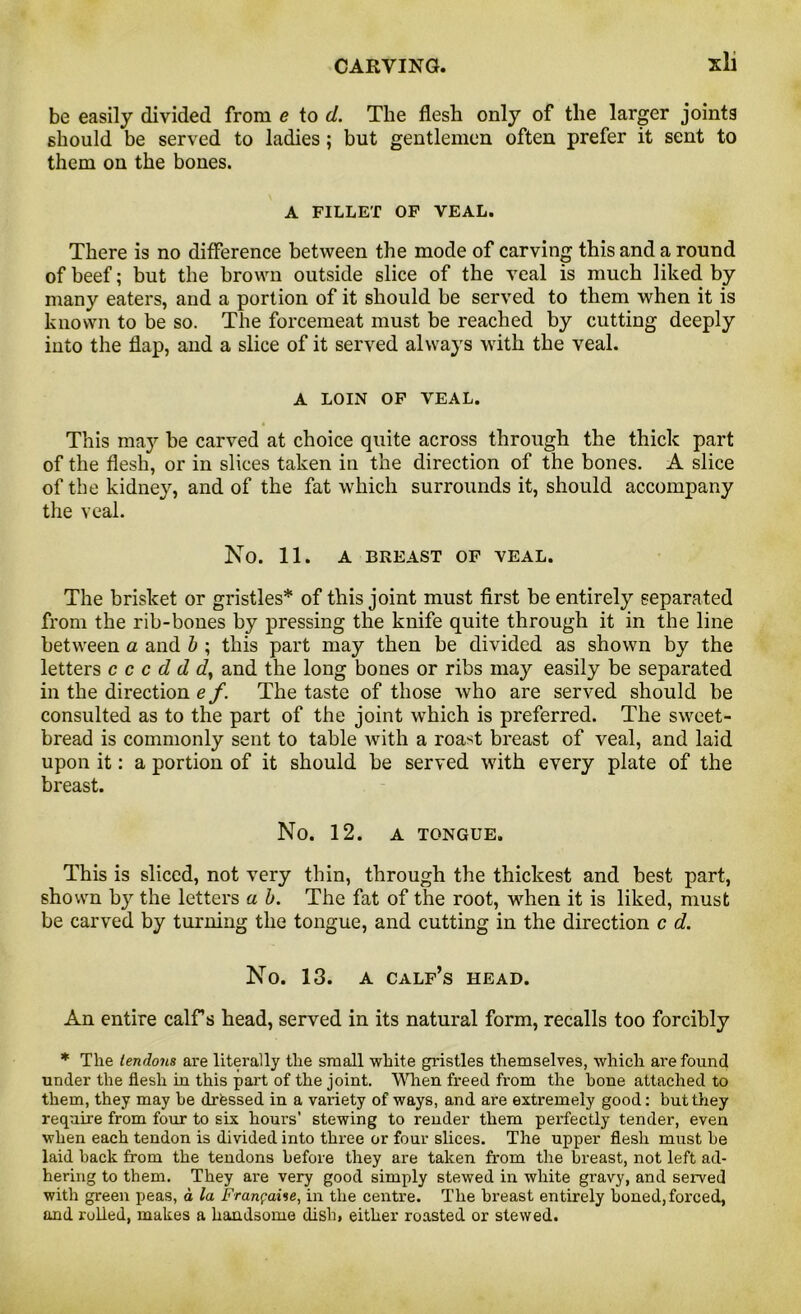 be easily divided from e to d. The flesh only of the larger joints should be served to ladies; but gentlemen often prefer it sent to them on the bones. A FILLET OF VEAL. There is no difference between the mode of carving this and a round of beef; but the brown outside slice of the veal is much liked by many eaters, and a portion of it should be served to them when it is known to be so. The forcemeat must be reached by cutting deeply into the flap, and a slice of it served always with the veal. A LOIN OF VEAL. This may be carved at choice quite across through the thick part of the flesh, or in slices taken in the direction of the bones. A slice of the kidney, and of the fat which surrounds it, should accompany the veal. No. 11. A BREAST OF VEAL. The brisket or gristles* of this joint must first be entirely separated from the rib-bones by pressing the knife quite through it in the line between a and b ; this part may then be divided as shown by the letters c c c d d d} and the long bones or ribs may easily be separated in the direction e f. The taste of those who are served should be consulted as to the part of the joint which is preferred. The sweet- bread is commonly sent to table Avith a roast breast of veal, and laid upon it: a portion of it should be served with every plate of the breast. No. 12. A TONGUE. This is sliced, not very thin, through the thickest and best part, shown by the letters a b. The fat of the root, when it is liked, must be carved by turning the tongue, and cutting in the direction c d. No. 13. A CALF’S HEAD. An entire calf s head, served in its natural form, recalls too forcibly * The tendons are literally the small white gristles themselves, which are found under the flesh in this part of the joint. When freed from the bone attached to them, they may be drtessed in a variety of ways, and are extremely good: but they require from four to six hours’ stewing to render them perfectly tender, even when each tendon is divided into three or four slices. The upper flesh must be laid back from the tendons before they are taken from the breast, not left ad- hering to them. They are very good simply stewed in white gravy, and served with green peas, a la Franc aise, in the centre. The breast entirely boned, forced, and rolled, makes a handsome dish, either roasted or stewed.