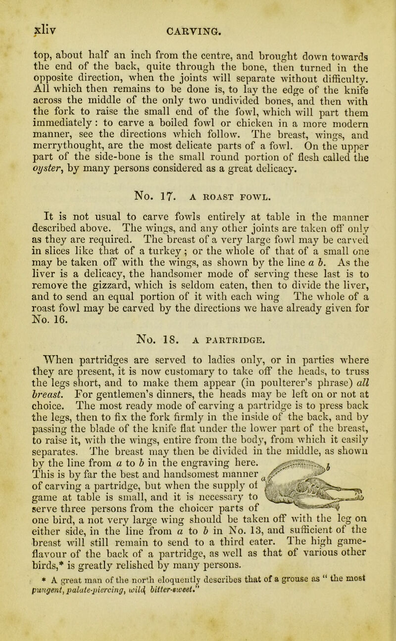 s top, about half an inch from the centre, and brought down towards the end of the back, quite through the bone, then turned in the opposite direction, when the joints will separate without difficulty. All which then remains to be done is, to lay the edge of the knife across the middle of the only two undivided bones, and then with the fork to raise the small end of the fowl, which will part them immediately : to carve a boiled fowl or chicken in a more modern manner, see the directions which follow. The breast, wings, and merrythought, are the most delicate parts of a fowl. On the upper part of the side-bone is the small round portion of flesh called the oyster, by many persons considered as a great delicacy. No. 17. A ROAST FOWL. It is not usual to carve fowls entirely at table in the manner described above. The wings, and any other joints are taken off only as they are required. The breast of a very large fowl may be carved in slices like that of a turkey; or the whole of that of a small one may be taken off with the wings, as shown by the line a b. As the liver is a delicacy, the handsomer mode of serving these last is to remove the gizzard, which is seldom eaten, then to divide the liver, and to send an equal portion of it with each wing The whole of a roast fowl may be carved by the directions we have already given for No. 16. No. IS. A PARTRIDGE. When partridges are served to ladies only, or in parties where they are present, it is now customary to take off the heads, to truss the legs short, and to make them appear (in poulterer’s phrase) all breast. For gentlemen’s dinners, the heads may be left on or not at choice. The most ready mode of carving a partridge is to press back the legs, then to fix the fork firmly in the inside of the back, and by passing the blade of the knife flat under the lower part of the breast, to raise it, with the wings, entire from the body, from which it easily separates. The breast may then be divided in the middle, as shown by the line from a to b in the engraving here. This is by far the best and handsomest manner of carving a partridge, but when the supply of game at table is small, and it is necessary to serve three persons from the choicer parts of one bird, a not very large wing should be taken off with the leg on either side, in the line from a to b in No. 13, and sufficient of the breast will still remain to send to a third eater. 1 he high game- flavour of the back of a partridge, as well as that of various other birds,* is greatly relished by many persons. * A great man of the north eloquently clcsci'ibes that of a grouse as “ the most pungent, palate-piercing, u)ih\ bitter-sweet