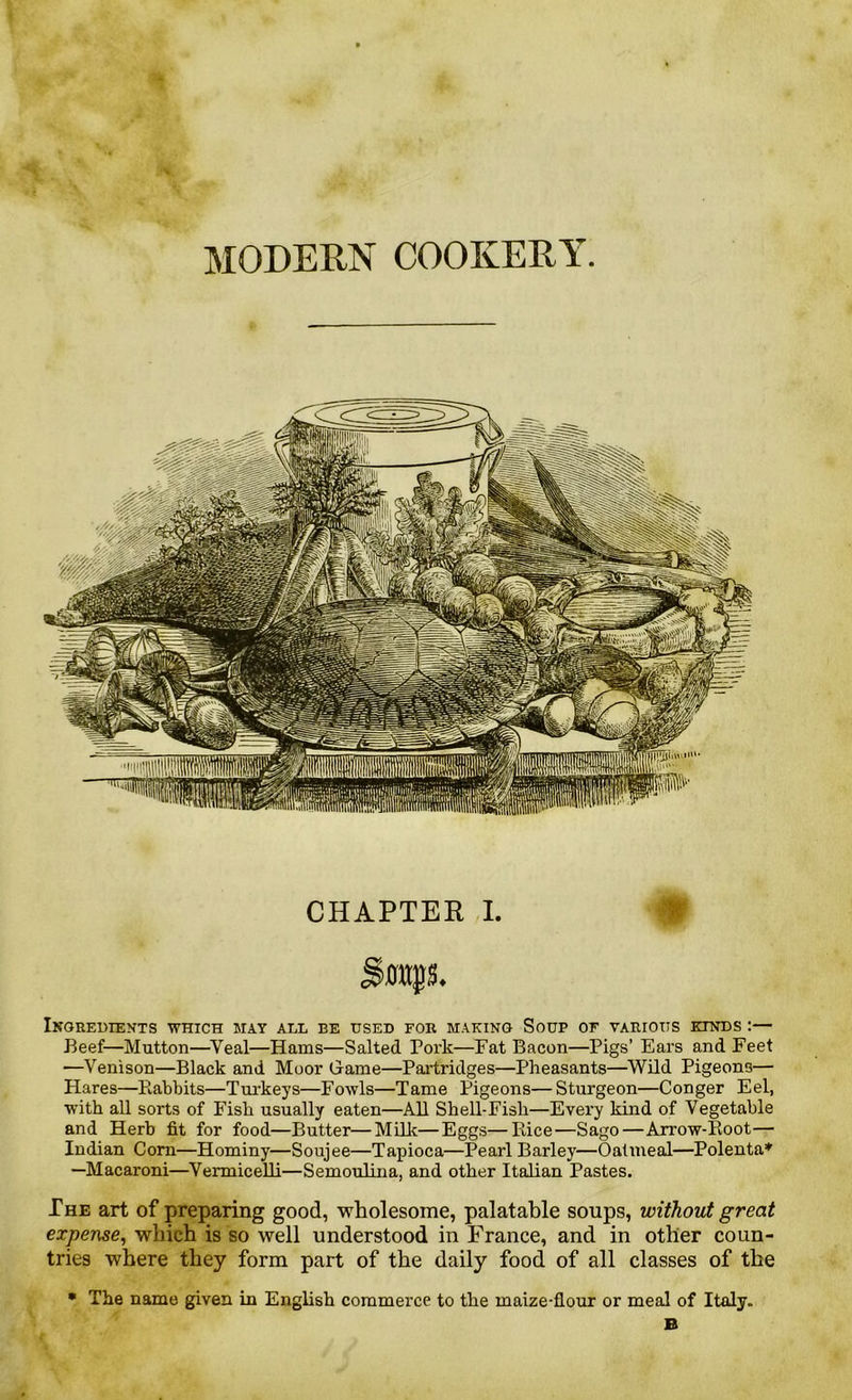 MODERN COOKERY. CHAPTER I. Ingredients which may all be used for making Soup of various exnds :— Beef—Mutton—Yeal—Hams—Salted Pork—Fat Bacon—Pigs’ Ears and Feet —Venison—Black and Moor Game—Partridges—Pheasants—Wild Pigeons— Hares—Rabbits—Turkeys—Fowls—Tame Pigeons— Sturgeon—Conger Eel, with all sorts of Fish usually eaten—All Shell-Fisli—Every kind of Vegetable and Herb fit for food—Butter—Milk—Eggs—Rice—Sago—Arrow-Root— Indian Corn—Hominy—Soujee—Tapioca—Pearl Barley—Oatmeal—Polenta* —Macaroni—Vermicelli—Semoulina, and other Italian Pastes. The art of preparing good, wholesome, palatable soups, without great expense, which is so well understood in France, and in other coun- tries where they form part of the daily food of all classes of the • The name given in English commerce to the maize-flour or meal of Italy. B