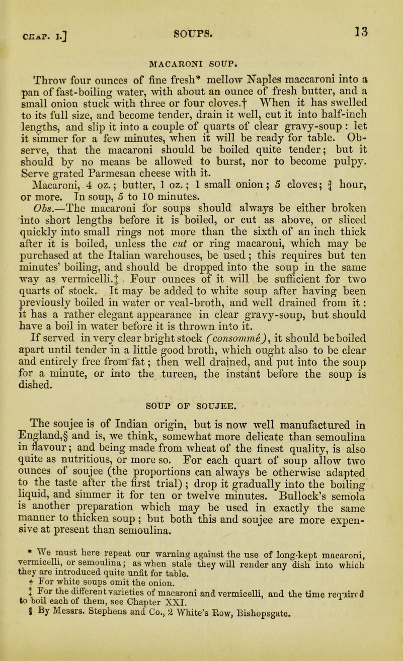 MACARONI SOUP. Throw four ounces of fine fresh* mellow Naples maccaroni into a pan of fast-boiling water, with about an ounce of fresh butter, and a small onion stuck with three or four cloves.f When it has swelled to its full size, and become tender, drain it well, cut it into half-inch lengths, and slip it into a couple of quarts of clear gravy-soup : let it simmer for a few minutes, when it will be ready for table. Ob- serve, that the macaroni should be boiled quite tender; but it should by no means be allowed to burst, nor to become pulpy. Serve grated Parmesan cheese with it. Macaroni, 4 oz.; butter, 1 oz.; 1 small onion; 5 cloves; ^ hour, or more. In soup, 5 to 10 minutes. Obs.—The macaroni for soups should always be either broken into short lengths before it is boiled, or cut as above, or sliced quickly into small rings not more than the sixth of an inch thick after it is boiled, unless the cut or ring macaroni, which may be purchased at the Italian warehouses, be used; this requires but ten minutes’ boiling, and should be dropped into the soup in the same way as vermicelli.| . Four ounces of it will be sufficient for two quarts of stock. It may be added to white soup after having been previously boiled in water or veal-broth, and well drained from it: it has a rather elegant appearance in clear gravy-soup, but should have a boil in water before it is thrown into it. If served in very clear bright stock (consommeJ, it should be boiled apart until tender in a little good broth, which ought also to be clear and entirely free from fat; then well drained, and put into the soup for a minute, or into the tureen, the instant before the soup is dished. SOUP OF SOUJEE. The soujee is of Indian origin, but is now well manufactured in England,§ and is, we think, somewhat more delicate than semoulina in flavour; and being made from wheat of the finest quality, is also quite as nutritious, or more so. For each quart of soup allow two ounces of soujee (the proportions can always be otherwise adapted to the taste after the first trial) ; drop it gradually into the boiling liquid, and simmer it for ten or twelve minutes. Bullock’s semola is another preparation which may be used in exactly the same manner to thicken soup ; but both this and soujee are more expen- sive at present than semoulina. * We must here repeat our warning against the use of long-kept macaroni, vermicelli, or semoulina; as when stale they will render any dish into which they are introduced quite unfit for table. + For white soups omit the onion. J For the different varieties of macaroni and vermicelli, and the time required to boil each of them, see Chapter XXI. $ By Messrs. Stephens and Co., 2 White’s Bow, Bishopsgate.