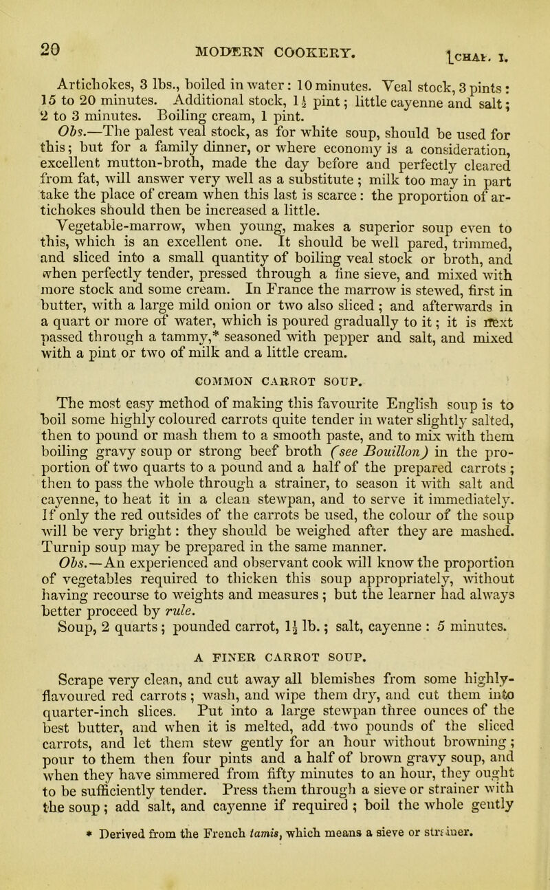 1_chai. I. Artichokes, 3 lbs., boiled in water: 10 minutes. Yeal stock, 3 pints : 15 to 20 minutes. Additional stock, 1 i pint; little cayenne and salt; 2 to 3 minutes. Boiling cream, 1 pint. Obs.—The palest veal stock, as for white soup, should he used for this; but for a family dinner, or where economy is a consideration, excellent mutton-broth, made the day before and perfectly cleared from fat, will answer very well as a substitute ; milk too may in part take the place of cream when this last is scarce : the proportion of ar- tichokes should then be increased a little. Vegetable-marrow, when young, makes a superior soup even to this, which is an excellent one. It should be well pared, trimmed, and sliced into a small quantity of boiling veal stock or broth, and when perfectly tender, pressed through a tine sieve, and mixed with more stock and some cream. In France the marrow is stewed, first in butter, with a large mild onion or two also sliced ; and afterwards in a quart or more of water, which is poured gradually to it; it is rrext passed through a tammy,* seasoned with pepper and salt, and mixed with a pint or two of milk and a little cream. COMMON CARROT SOUP. The most easy method of making this favourite English soup is to boil some highly coloured carrots quite tender in water slightly salted, then to pound or mash them to a smooth paste, and to mix with them boiling gravy soup or strong beef broth (see Bouillon) in the pro- portion of two quarts to a pound and a half of the prepared carrots ; then to pass the whole through a strainer, to season it with salt and cayenne, to heat it in a clean stewpan, and to serve it immediately. If only the red outsides of the carrots be used, the colour of the soup will be very bright: they should be weighed after they are mashed. Turnip soup may be prepared in the same manner. Obs.—An experienced and observant cook will know the proportion of vegetables required to thicken this soup appropriately, without having recourse to weights and measures ; but the learner had always better proceed by rule. Soup, 2 quarts; pounded carrot, 1^ lb.; salt, cayenne : 5 minutes. A FINER CARROT SOUP. Scrape very clean, and cut away all blemishes from some highly- flavoured red carrots; wash, and wipe them dry, and cut them into quarter-inch slices. Put into a large stewpan three ounces of the best butter, and when it is melted, add two pounds of the sliced carrots, and let them stew gently for an hour without browning; pour to them then four pints and a half of brown gravy soup, and when they have simmered from fifty minutes to an hour, they ought to be sufficiently tender. Press them through a sieve or strainer with the soup; add salt, and cayenne if required ; boil the whole gently * Derived from the French tamis, which means a sieve or strfiner.