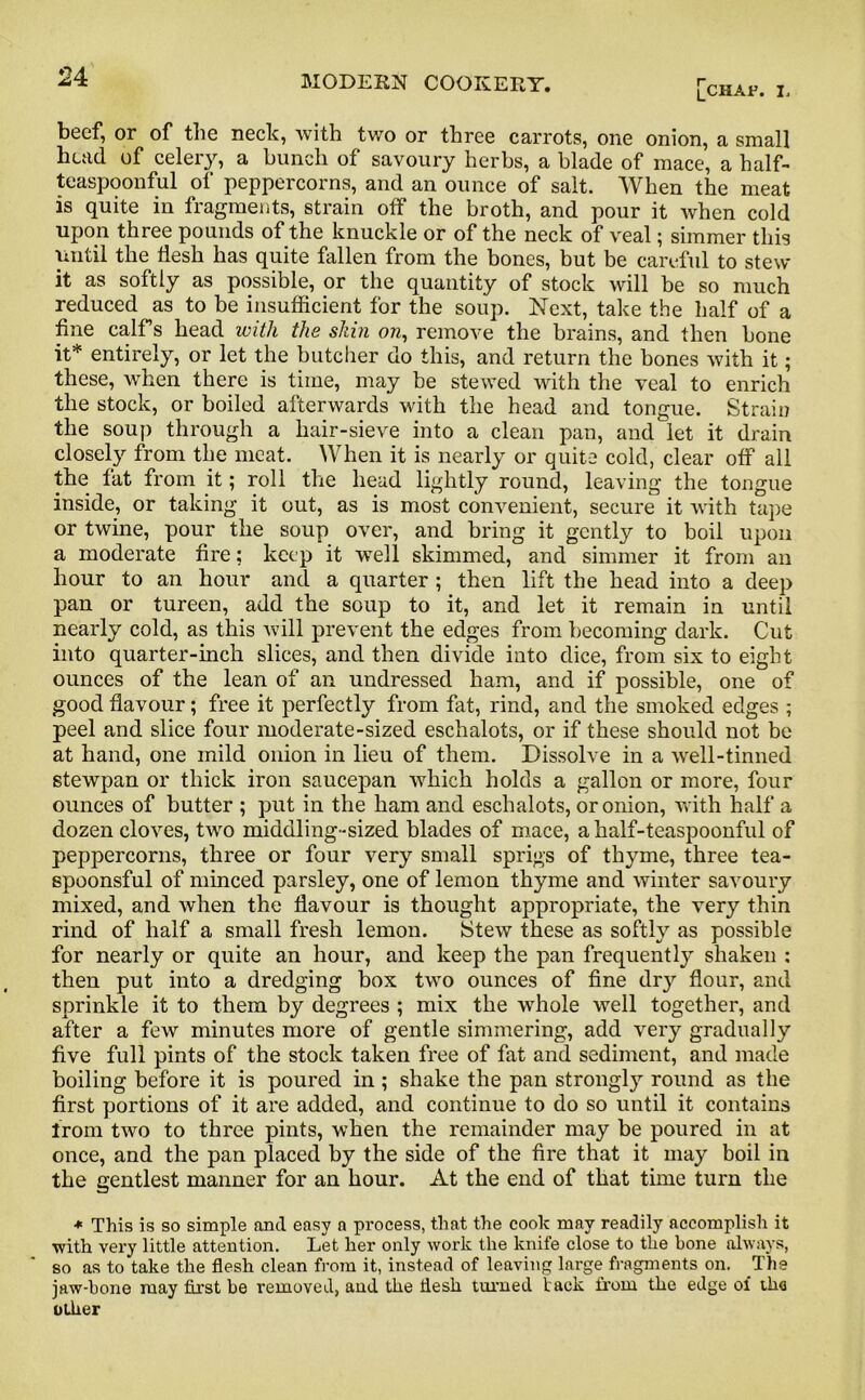 [chap, i. beef, or of the neck, with two or three carrots, one onion, a small head of celery, a bunch of savoury herbs, a blade of mace, a half- teaspoonful of peppercorns, and an ounce of salt. When the meat is quite in fragments, strain off the broth, and pour it when cold upon three pounds of the knuckle or of the neck of veal; simmer this until the flesh has quite fallen from the bones, but be careful to stew it as softly as possible, or the quantity of stock will be so much reduced as to be insufficient for the soup. Next, take the half of a fine calf s head with the shin on, remove the brains, and then bone it* entirely, or let the butcher do this, and return the bones with it; these, when there is time, may be stewed with the veal to enrich the stock, or boiled afterwards with the head and tongue. Strain the soup through a hair-sieve into a clean pan, and let it drain closely from the meat. When it is nearly or quite cold, clear off all the fat from it; roll the head lightly round, leaving the tongue inside, or taking it out, as is most convenient, secure it with tape or twine, pour the soup over, and bring it gently to boil upon a moderate fire; keep it well skimmed, and simmer it from an hour to an hour and a quarter ; then lift the head into a deep pan or tureen, add the soup to it, and let it remain in until nearly cold, as this will prevent the edges from becoming dark. Cut into quarter-inch slices, and then divide into dice, from six to eight ounces of the lean of an undressed ham, and if possible, one of good flavour; free it perfectly from fat, rind, and the smoked edges ; peel and slice four moderate-sized eschalots, or if these should not be at hand, one mild onion in lieu of them. Dissolve in a well-tinned stewpan or thick iron saucepan which holds a gallon or more, four ounces of butter ; put in the ham and eschalots, or onion, with half a dozen cloves, two middling-sized blades of mace, a half-teaspoonful of peppercorns, three or four very small sprigs of thyme, three tea- spoonsful of minced parsley, one of lemon thyme and winter savoury mixed, and when the flavour is thought appropriate, the very thin rind of half a small fresh lemon. Stew these as softly as possible for nearly or quite an hour, and keep the pan frequently shaken : then put into a dredging box two ounces of fine dry flour, and sprinkle it to them by degrees ; mix the whole well together, and after a few minutes more of gentle simmering, add very gradually five full pints of the stock taken free of fat and sediment, and made boiling before it is poured in ; shake the pan strongly round as the first portions of it are added, and continue to do so until it contains from two to three pints, when the remainder may be poured in at once, and the pan placed by the side of the fire that it may boil in the gentlest manner for an hour. At the end of that time turn the * This is so simple and easy a process, that the cook may readily accomplish it ■with very little attention. Let her only work the knife close to the bone always, so as to take the flesh clean from it, instead of leaving large fragments on. The jaw-hone may first be removed, and the flesh turned lack from the edge of th<i other