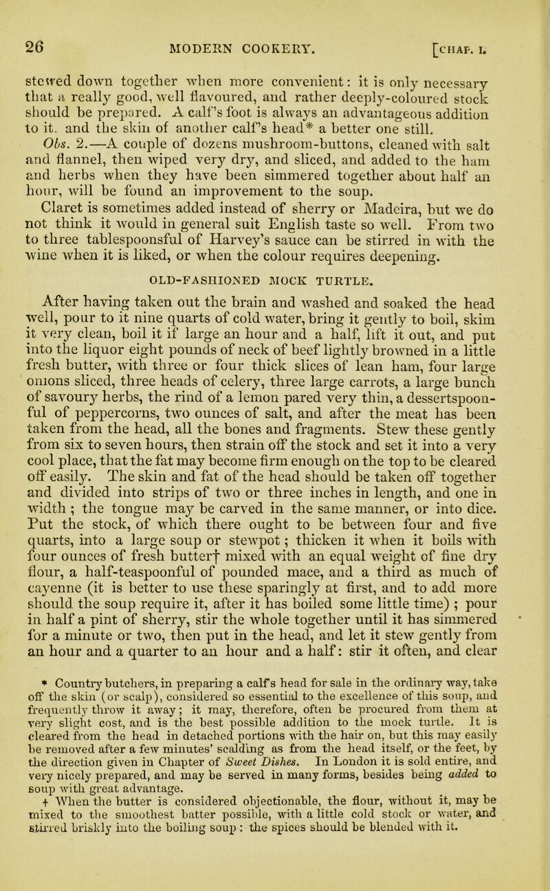 stewed down together when more convenient: it is only necessary that a really good, well flavoured, and rather deeply-coloured stock should be prepared. A calf’s foot is always an advantageous addition to it. and the skin of another calf’s head* a better one still. Obs. 2.—A couple of dozens mushroom-buttons, cleaned with salt and flannel, then wiped very dry, and sliced, and added to the ham and herbs when they have been simmered together about half an hour, will be found an improvement to the soup. Claret is sometimes added instead of sherry or Madeira, hut we do not think it would in general suit English taste so well. From two to three tablespoonsful of Harvey’s sauce can be stirred in with the wine when it is liked, or when the colour requires deepening. OLD-FASUIOMED MOCK TURTLE. After having taken out the brain and washed and soaked the head well, pour to it nine quarts of cold water, bring it gently to boil, skim it very clean, boil it if large an hour and a half, lift it out, and put into the liquor eight pounds of neck of beef lightly browned in a little fresh butter, with three or four thick slices of lean ham, four large onions sliced, three heads of celery, three large carrots, a large bunch of savoury herbs, the rind of a lemon pared very thin, a dessertspoon- ful of peppercorns, two ounces of salt, and after the meat has been taken from the head, all the bones and fragments. Stew these gently from six to seven hours, then strain off the stock and set it into a very cool place, that the fat may become firm enough on the top to be cleared off easity. The skin and fat of the head should be taken off together and divided into strips of two or three inches in length, and one in width ; the tongue may be carved in the same manner, or into dice. Put the stock, of which there ought to be between four and five quarts, into a large soup or stewpot; thicken it when it boils with four ounces of fresh butterf mixed with an equal weight of fine dry flour, a half-teaspoonful of pounded mace, and a third as much of cayenne (it is better to use these sparingly at first, and to add more should the soup require it, after it has boiled some little time) ; pour in half a pint of sherry, stir the whole together until it has simmered for a minute or two, then put in the head, and let it stew gently from an hour and a quarter to an hour and a half: stir it often, and clear * Country butchers, in preparing a calfs head for sale in the ordinary way, take off the skin (or scalp), considered so essential to the excellence of this soup, and frequently throw it away; it may, therefore, often be procured from them at very slight cost, and is the best possible addition to the mock turtle. It is cleared from the head in detached portions with the hair on, but this may easily be removed after a few minutes’ scalding as from the head itself, or the feet, by the direction given in Chapter of Sweet Dishes. In London it is sold entire, and very nicely prepared, and may be served in many forms, besides being added to soup with great advantage. + When the butter is considered objectionable, the flour, without it, may be mixed to the smoothest batter possible, with a little cold stock or water, and stirred briskly into the boiling soup : the spices should be blended with it.