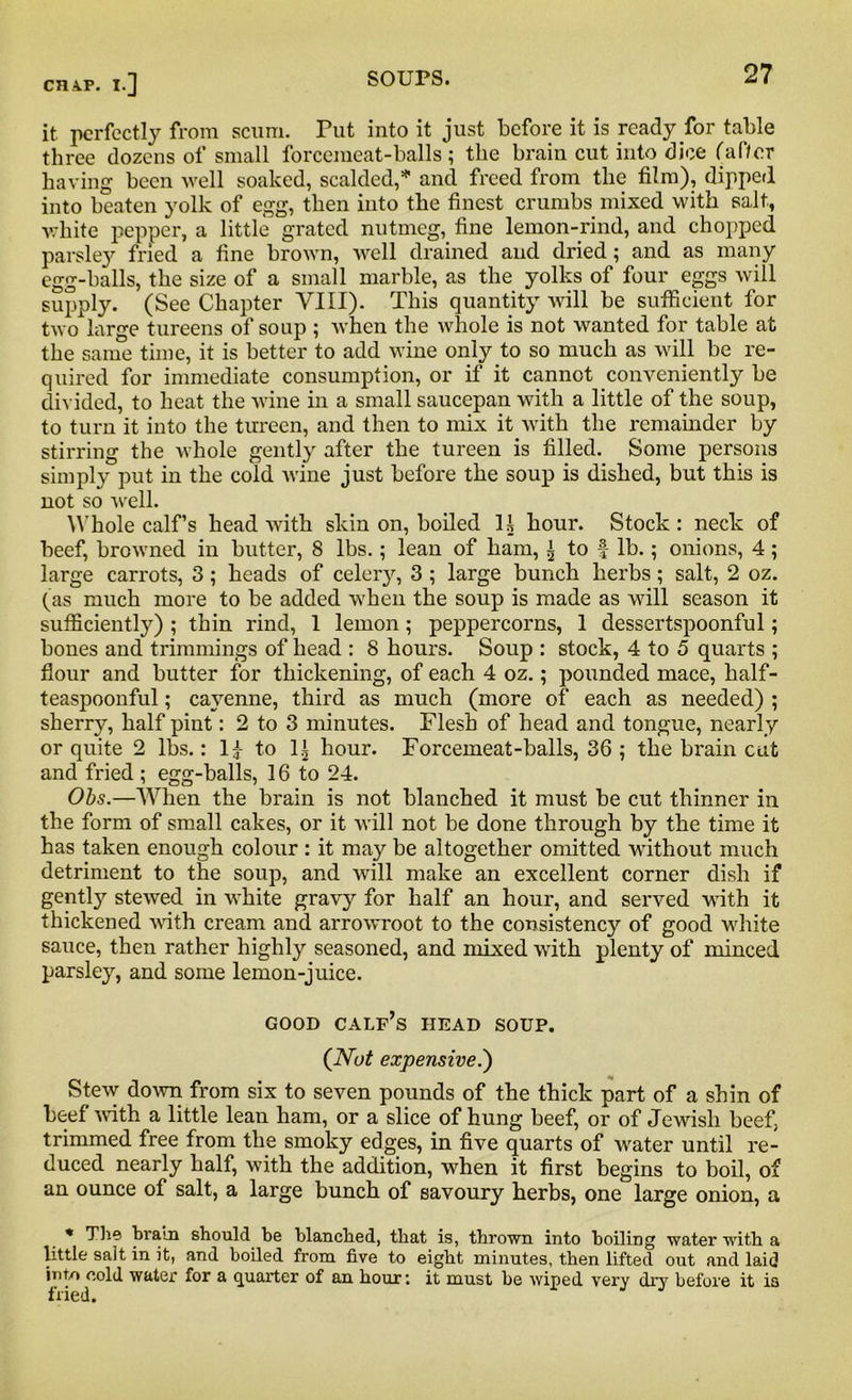 it perfectly from scum. Put into it just before it is ready for table three dozens of small forcemeat-balls ; the brain cut into dice (af/or having been well soaked, scalded,* and freed from the film), dipped into beaten yolk of egg, then into the finest crumbs mixed with salt, white pepper, a little grated nutmeg, fine lemon-rind, and chopped parsley fried a fine brown, well drained and dried; and as many egg-balls, the size of a small marble, as the yolks of four eggs will supply. (See Chapter VIII). This quantity will be sufficient for two large tureens of soup ; when the whole is not wanted for table at the same time, it is better to add wine only to so much as will be re- quired for immediate consumption, or if it cannot conveniently be divided, to heat the wine in a small saucepan with a little of the soup, to turn it into the tureen, and then to mix it with the remainder by stirring the whole gently after the tureen is filled. Some persons simply put in the cold wine just before the soup is dished, but this is not so well. Whole calf’s head with skin on, boiled H hour. Stock: neck of beef, browned in butter, 8 lbs.; lean of ham, i to f lb.; onions, 4; large carrots, 3; heads of celery, 3 ; large bunch herbs; salt, 2 oz. (as much more to be added when the soup is made as will season it sufficiently) ; thin rind, 1 lemon; peppercorns, 1 dessertspoonful; bones and trimmings of head : 8 hours. Soup : stock, 4 to 5 quarts ; flour and butter for thickening, of each 4 oz.; pounded mace, half- teaspoonful; cayenne, third as much (more of each as needed) ; sherry, half pint: 2 to 3 minutes. Flesh of head and tongue, nearly or quite 2 lbs.: 1£ to 1^ hour. Forcemeat-balls, 36 ; the brain cut and fried ; egg-balls, 16 to 24. Obs.—When the brain is not blanched it must be cut thinner in the form of small cakes, or it will not be done through by the time it has taken enough colour : it may be altogether omitted without much detriment to the soup, and will make an excellent corner dish if gently stewed in white gravy for half an hour, and served with it thickened with cream and arrowroot to the consistency of good white sauce, then rather highly seasoned, and mixed with plenty of minced parsley, and some lemon-juice. GOOD calf’s HEAD SOUP. (Nut expensive.') Stew down from six to seven pounds of the thick part of a shin of beef with a little lean ham, or a slice of hung beef, or of Jewish beef, trimmed free from the smoky edges, in five quarts of water until re- duced nearly half, with the addition, when it first begins to boil, of an ounce of salt, a large bunch of savoury herbs, one large onion, a * The brain should be blanched, that is, thrown into boiling water with a little salt in it, and boiled from five to eight minutes, then lifted out and laid into cold water for a quarter of an hour: it must be wiped very dry before it is fried.
