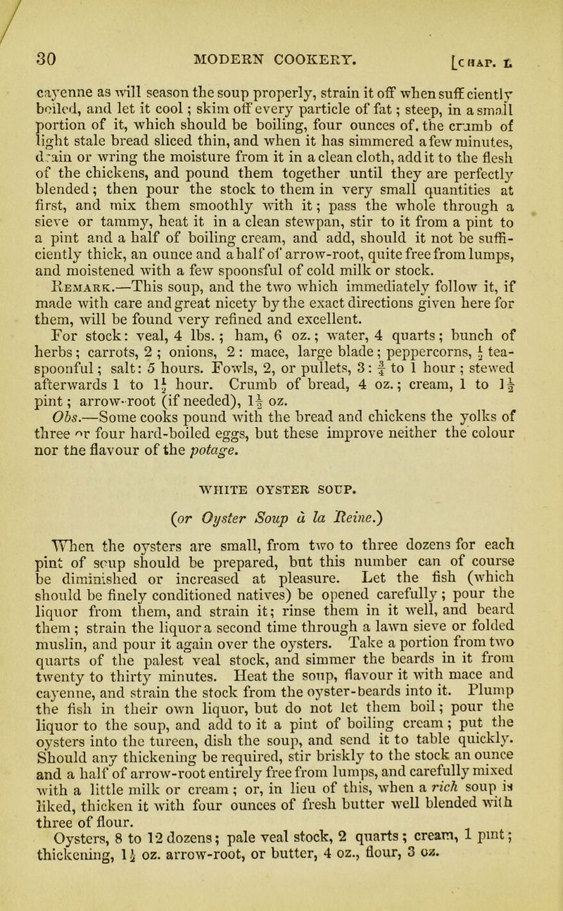 cayenne as will season the soup properly, strain it off whensuff ciently boiled, and let it cool; skim off every particle of fat; steep, in a small portion of it, which should be boiling, four ounces of. the crumb of light stale bread sliced thin, and when it has simmered a few minutes, d :ain or wring the moisture from it in a clean cloth, add it to the flesh of the chickens, and pound them together until they are perfectly blended; then pour the stock to them in very small quantities at first, and mix them smoothly with it; pass the whole through a sieve or tammy, heat it in a clean stewpan, stir to it from a pint to a pint and a half of boiling cream, and add, should it not be suffi- ciently thick, an ounce and a half of arrow-root, quite free from lumps, and moistened with a few spoonsful of cold milk or stock. Remark.—This soup, and the two which immediately follow it, if made with care and great nicety by the exact directions given here for them, will be found very refined and excellent. For stock: veal, 4 lbs. ; ham, 6 oz.; water, 4 quarts; hunch of herbs; carrots, 2 ; onions, 2 : mace, large blade ; peppercorns, i tea- spoonful ; salt: 5 hours. Fowls, 2, or pullets, 3: f to 1 hour; stewed afterwards 1 to lj hour. Crumb of bread, 4 oz.; cream, 1 to 1^ pint; arrow-root (if needed), H oz. Obs.—Some cooks pound with the bread and chickens the yolks of three -w four hard-boiled eggs, but these improve neither the colour nor the flavour of the potage. WHITE OYSTER SOUP. (or Oyster Soup a la Heine.) When the 0}rsters are small, from two to three dozens for each pint of soup should be prepared, but this number can of course be diminished or increased at pleasure. Let the fish (which should be finely conditioned natives) be opened carefully ; pour the liquor from them, and strain it; rinse them in it well, and beard them ; strain the liquor a second time through a lawn sieve or folded muslin, and pour it again over the oysters. Take a portion from two quarts of the palest veal stock, and simmer the beards in it from twenty to thirty minutes. Heat the soup, flavour it with mace and cayenne, and strain the stock from the oyster-beards into it. Plump the fish in their own liquor, but do not let them boil; pour the liquor to the soup, and add to it a pint of boiling cream; put the oysters into the tureen, dish the soup, and send it to table quickly. Should any thickening be required, stir briskly to the stock an ounce and a half of arrow-root entirely free from lumps, and carefully mixed with a little milk or cream; or, in lieu of this, when a rich soup is liked, thicken it with four ounces of fresh butter well blended with three of flour. Oysters, 8 to 12 dozens; pale veal stock, 2 quarts ; cream, 1 pint; thickening, 1 £ oz. arrow-root, or butter, 4 oz., flour, 3 oz.