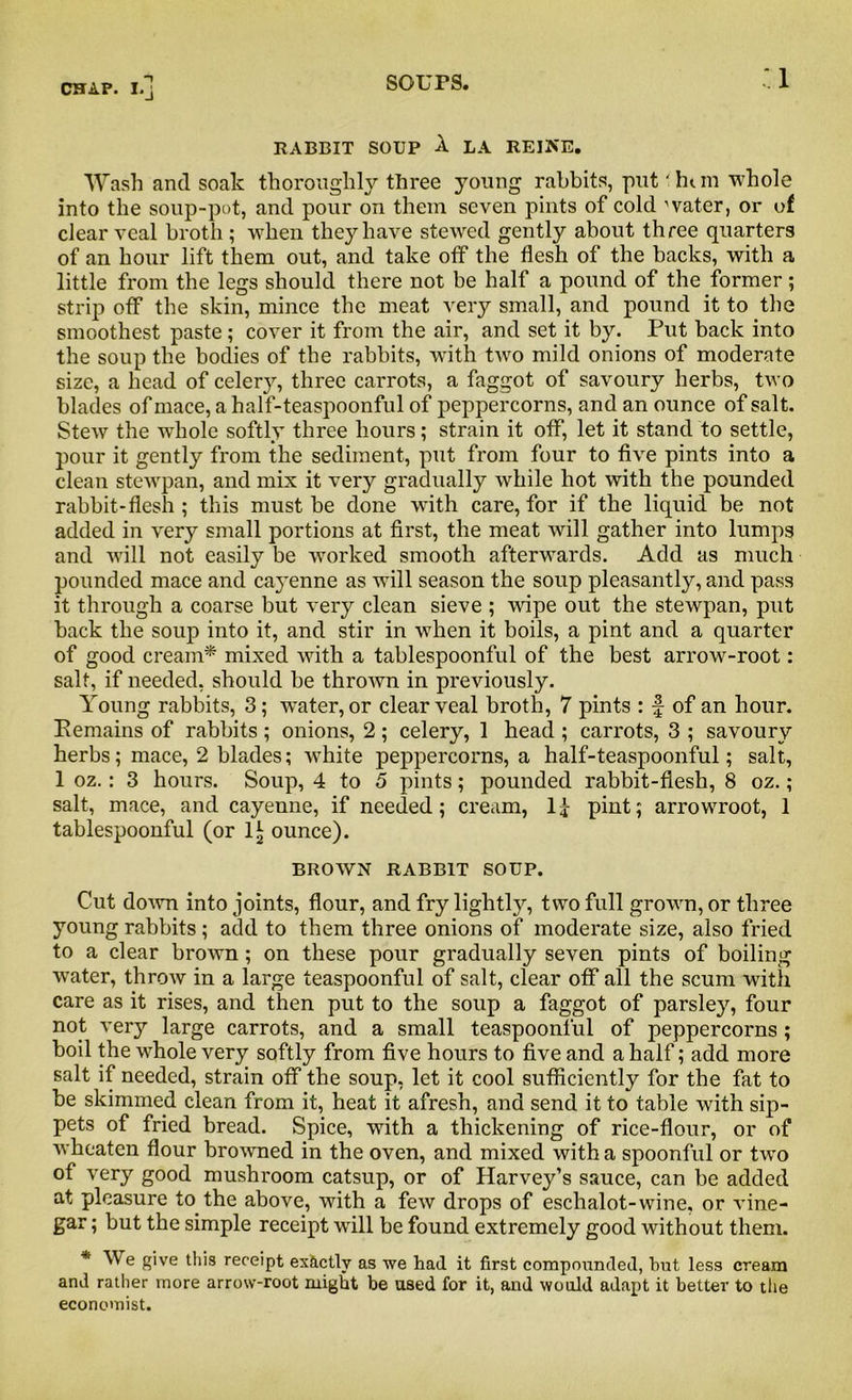 RABBIT SOUP A LA REINE. Wash and soak thoroughly three young rabbits, put' hi m whole into the soup-pot, and pour on them seven pints of cold water, or of clear veal broth ; when they have stewed gently about three quarters of an hour lift them out, and take off the flesh of the backs, with a little from the legs should there not be half a pound of the former; strip off the skin, mince the meat very small, and pound it to the smoothest paste ; cover it from the air, and set it by. Put back into the soup the bodies of the rabbits, with two mild onions of moderate size, a head of celery, three carrots, a faggot of savoury herbs, two blades of mace, a half-teaspoonful of peppercorns, and an ounce of salt. Stew the whole softly three hours; strain it off, let it stand to settle, pour it gently from the sediment, put from four to five pints into a clean stewpan, and mix it very gradually while hot with the pounded rabbit-flesh ; this must be done with care, for if the liquid be not added in very small portions at first, the meat will gather into lumps and will not easily be worked smooth afterwards. Add as much pounded mace and cayenne as will season the soup pleasantly, and pass it through a coarse but very clean sieve ; wipe out the stewpan, put back the soup into it, and stir in when it boils, a pint and a quarter of good cream* mixed with a tablespoonful of the best arrow-root: salt, if needed, should be thrown in previously. Young rabbits, 3 ; water, or clear veal broth, 7 pints : f of an hour. Remains of rabbits ; onions, 2; celery, 1 head ; carrots, 3 ; savoury herbs; mace, 2 blades; white peppercorns, a half-teaspoonful; salt, 1 oz.: 3 hours. Soup, 4 to 5 pints; pounded rabbit-flesh, 8 oz.; salt, mace, and cayenne, if needed; cream, If pint; arrowroot, 1 tablespoonful (or 1| ounce). BROWN RABBIT SOUP. Cut down into joints, flour, and fry lightly, two full grown, or three young rabbits ; acid to them three onions of moderate size, also fried to a clear brown ; on these pour gradually seven pints of boiling water, throw in a large teaspoonful of salt, clear off all the scum with care as it rises, and then put to the soup a faggot of parsley, four not very large carrots, and a small teaspoonful of peppercorns ; boil the whole very softly from five hours to five and a half; add more salt if needed, strain off the soup, let it cool sufficiently for the fat to be skimmed clean from it, heat it afresh, and send it to table with sip- pets of fried bread. Spice, with a thickening of rice-flour, or of wheaten flour browned in the oven, and mixed with a spoonful or two of very good mushroom catsup, or of Harvey’s sauce, can be added at pleasure to the above, with a few drops of eschalot-wine, or vine- gar ; but the simple receipt will be found extremely good without them. * We give this receipt exactly as we had it first compounded, but less cream and rather more arrow-root might be used for it, and would adapt it better to tile economist.