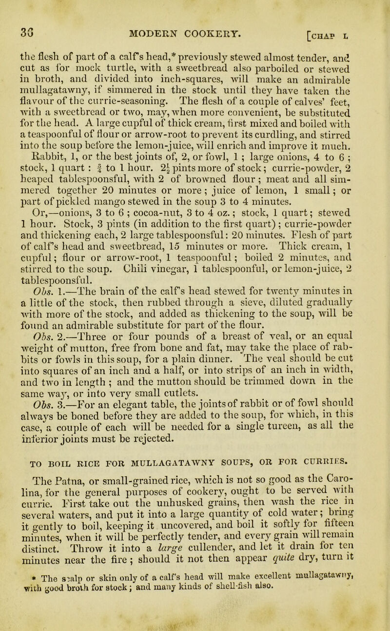 the flesh of part of a calf s head,* previously stewed almost tender, and cut as for mock turtle, with a sweetbread also parboiled or stewed in broth, and divided into inch-squares, will make an admirable mullagatawny, if simmered in the stock until they have taken the flavour of the currie-seasoning. The flesh of a couple of calves’ feet, with a sweetbread or two, may, when more convenient, be substituted for the head. A large cupful of thick cream, first mixed and boiled with a teaspoonful of flour or arrow-root to prevent its curdling, and stirred into the soup before the lemon-juice, will enrich and improve it much. Rabbit, 1, or the best joints of, 2, or fowl, 1 ; large onions, 4 to 6 ; stock, 1 quart : | to 1 hour. 2* pints more of stock; currie-powder, 2 heaped tablespoonsful, with 2 of browned flour; meat and all sim- mered together 20 minutes or more; juice of lemon, 1 small; or part of pickled mango stewed in the soup 3 to 4 minutes. Or,—onions, 3 to 6 ; cocoa-nut, 3 to 4 oz.; stock, 1 quart; stewed 1 hour. Stock, 3 pints (in addition to the first quart) ; currie-powder and thickening each, 2 large tablespoonsful: 20 minutes. Flesh of part of calf’s head and sweetbread, 15 minutes or more. Thick cream, 1 cupful; flour or arrow-root, 1 teaspoonful; boiled 2 minutes, and stirred to the soup. Chili vinegar, 1 tablespoonful, or lemon-juice, 2 tablespoonsful. Obs. 1.—The brain of the calf’s head stewed for twenty minutes in a little of the stock, then rubbed through a sieve, diluted gradually with more of the stock, and added as thickening to the soup, will be found an admirable substitute for part of the flour. Obs. 2.—Three or four pounds of a breast of veal, or an equal weight of mutton, free from bone and fat, may take the place of rab- bits or fowls in this soup, for a plain dinner. The veal should be cut into squares of an inch and a half, or into strips of an inch in width, and two in length ; and the mutton should be trimmed down in the same way, or into very small cutlets. Obs. 3.—For an elegant table, the joints of rabbit or of fowl should always be boned before they are added to the soup, for which, in this case, a couple of each will be needed for a single tureen, as all the inferior joints must be rejected. TO BOIL BICE FOR MULLAGATAWNY SOUPS, OR FOR CURRIES. The Patna, or small-grained rice, which is not so good as the Caro- lina, for the general purposes of cookery, ought to be served with currie. First take out the unhusked grains, then wash the rice in several waters, and put it into a large quantity ol cold water; bring it gently to boil, keeping it uncovered, and boil it softly lor fifteen minutes, when it will be perfectly tender, and every grain will remain distinct. Throw it into a large cullender, and let it drain lor ten minutes near the fire; should it not then appear quite di}r, turn it * The s^filp or skin only of a calf's head will make excellent mullagatawny, with good broth for stock; and many kinds of shell-fish also.