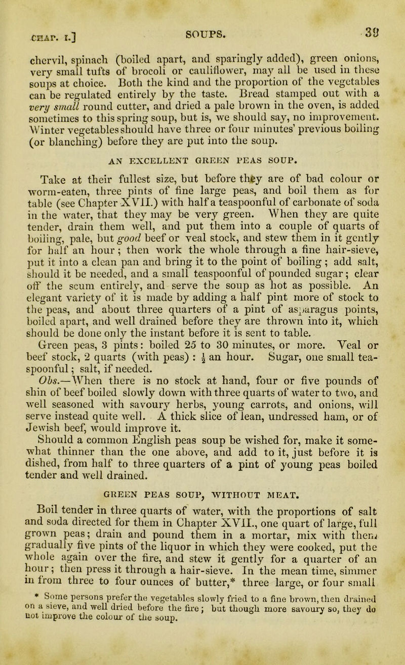 chervil, spinach (boiled apart, and sparingly added), green onions, very small tufts of brocoli or cauliflower, may all be used in these soups at choice. Both the kind and the proportion of the vegetables can be regulated entirely by the taste. Bread stamped out with a very small round cutter, and dried a pale brown in the oven, is added sometimes to this spring soup, but is, we should say, no improvement. Winter vegetables should have three or four minutes’ previous boiling (or blanching) before they are put into the soup. AN EXCELLENT GREEN PEAS SOUP. Take at their fullest size, but before they are of bad colour or worm-eaten, three pints of fine large peas, and boil them as for table (see Chapter XVII.) with half a teaspoonful of carbonate of soda in the water, that they may be very green. When they are quite tender, drain them well, and put them into a couple of quarts of boiling, pale, but good beef or veal stock, and stew them in it gently for half an hour; then work the whole through a fine hair-sieve, put it into a clean pan and bring it to the point of boiling ; add salt, should it be needed, and a small teaspoonful of pounded sugar; clear off the scum entirely, and serve the sonp as hot as possible. An elegant variety of it is made by adding a half pint more of stock to the peas, and about three quarters of a pint of asparagus points, boiled apart, and well drained before they are thrown into it, which should be done only the instant before it is sent to table. Green peas, 3 pints: boiled 25 to 30 minutes, or more. Yeal or beef stock, 2 quarts (with peas) : £ an hour. Sugar, one small tea- spoonful ; salt, if needed. Obs.—When there is no stock at hand, four or five pounds of shin of beef boiled slowly down with three quarts of water to two, and well seasoned Avith savoury herbs, young carrots, and onions, will serve instead quite Avell. A thick slice of lean, undressed ham, or of Jewish beef, would improve it. Should a common English peas soup be wished for, make it some- what thinner than the one abo\re, and add to it, just before it is dished, from half to three quarters of a pint of young peas boiled tender and Avell drained. GREEN PEAS SOUP, WITHOUT MEAT. Boil tender in three quarts of water, with the proportions of salt and soda directed for them in Chapter XVII., one quart of large, full grown peas; drain and pound them in a mortar, mix with them gradually five pints of the liquor in \Arhich they were cooked, put the whole again over the fire, and stew it gently for a quarter of an hour; then press it through a hair-sieve. In the mean time, simmer in Irom three to four ounces of butter,* three large, or four small * Some persons prefer the vegetables slowly fried to a fine brown, then drained on a sieve, and well dried before the fire; but though more savoury so, they do not improve the colour of the soup.