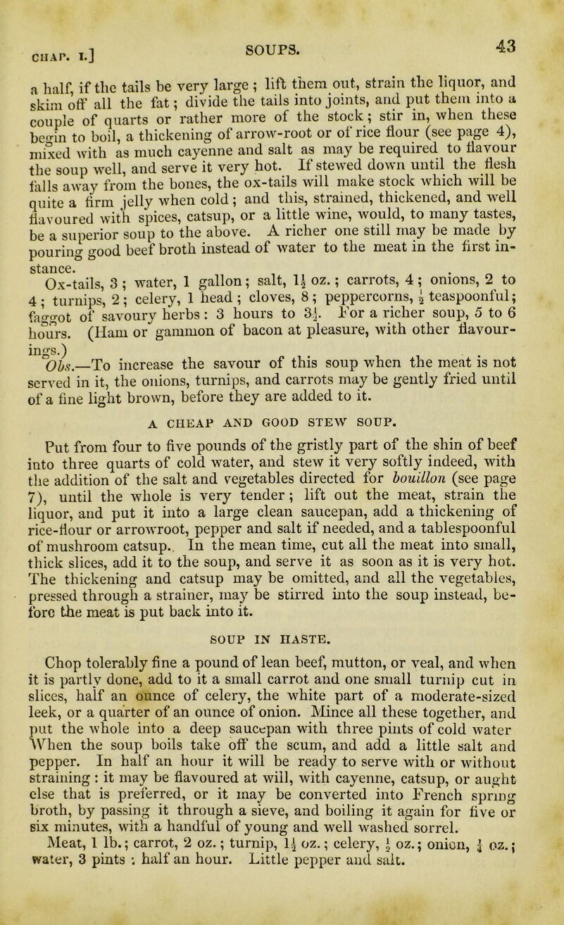 a half, if the tails be very large ; lift them out, strain the liquor, and skim off all the fat; divide the tails into joints, and put them into a couple of quarts or rather more of the stock; stir in, when these bemn to boil, a thickening of arrow-root or of rice flour (see page 4), mixed with as much cayenne and salt as may be required to flavour the soup well, and serve it very hot. If stewed down until the flesh falls away from the bones, the ox-tails will make stock which will be quite a Arm jelly when cold; and this, strained, thickened, and well flavoured with spices, catsup, or a little wine, would, to many tastes, be a superior soup to the above. A richer one still may be made by pouring good beef broth instead of water to the meat in the first in- stance Ox-tails, 3 ; water, 1 gallon; salt, 1J oz.; carrots, 4 ; onions, 2 to 4; turnips, 2; celery, 1 head; cloves, 8; peppercorns, , teaspoonful; faggot of savoury herbs: 3 hours to 3:]. For a richer soup, 5 to 6 hmirs. (Ham or gammon of bacon at pleasure, with other flavour- ings.) *50bs.—To increase the savour of this soup when the meat is not served in it, the onions, turnips, and carrots may be gently fried until of a fine light brown, before they are added to it. A CHEAP AND GOOD STEW SOUP. Put from four to five pounds of the gristly part of the shin of beef into three quarts of cold water, and stew it very softly indeed, with the addition of the salt and vegetables directed for bouillon (see page 7), until the whole is very tender; lift out the meat, strain the liquor, and put it into a large clean saucepan, add a thickening of rice-flour or arrowroot, pepper and salt if needed, and a tablespoonful of mushroom catsup. In the mean time, cut all the meat into small, thick slices, add it to the soup, and serve it as soon as it is very hot. The thickening and catsup may be omitted, and all the vegetables, pressed through a strainer, may be stirred into the soup instead, be- fore the meat is put back into it. SOUP IN HASTE. Chop tolerably fine a pound of lean beef, mutton, or veal, and when it is partly done, add to it a small carrot and one small turnip cut in slices, half an ounce of celery, the white part of a moderate-sized leek, or a quarter of an ounce of onion. Mince all these together, and put the whole into a deep saucepan with three pints of cold water When the soup boils take off the scum, and add a little salt and pepper. In half an hour it will be ready to serve with or without straining: it may be flavoured at will, with cayenne, catsup, or aught else that is preferred, or it may be converted into French spring broth, by passing it through a sieve, and boiling it again for five or six minutes, with a handful of young and well washed sorrel. Meat, 1 lb.; carrot, 2 oz.; turnip, 1+ oz.; celery, ‘ oz.; onion, 1 oz.; water, 3 pints : half an hour. Little pepper and salt.