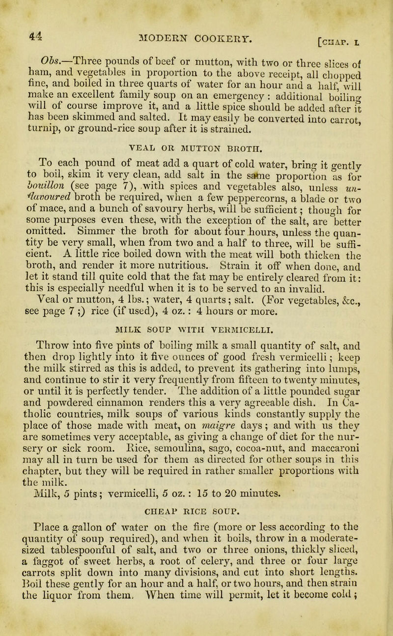 [chap, l Obs.—Three pounds of beef or mutton, with two or three slices of ham, and vegetables in proportion to the above receipt, all chopped fine, and boiled in three quarts of water for an hour and a half, will make an excellent family soup on an emergency : additional boiling- will of course improve it, and a little spice should be added after it has been skimmed and salted. It may easily be converted into carrot turnip, or ground-rice soup after it is strained. VEAL OR MUTTON BROTH. To each pound of meat add a quart of cold water, bring it gentlv to boil, skim it very clean, add salt in the same proportion as foV bouillon (see page 7), with spices and vegetables also, unless un- favoured broth be required, -when a few peppercorns, a blade or two of mace, and a bunch of savoury herbs, will be sufficient; though for some purposes even these, with the exception of the salt, are better omitted. Simmer the broth for about four hours, unless the quan- tity be very small, when from two and a half to three, will be suffi- cient. A little rice boiled down with the meat will both thicken the broth, and render it more nutritious. Strain it off when done, and let it stand till quite cold that the fat may be entirely cleared from it: this is especially needful when it is to be served to an invalid. Yeal or mutton, 4 lbs.; water, 4 quarts; salt. (For vegetables, kc., see page 7 ;) rice (if used), 4 oz.: 4 hours or more. MILK SOUP WITH VERMICELLI. Throw into five pints of boiling milk a small quantity of salt, and then drop lightly into it five ounces of good fresh vermicelli; keep the milk stirred as this is added, to prevent its gathering into lumps, and continue to stir it very frequently from fifteen to twenty minutes, or until it is perfectly tender. The addition of a little pounded sugar and powdered cinnamon renders this a very agreeable dish. In Ca- tholic countries, milk soups of various kinds constantly suppty the place of those made with meat, on maigre days; and with us they are sometimes very acceptable, as giving a change of diet for the nur- sery or sick room, llice, semoulina, sago, cocoa-nut, and maccaroni may all in turn be used for them as directed for other soups in this chapter, but they will be required in rather smaller proportions with the milk. Milk, 5 pints; vermicelli, 5 oz.: 15 to 20 minutes. CHEAP RICE SOUP. Place a gallon of water on the fire (more or less according to the quantity of soup required), and when it boils, throw in a moderate- sized tablespoonful of salt, and two or three onions, thickly sliced, a faggot of sweet herbs, a root of celeiy, and three or four large carrots split down into many divisions, and cut into short lengths. Foil these gently for an hour and a half, or two hours, and then strain the liquor from them, When time will permit, let it become cold;