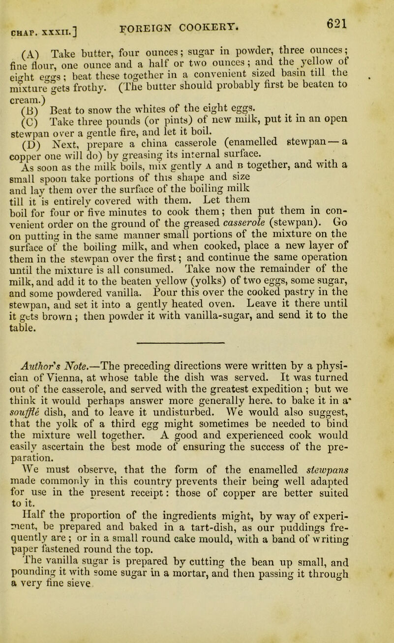 chap, xxxii.] FOREIGN COOKERY. *-A (A) Take butter, four ounces; sugar in powder, three ounces; fine flour, one ounce and a halt or two ounces; and the yellow of ei.rht ecrcrs; beat these together in a convenient sized basin till the mixture gets frothy. (The butter should probably first be beaten to cream.) (B) Beat to snow the whites of the eight eggs. (C) Take three pounds (or pints) of new milk, put it in an open stewpan over a gentle fire, and let it boil. (D) Next, prepare a china casserole (enamelled stewpan—a copper one will do) by greasing its internal surface. As soon as the milk boils, mix gently a and b together, and with a small spoon take portions of this shape and size and lay them over the surface of the boiling milk till it is entirely covered with them. Let them boil for four or five minutes to cook them; then put them in con- venient order on the ground of the greased casserole (stewpan). Go on putting in the same manner small portions of the mixture on the surface of the boiling milk, and when cooked, place a new layer of them in the stewpan over the first; and continue the same operation until the mixture is all consumed. Take now the remainder of the milk, and add it to the beaten yellow (yolks) of two eggs, some sugar, and some powdered vanilla. Four this over the cooked pastry in the stewpan, and set it into a gently heated oven. Leave it there until it gets brown; then powder it with vanilla-sugar, and send it to the table. Author s Note.—The preceding directions were written by a physi- cian of Vienna, at whose table the dish was served. It was turned out of the casserole, and served with the greatest expedition ; but we think it would perhaps answer more generally here, to bake it in a* souffle dish, and to leave it undisturbed. We would also suggest, that the yolk of a third egg might sometimes be needed to bind the mixture well together. A good and experienced cook would easily ascertain the best mode of ensuring the success of the pre- paration. We must observe, that the form of the enamelled stewpans made commonly in this country prevents their being well adapted for use in the present receipt: those of copper are better suited to it. Half the proportion of the ingredients might, by way of experi- ment, be prepared and baked in a tart-dish, as our puddings fre- quently are ; or in a small round cake mould, with a band of writing paper fastened round the top. The vanilla sugar is prepared by cutting the bean up small, and pounding it with some sugar in a mortar, and then passing it through a very fine sieve