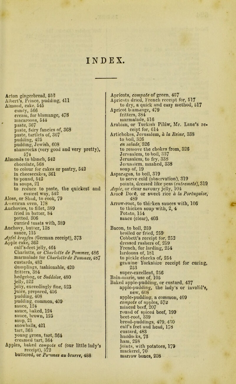 INDEX Acton gingerbread, 552 Albert’s, Prince, pudding, 411 Almond, cake. 545 candy, 566 cream, for blamange, 478 macaroons, 544 paste, 367 paste, fairy fancies of, 3G8 paste, tartlets of, 367 pudding, 425 pudding, Jewish, 608 shamrocks (very good and very pretty), 574 Almonds to blanch, 542 chocolate, 568 to colour for cakes or pastry, 542 in cheesecakes, 361 to pound, 542 iu soups, 21 to reduce to paste, the quickest and easiest way, 542 Alose, or Shad, to cook, 79 American oven, 178 Anchovies, to fillet, 389 fried in batter, 84 potted. 306 curried toasts with, 389 Anchovy, butter, 138 sauce, 115 Jpfel krap fen (German receipt), 373 Apple cake, 362 calf’s-feet jelly, 464 Charlotte, or Charlotte de Pommes, 486 marmalade lor Charlotte de Pommes,487 custards, 482 dumplings, fashionable, 420 fritters, 384 hedgehog, or Suedoise, 480 jelly, 522 jelly, exceedingly fine, 523 juice, prepared, 456 pudding, 408 pudding, common, 409 sauce, 124 sauce, baked, 124 sauce, brown, 125 soup, 21 snowballs, 421 tart, 363 young green, tart, 364 creamed tart, 364 Apples, baked compote of (our little lady’s receipt), 572 buttered, or Pommes au beurre, 488 Apricots, compote of green, 457 Apricots dried, French receipt for, 517 to dry, a quick and easy method, 517 Apricot blamange, 479 fritters, 384 marmalade, 616 Arabian, or Turkish Pilaw, Mr. Lane’s re- ceipt for, 614 Artichokes, Jerusalem, a la Peine, 338 to boil, 326 en salade, 326 to remove the chokes from, 326 Jerusalem, to boil, 337 Jerusalem, to fry, 338 Jerusalem, mashed, 338 soup of, 19 Asparagus, to boil, 319 to serve cold (observation), 319 points, dressed like peas (entremets), 319 Aspic, or clear savoury jelly, 104 Arocfi Dot S, or sweet rice a la Porlugaise, 489 Arrow-root, to thicken sauces with, 106 to thicken soup with, 2, 4 Potato, 154 sauce (clear), 403 Bacon, to boil, 259 broiled or fried, 259 Cobbett’s receipt for, 252 dressed rashers of, 259 French, for larding, 254 lardoons of, 181 to pickle cheeks of,- 254 genuine Yorkshire receipt for curing, 253 super-excellent, 256 Bain-marie, use of, 105 Baked apple-pudding, or custard, 437 apple-pudding, the lady’s or invalid’s, new, 608 apple-pudding, a common, 409 compote of apples, 572 minced beef, 207 round of spiced beef, 199 beet-root, 339 bread-puddings, 429, 430 calf’s feet and head, 178 custard, 483 haddot ks, 73 ham, 258 joints, with potatoes, 179 mackerel, 70 marrow bones, 208 C