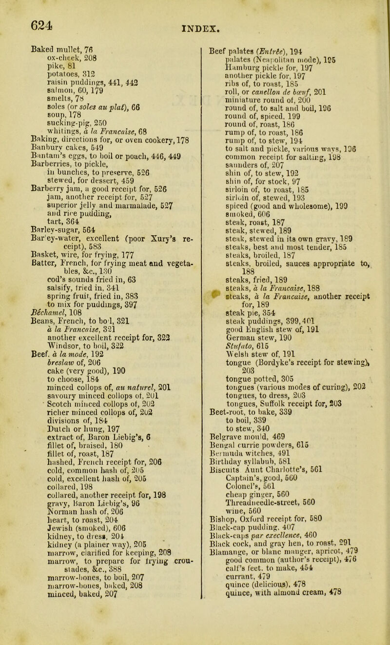 Baked mullet, 76 ox-cheek, 208 pike, 81 potatoes, 312 raisin puddings, 441, 142 salmon, 60, 179 smelts, 78 soles (or soles au plat), 66 soup,178 sucking-pig, 250 whitings, a la Francaise, 68 Baking, directions for, or oven cookery, 178 Banbury cakes, 549 Bantam’s eggs, to boil or poach, 446, 449 Barberries, to pickle, in bundles, to preserve, 526 stewed, for dessert, 459 Barberry jam, a good receipt for, 526 jam, another receipt for, 527 superior jelly and marmalade, 527 and rice pudding, tart, 364 Barley-sugar, 564 Bar'ey-water, excellent (poor Xury’s re- ceipt), 583 Basket, wire, for frying, 177 Batter, French, for frying meat and vegeta- bles, &c., 130 cod’s sounds fried in, 63 salsify, tried in, 341 spring fruit, fried in, 383 to mix for puddings, 397 Bechamel, 108 Beans, French, to bo l, 321 a la Francaise, 321 another excellent receipt for, 322 Windsor, to boil, 322 Beef, a la mode, 192 breslaw of, 206 cake (very good), 190 to choose, 184 minced collops of, au naturel, 201 savoury minced collops of, 201 Scotch minced collops of, 202 richer minced collops of, 2o2 divisions of, 184 Dutch or hung, 197 extract of, Baron Liebig’s, 6 fillet of, braised, 180 fillet of, roast, 187 hashed, French receipt for, 206 cold, common hash of, 205 cold, excellent hash of, 205 collared, 198 collared, another receipt for, 198 gravy, Baron Liebig’s, 96 Norman hash of, 206 heart, to roast, 204 Jewish (smoked), 606 kidney, to dress, 204 kidney (a plainer way), 205 marrow, clarified for keeping, 208 marrow, to prepare for trying crou- stades, &c., 388 marrow-bones, to boil, 207 marrow-bones, baked, 208 minced, baked, 207 Beef palates (Fntrie), 194 palates (Neapolitan mode), 195 Hamburg pickle for, 197 another pickle for, 197 ribs of, to roast, 185 roll, or canellon de bceuf, 201 miniature round of, 200 round of, to salt and boil, 196 round of, spiced, 199 round of, roast, 186 rump of, to roast, 186 rump of, to stew, 194 to salt and pickle, various ways, 196 common receipt for salting, 198 saunders of, 207 shin of, to stew, 192 shin of, for stock, 97 sirloin of, to roast, 185 sirloin of, stewed, 193 spiced (good and wholesome), 199 smoked, 606 steak, roast, 187 steak, stewed, 189 steak, stewed in its own gravy, 189 steaks, best and most tender, 185 steaks, broiled, 187 steaks, broiled, sauces appropriate to, 188 steaks, fried, 189 steaks, a la Francaise, 188 - steaks, a la Francaise, another receipt for, 189 steak pie, 354 steak puddings, 399,401 good English stew of, 191 German stew, 190 Stufato, 615 Welsh stew of, 191 tongue (Bordyke’s receipt for stewing), 203 tongue potted, 305 tongues (various modes of curing), 202 tongues, to dress, 2u3 tongues, Suffolk receipt for, 203 Beet-root, to bake, 339 to boil, 339 to stew, 340 Belgrave mould, 469 Bengal currie powders, 615 Bermuda witches, 491 Birthday syllabub, 581 Biscuits Aunt Charlotte’s, 561 Captain’s, good, 660 Colonel’s, 561 cheap ginger, 560 Threadneedle-street, 560 wine, 560 Bishop, Oxford receipt for, 580 Black-cap pudding, 407 Black-caps par excellence, 460 Black cock, and gray hen, to roast. 291^ Blamange, or blanc manger, apricot, 479 good common (author’s receipt), 476 calf’s feet, to make, 454 currant, 479 quince (delicious), 478 quince, with almond cream, 478