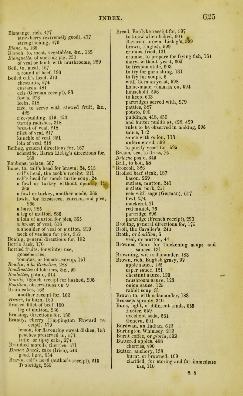 G25 Blamange, rich, 477 strawberry (extremely good), 4/7 strengtheuing, 4?6 Blanc, a, 169 111.inch, to, meat, vegetables, Sec., 1S2 Blanquette, of sucking pig, 250 of veal or lamb with mushrooms, 229 Boil, to, meat, 167 a round of beef. 196 boiled call’s head, 210 chestnuts, 274 custards 481 eels (Gerniau receipt), 83 fowls, 273 leeks, 318 rice, to serve with stewed fruit, &c., 422 rice-pudding, 419, 420 turnip radishes, 318 brea-t of veal. 218 fillet of veal, 217 knuckle of veal, 221 loin of veal. 218 Boiling, general directions for, 167 scientific, Baron Liebig’s directions for, 168 Bonbons, palace, 667 Bone, to, calf’s head for brawn. 24, 215 calf’s head, the cook’s receipt. 211 calf’s head for mock turtle soup, 24 a fowl or turkey without opcnLg it, 265 a fowl or turkey, another mode, 265 fowls, for fricassees, curries, and pies, 266 a hare, 285 a leg of mutton, 236 a loin of muttou for pies, 355 a breast of veal, 618 a shoulder of veal or mutton, 219 neck of venison for pics, 352 Boning, general directions for, 182 Bottle Jack, 170 Bottled fruits, for winter use, gooseberries, tomatas, or tomata-catsup, 151 Boudin, a la Richelieu, 288 Boudinettes of lobsters, Sec., 92 Bouleltes, p itato, 314 Bouilli. 1 reach leceipt for bashed, 206 Bouillon, observations on 9 Brain cakes, 162 another receipt for, 162 Braise, to burn, lbO Braised fillet of beef, 180 leg of mutton, 236 Braising, directions for, 180 Brandy, clierry (I appington Everard re- ceipt), 579 lemon, lor flavouring sweet dishes, 153 peaches preserved in, 571 trifle, or tipsy cake, 27+ Brandied morella cherries, 571 Brawn Brack, cake (Irish), 546 good, light, 554 Brawn, calf’s head (author’s receipt), 215 'i'c abridge, 260 Bread, Bordyke receipt for, 597 to know when baked, 60+ * Bavarian biown, Liebig’s, 5u9 brown, English, 599 crumbs, fried, 131 crumbs, to prepare for frying fish, 131 dairy, without yeast, 602’ to freshen stale, 603 to fry for garnishing, 131 to fry for soups, 5 with Gerniau yeast, 598 home-made, remarks ou, 594. household, 596 to keep, 603 partridges served with, 279 patties, 387 potato, 6U0 puddings, 418, 430 and butter puddings, 428, 429 rules to be observed in making, 596 sauce, 112 sauce with onion, 113 unfermented, 599 to purify yeast for. 595 Bream, sea, to dress, 76 Brioche paste, 349 Brill, to buil, 58 * Broccoli, 326 Broiled beef steak, 187 bacon. 259 cutlels, mutton. 241 cutlets pork, 251 eels with sage (German), 617 fowl, 274 mackerel, 71 red mullet, 76 partridge, 290 partridge (French receipt), 290 Broiling, general directions for, 175 Broil, the Cavalier’s. 240 Broth, or bouillon, 6 veal, or mutton, 44 Browned flour for thickening soups and sauces, 131 Browning, with salamander. 183 Brown, rich, English gravy, 99 apple sauce, 125 caper sauce, 121 chestnut sauce, 129 mushroom sauce, 123 onion sauce. 125 rabbit soup 31 Brown to, with salamander, 183 Brussels sprouts, 340 Buns, light, of different kinds, 559 Exeter, 559 excellent soda, 561 Geneva, 601 Burdwan, an Indian, 612 Burlington Whimsey 212 Burnt coffee, or gloria, 592 Buttered apples, 488 cherries, +90 Butter, anchovy, 138 burnt, or browned, 109 clarified, for storing and for immediate