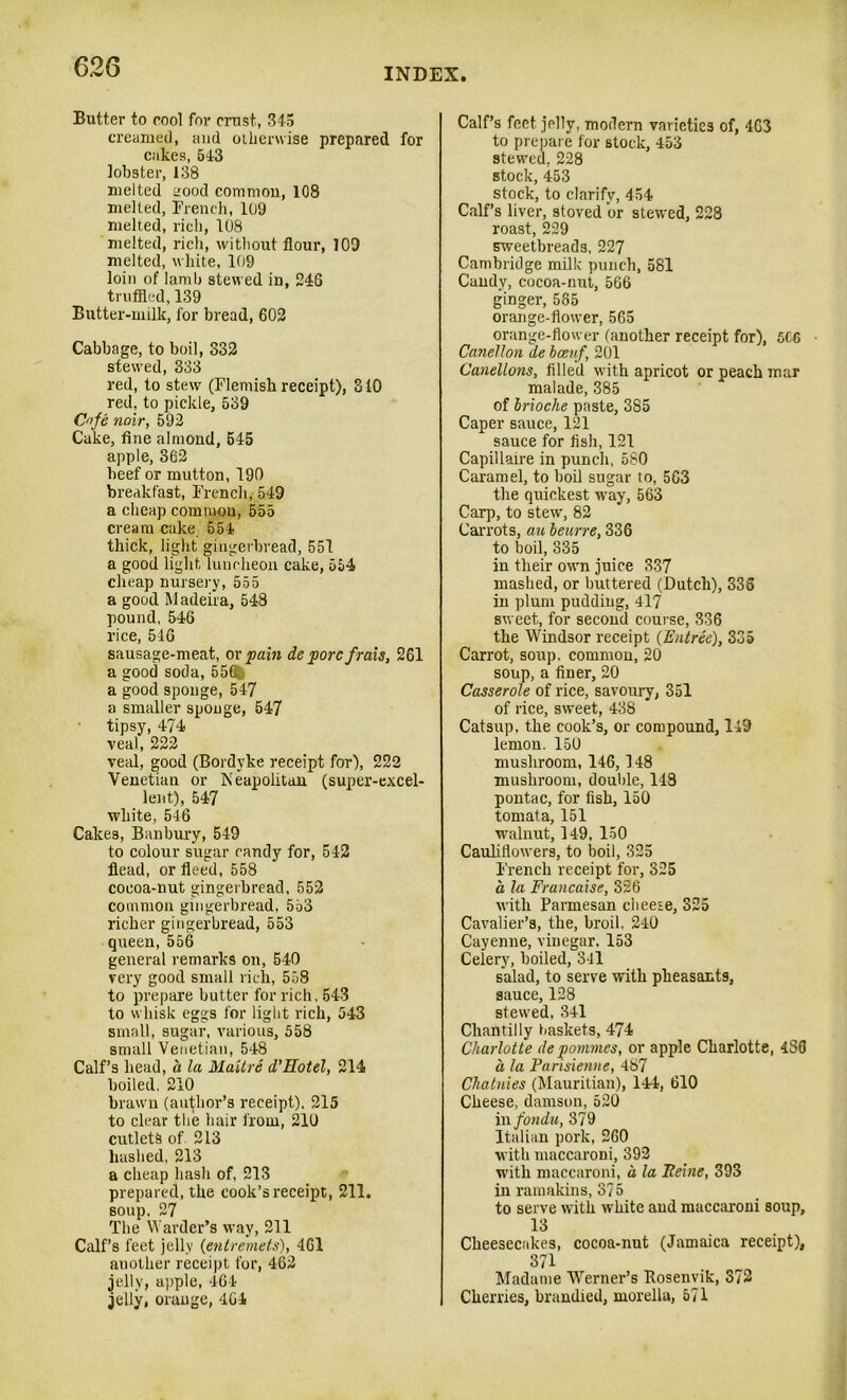 Butter to cool for crust, 345 creamed, and otherwise prepared for cakes, 543 lobster, 138 melted L'ood common, 108 melted, French, 109 melted, rich, 108 melted, rich, without flour, 109 melted, white, 109 loin of lamb stewed in, 246 truffled, 139 Butter-milk, for bread, 602 Cabbage, to boil, 332 stewed, 333 red, to stew (Flemish receipt), 310 red, to pickle, 539 Crfe noir, 592 Cuke, fine almond, 545 apple, 362 beef or mutton, 190 breakfast, French, 549 a cheap common, 555 cream cake 554 thick, light gingerbread, 551 a good light luncheon cake, 554 cheap nursery, 555 a good Madeira, 548 pound, 546 rice, 516 sausage-meat, or pain de pore frais, 261 a good soda, 55Q a good sponge, 547 a smaller sponge, 547 tipsy, 474 veal, 222 veal, good (Bordyke receipt for), 222 Venetian or Neapolitan (super-excel- lent), 547 white, 546 Cakes, Banbury, 549 to colour sugar randy for, 542 flead, or fleed, 558 cocoa-nut gingerbread, 552 common gingerbread, 553 richer gingerbread, 553 queen, 556 general remarks on, 540 very good small rich, 558 to prepare butter for rich, 543 to whisk eggs for light rich, 543 small, sugar, various, 558 small Venetian, 548 Calf’s head, a la MaUre d’Eotel, 214 boiled, 210 brawn (author’s receipt), 215 to clear the hair from, 210 cutlets of 213 hashed, 213 a cheap hash of, 213 prepared, the cook’s receipt, 211. soup. 27 The Warder’s way, 211 Calf’s feet jelly (entremets), 461 another receipt for, 462 jelly, apple, 464 jelly, orange, 4G4 Calf’s feet jelly, modern varieties of, 463 to prepare for stock, 453 stewed, 228 stock, 453 stock, to clarify, 454 Calf’s liver, stoved or stewed, 228 roast, 229 sweetbreads, 227 Cambridge milk punch, 581 Candy, cocoa-nut, 566 ginger, 585 orange-flower, 565 orange-flower (another receipt for), 5CC Canetlon de bceuf, 201 Canellons, filled with apricot or peach mar malade, 385 of brioche paste, 3S5 Caper sauce, 121 sauce for fish, 121 Capillaire in punch, 580 Caramel, to boil sugar to, 5C3 the quickest way, 563 Carp, to stew, 82 Carrots, an beurre, 336 to boil, 335 in their own juice 337 mashed, or buttered (Dutch), 335 in plum puddiug, 417 sweet, for second course, 336 the Windsor receipt {Entree), 335 Carrot, soup, common, 20 soup, a finer, 20 Casserole of rice, savoury, 351 of rice, sweet, 438 Catsup, the cook’s, or compound, 149 lemon. 150 mushroom, 146,148 mushroom, double, 148 pontac, for fish, 150 tomata, 151 walnut, 149, 150 Cauliflowers, to boil, 325 French receipt for, 325 a la Francaise, 336 with Parmesan cbeeie, 325 Cavalier’s, the, broil. 240 Cayenne, vinegar, 153 Celery, boiled, 341 salad, to serve with pheasants, sauce, 128 stewed, 341 Chantilly baskets, 474 Charlotte de pommes, or apple Charlotte, 480 a la Parisienne, 487 Chatnies (Mauritian), 144, 610 Cheese, damson, 520 in fondu, 379 Italian pork, 260 with maccaroni, 392 with maccaroni, a la Peine, 393 in ramakins, 375 to serve with white and maccaroni soup, 13 Cheesecakes, cocoa-nut (Jamaica receipt), 371 Madame Werner’s Kosenvik, 372 Cherries, brandied, morella, 571