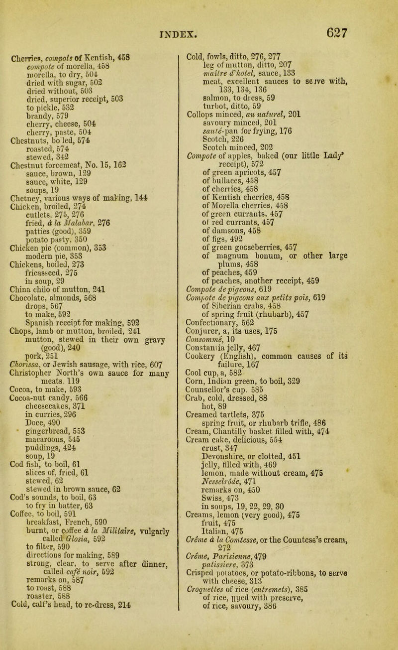Cherries, co\npols of Kentish, 458 compote of morella, 458 morella, to dry, 504 dried with sugar, 502 dried without, 503 dried, superior receipt, 503 to pickle, 532 brandy, 579 cherry, cheese, 504 cherry, paste, 504 Chestnuts, bo led, 574 roasted, 574 stewed, 342 Chestnut forcemeat, No. 15, 162 sauce, brown, 129 sauce, white, 129 soups, 19 Chetney, various ways of making, 144 Chicken, broiled, 274 cutlets. 275, 276 fried, d la Malabar, 276 patties (good), 359 potato pasty, 350 Chicken pie (common), 353 modern pie, 353 Chickens, boiled, 273 fricasseed, 275 in soup, 29 China chilo of mutton, 241 Chocolate, almonds, 568 drops, 567 to make, 592 Spanish receipt for making, 592 Chops, lamb or mutton, broiled, 241 mutton, stewed in their own gravy (good), 240 pork,251 Chorissa, or Jewish sausage, with rice, 607 Christopher North’s own sauce for many meats. 119 Cocoa, to make, 593 Cocoa-nut candy, 566 cheesecakes, 371 in curries, 296 Doce, 490 • gingerbread, 553 macaroons, 545 puddings, 424 soup, 19 Cod fish, to boil, 61 slices of, fried, 61 stewed, 62 stewed in brown sauce, 62 Cod’s sounds, to boil, 63 to fry in batter, 63 Coffee, to boil, 591 breakfast, Trench, 590 burnt, or coffee d la Militaire, vulgarly called Glosia, 592 to filter, 590 directions for making, 589 strong, clear, to serve after dinner, called cafe noir, 592 remarks on, 587 to roast, 588 roaster, 588 Cold, calf’s head, to re-dress, 214 Cold, fowls, ditto, 276, 277 leg of mutton, ditto, 207 tnailre d'hotel, sauce, 133 meat, excellent sauces to sejve with, 133,134, 136 salmon, to diess, 59 turbot, ditto, 59 Collops minced, au naturel, 201 savoury minced, 201 saute-pan. for frying, 176 Scotch, 226 Scotch minced, 202 Compote of apples, baked (our little Lady* receipt), 572 of green apricots, 457 of bullaces, 458 of cherries, 458 of Kentish cherries, 458 of Morelia cherries, 458 of green currants, 457 of red currants, 457 of damsons, 458 of figs, 492 of green gooseberries, 457 of magnum bonum, or other large plums, 458 of peaches, 459 of peaches, another receipt, 459 Compote de pigeons, 619 Compote de pigeons aux petits pois, 619 of Siberian crabs, 458 of spring fruit (rhubarb), 457 Confectionary, 562 Conjurer, a, its uses, 175 Consomme, 10 Constamia jelly, 467 Cookery (English), common causes of its failure, 167 Cool cup, a, 582 Corn, Indian green, to boil, 329 Counsellor’s cup. 585 Crab, cold, dressed, 88 hot, 89 Creamed tartlets, 375 spring fruit, or rhubarb trifle, 486 Cream, Chantilly basket filled with, 474 Cream cake, delicious, 554 crust, 347 Devonshire, or clotted, 451 jelly, filled with, 469 lemon, made without cream, 475 Nesselrode, 471 remarks on, 450 Swiss, 473 in soups, 19, 22, 29, 30 Creams, lemon (very good), 475 fruit, 475 Italian, 475 Creme a la Comtesse, or the Countess’s cream. 272 Creme, Pansietine, 479 patissiere, 373 Crisped poiatoes, or potato-ribbons, to serve with cheese, 313 Croquettes of rice (entremets), 385 of rice, pyed with preserve, of rice, savoury, 386