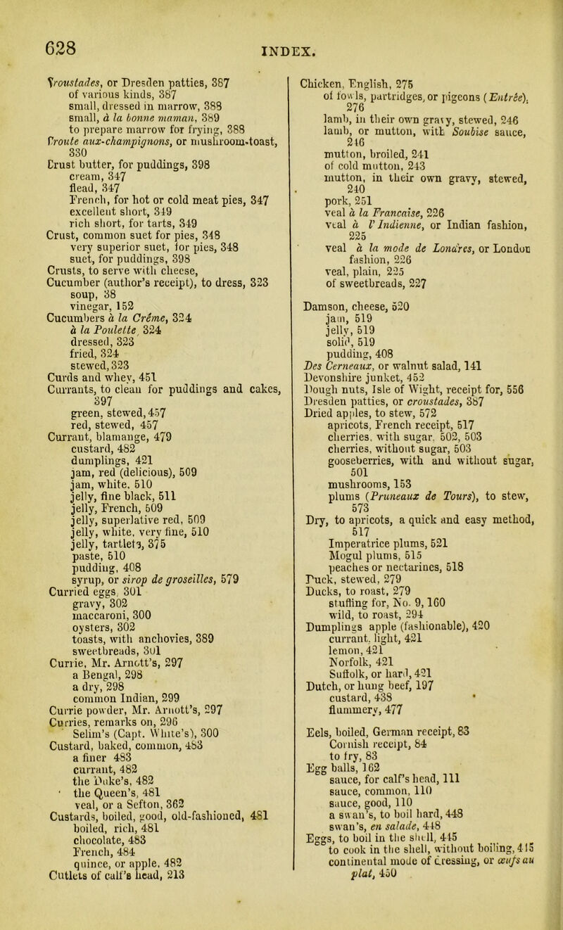 Sroustades, or Dresden patties, 387 of various kinds, 387 small, dressed in marrow, 388 small, d la bonne maman, 389 to prepare marrow for frying, 388 Yroute aux-champignons, or mushroom-toast, 330 Crust butter, for puddings, 398 cream, 347 flead, 347 French, for hot or cold meat pies, 347 excellent short, 349 rich short, for tarts, 349 Crust, common suet for pies, 348 very superior suet, for pies, 348 suet, for puddings, 398 Crusts, to serve with cheese, Cucumber (author’s receipt), to dress, 323 soup, 38 vinegar, 152 Cucumbers a la Creme, 324 a la Poulette 324 dressed, 323 fried, 324 stewed, 323 Curds and whey, 451 Currants, to clean for puddings and cakes, 397 green, stewed, 457 red, stewed, 457 Currant, blamange, 479 custard, 482 dumplings, 421 jam, red (delicious), 509 jam, white, 510 jelly, fine black, 511 jelly, French, 509 jelly, superlative red, 509 jelly, white, very fine, 510 jelly, tartlets, 375 paste, 510 pudding, 408 syrup, or sirop de groseillcs, 579 Curried eggs. 301 gravy, 302 maccaroni, 300 oysters, 302 toasts, with anchovies, 389 sweetbreads, 3ul Currie, Mr. Arnott’s, 297 a Bengal, 298 a dry, 298 common Indian, 299 Currie powder, Mr. Arnott’s, 297 Curries, remarks on, 296 Selim’s (Capt. White’s), 300 Custard, baked, common, 483 a finer 483 currant, 482 the Duke’s, 482 • the Queen’s, 481 veal, or a Sefton, 362 Custards, boiled, good, old-fashioned, 481 boiled, rich, 481 chocolate, 483 French, 484 quince, or apple, 482 Cutlets of calf’s head, 213 Chicken, English, 275 of fowls, partridges, or pigeons (Entree). lamb, in their own graty, stewed, 246 lamb, or mutton, with Soubise sauce, 216 mutton, broiled, 241 of cold mutton, 243 mutton, in their own graw, stewed, 240 pork, 251 veal a la Francaise, 226 vtal a V Indienne, or Indian fashion, 225 veal a la mode de Lonai'res, or London fashion, 226 veal, plain, 225 of sweetbreads, 227 Damson, cheese, 520 jam, 519 jelly, 519 solid, 519 pudding, 408 Fes Cerneaux, or walnut salad, 141 Devonshire junket, 452 Dough nuts, Isle of Wight, receipt for, 556 Dresden patties, or croustades, 387 Dried apples, to stew, 572 apricots, French receipt, 517 cherries, with sugar. 502, 503 cherries, without sugar, 503 gooseberries, with and without sugar, 501 mushrooms, 153 plums (Pruneaux de Tours), to stew, 573 Dry, to apricots, a quick and easy method, 517 Imperatrice plums, 521 Mogul plums, 515 peaches or nectarines, 518 Duck, stewed, 279 Ducks, to roast, 279 stuffing for, No. 9,160 wild, to roast, 294 Dumplings apple (fashionable), 420 currant, light, 421 lemon, 421 Norfolk, 421 Suffolk, or hard, 421 Dutch, or hung beef, 197 custard, 438 flummery, 477 Eels, boiled, German receipt, 83 Cornish receipt, 84 to fry, 83 Egg balls, 162 sauce, for calf’s head, 111 sauce, common, 110 sauce, good, 110 a swan’s, to boil bard, 448 swan’s, en salade, 448 Eggs, to boil in the shell, 415 to cook in the shell, without boiling, 415 continental mode of dressing, or ani/sau plat, 450