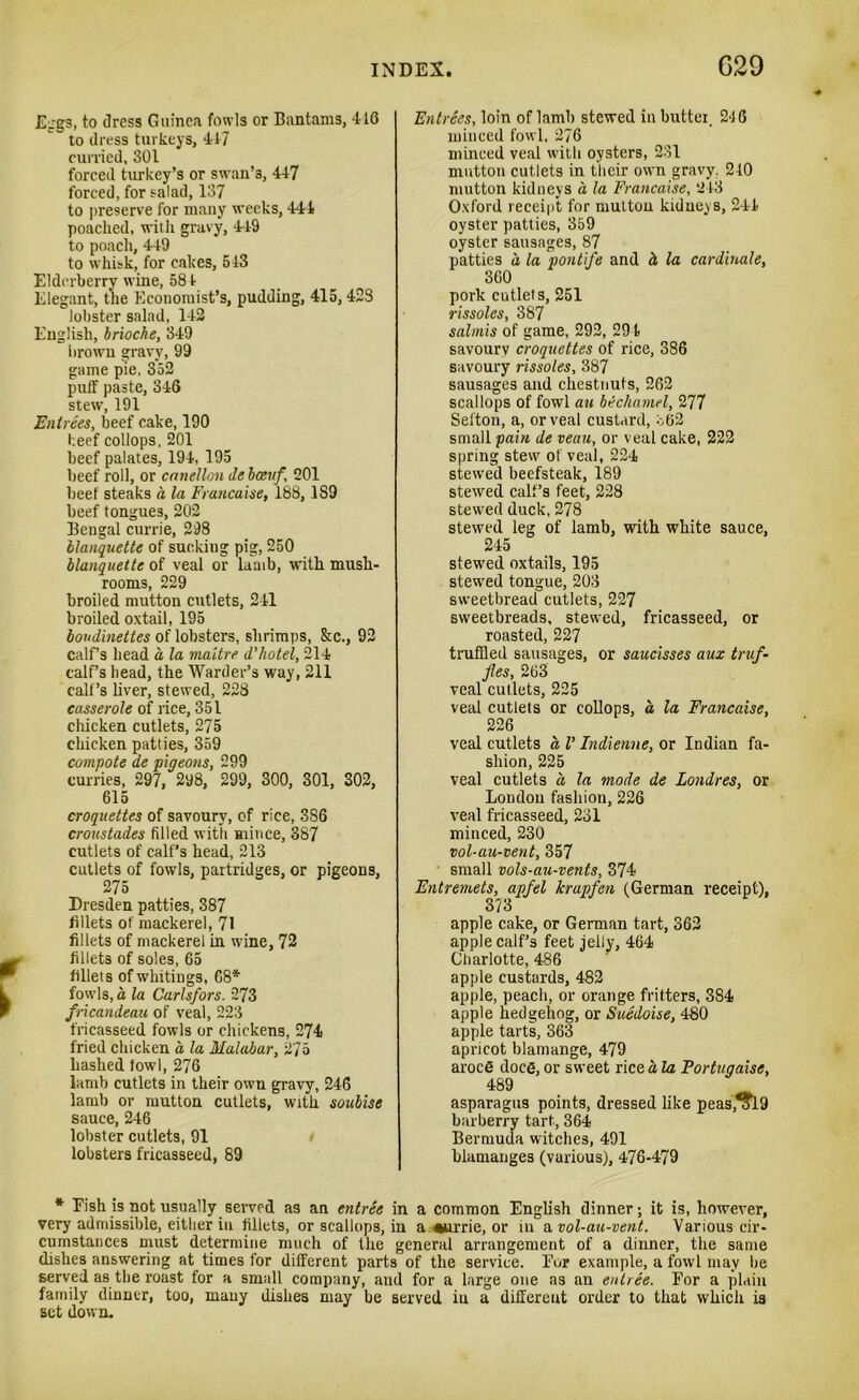 Eggs, to dress Guinea fowls or Bantams, 116 to dress turkeys, 417 curried, 301 forced turkey’s or swan’3, 447 forced, for salad, 137 to preserve for many weeks, 441 poached, with gravy, 449 to poach, 449 to whisk, for cakes, 513 Elderberry wine, 581 Elegant, the Economist’s, pudding, 415, 423 lobster salad, 142 English, brioche, 349 brown gravy, 99 game pie. 352 puff paste, 346 stew, 191 Entrees, beef cake, 190 beef collops, 201 beef palates, 194, 195 beef roll, or canellon debceuf 201 beef steaks a la Francaise, 188, 189 beef tongues, 202 Bengal currie, 298 blanquette of suekiug pig, 250 blanquette of veal or lamb, with mush- rooms, 229 broiled mutton cutlets, 241 broiled oxtail, 195 boudinettes of lobsters, shrimps, &c., 92 calf’s head a la maitre d'hotel, 214 calf’s head, the Warder’s way, 211 call’s liver, stewed, 228 casserole of rice, 351 chicken cutlets, 275 chicken patties, 359 compote de pigeons, 299 curries, 297, 298, 299, 300, 301, 302, 615 croquettes of savoury, of rice, 386 croustades filled with mince, 387 cutlets of calf’s head, 213 cutlets of fowls, partridges, or pigeons, 275 Dresden patties, 387 fillets of mackerel, 71 fillets of mackerel in wine, 72 fillets of soles, 65 fillets of whitings, 68* fowls, a la Carlsfors. 273 fricandeau of veal, 223 fricasseed fowls or chickens, 274 fried chicken a, la Malabar, 2/5 hashed fowl, 276 lamb cutlets in their own gravy, 246 lamb or mutton cutlets, with soubise sauce, 246 lobster cutlets, 91 lobsters fricasseed, 89 Entrees, loin of lamb stewed in butter. 246 minced fowl, 276 minced veal with oysters, 231 mutton cutlets in their own gravy, 210 mutton kidneys a la Francaise, 2 43 Oxford receipt for mutton kidneys, 244 oyster patties, 359 oyster sausages, 87 patties d la pontife and d la cardinale, 360 pork cutlets, 251 rissoles, 387 salmis of game, 292, 29 4 savourv croquettes of rice, 386 savoury rissoles, 387 sausages and chestnuts, 262 scallops of fowl an bechamel, 277 Sel'ton, a, or veal custard, 362 small pain de veau, or veal cake, 222 spring stew of veal, 224 stewed beefsteak, 189 stewed calf’s feet, 228 stewed duck, 278 stewed leg of lamb, with white sauce, 245 stewed oxtails, 195 stewred tongue, 203 sweetbread cutlets, 227 sweetbreads, stewed, fricasseed, or roasted, 227 truffled sausages, or saucisses aux truf- fles, 263 veal cutlets, 225 veal cutlets or collops, a la Francaise, 226 veal cutlets a V Indienne, or Indian fa- shion, 225 veal cutlets d la mode de Londres, or Loudon fashion, 226 veal fricasseed, 231 minced, 230 vol-au-vent, 357 small vols-au-vents, 374 Entremets, apfel krapfen (German receipt), 3?3 apple cake, or German tart, 362 apple calf’s feet jelly, 464 Charlotte, 486 apple custards, 482 apple, peach, or orange fritters, 384 apple hedgehog, or Suedoise, 480 apple tarts, 363 apricot blamange, 479 aroce docg, or sweet rice a la Fortugaise, 489 asparagus points, dressed like peas,^Tl9 barberry tart, 364 Bermuda witches, 491 blamanges (various), 476-479 * Fish is not usually served as an entree in a common English dinner; it is, however, very admissible, either in fillets, or scallops, in a ■•urrie, or in a vol-au-vent. Various cir- cumstances must determine much of the general arrangement of a dinner, the same dishes answering at times for different parts of the service. For example, a fowl may be served as the roast for a small company, and for a large one as an entree. For a plain family dinner, too, many dishes may be served in a different order to that which is set down.