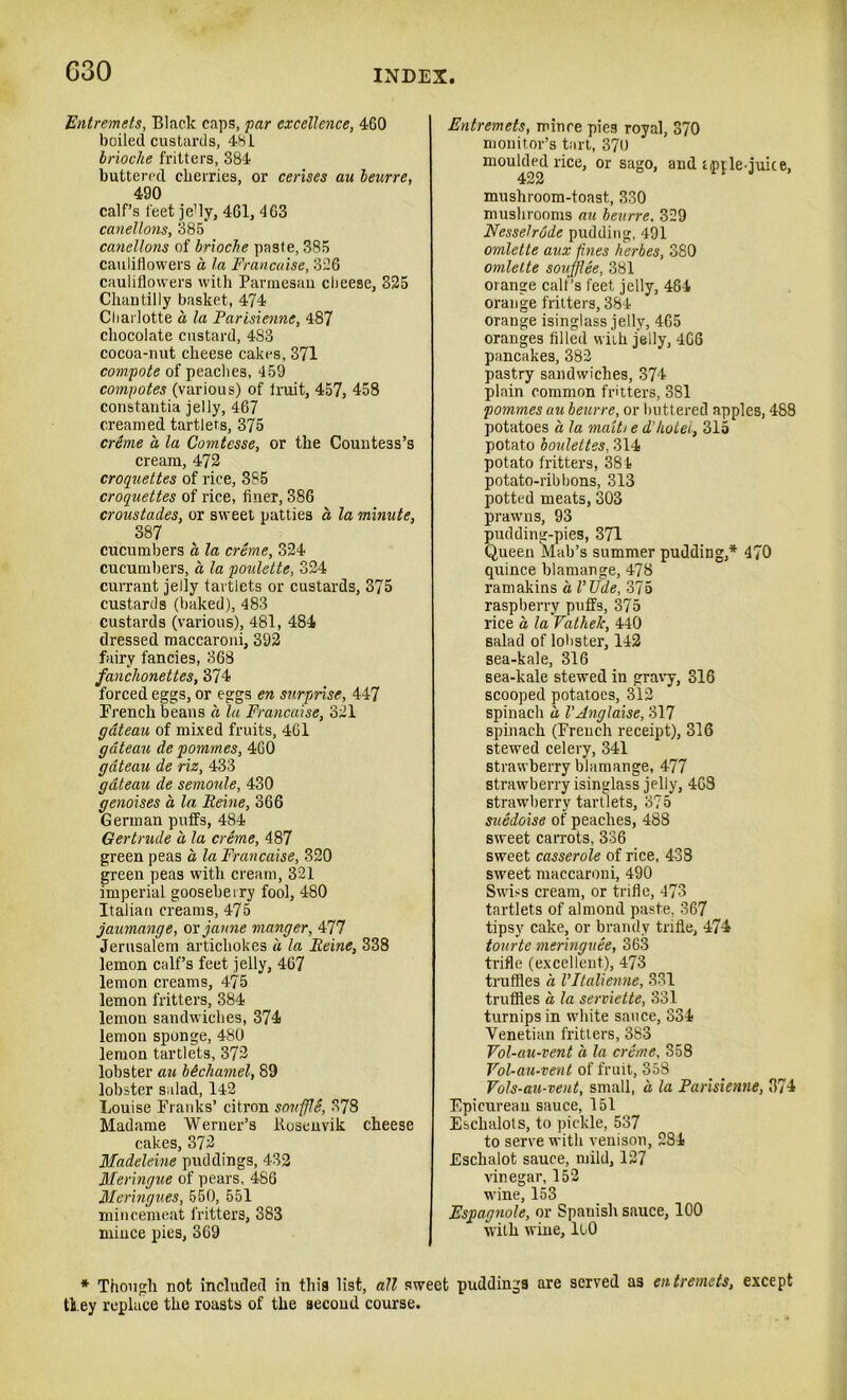 Entremets, Black caps, par excellence, 460 boiled custards, 481 brioche fritters, 384 buttered cherries, or censes au beurre, 490 calf’s feet je!ly, 461, 463 canellons, 385 canellons of brioche paste, 385 cauliflowers a la Francaise, 326 cauliflowers with Parmesan cheese, 325 Chantilly basket, 474 Charlotte a la Parisienne, 487 chocolate custard, 4S3 cocoa-nut cheese cakes, 371 compote of peaches, 459 compotes (various) of Iruit, 457, 458 constantia jelly, 467 creamed tartlets, 375 erdme a la Comtesse, or the Countess’s cream, 472 croquettes of rice, 385 croquettes of rice, finer, 386 croustades, or sweet patties a la minute, 387 cucumbers a la creme, 324 cucumbers, a la poulette, 324 currant jelly tartlets or custards, 375 custards (baked), 483 custards (various), 481, 484 dressed maccaroni, 392 fairy fancies, 368 fanchonettes, 374 forced eggs, or eggs en surprise, 447 French beans a la Francaise, 321 gateau of mixed fruits, 461 gateau de pommes, 460 gateau de riz, 433 gateau de semoule, 430 genoises a la Peine, 366 German puffs, 4S4 Gertrude a la creme, 487 green peas a la Francaise, 320 green peas with cream, 321 imperial gooseberry fool, 480 Italian creams, 475 jaumange, or jaune manger, 477 Jerusalem artichokes a la Peine, 338 lemon calf’s feet jelly, 467 lemon creams, 475 lemon fritters, 384 lemon sandwiches, 374 lemon sponge, 480 lemon tartlets, 372 lobster au bechamel, 89 lobster salad, 142 Louise Pranks’ citron sovffIS, 378 Madame Werner’s Kosenvik cheese cakes, 372 Madeleine puddings, 432 Meringue of pears, 486 Meringues, 550, 551 mincemeat fritters, 383 mince pies, 369 Entremets, mince pies royal, 370 monitor’s tart, 370 mou|dcd rice, or sago, and tipple-juice, mushroom-toast, 330 mushrooms au beurre. 329 Nesselrode pudding, 491 omlette aux fines herbes, 380 omlette soufflee, 381 orange calf’s feet jelly, 484 orange fritters, 384 orange isinglass jelly, 465 oranges filled with jelly, 466 pancakes, 382 pastry sandwiches, 374 plain common fritters, 381 pommes au beurre, or buttered apples, 488 potatoes a la maitt e d’hotel, 315 potato boulettes, 314 potato fritters, 381 potato-ribbons, 313 potted meats, 303 prawns, 93 pudding-pies, 371 Queen Mab’s summer pudding,* 470 quince blamange, 478 ramakins a I’Ude, 375 raspberry puffs, 375 rice a la Vathelc, 440 salad of lobster, 142 sea-kale, 316 sea-kale stewed in gravy, 316 scooped potatoes, 312 spinach a VAnglaise, 317 spinach (French receipt), 316 stewed celery, 341 strawberry blamange, 477 strawberry isinglass jelly, 463 strawberry tartlets, 375 suedoise of peaches, 488 sweet carrots, 336 sweet casserole of rice, 438 swreet maccaroni, 490 Swiss cream, or trifle, 473 tartlets of almond paste, 367 tipsy cake, or brandy trifle, 474 tourte meringuee, 363 trifle (excellent), 473 truffles a Vltalienne, 331 truffles a la serviette, 331 turnips in white sauce, 334 Venetian fritters, 383 Vol-au-vent a la creme, 358 Vol-au-vent of fruit, 358 Vols-au-vent, small, a la Parisienne, 374 Epicurean sauce, 151 Eschalots, to pickle, 537 to serve with venison, 284 Eschalot sauce, mild, 127 vinegar, 152 wine, 153 Espagnole, or Spanish sauce, 100 with wine, llO * Though not included in this list, all sweet puddings are served as entremets, except th ey replace the rousts of the second course.