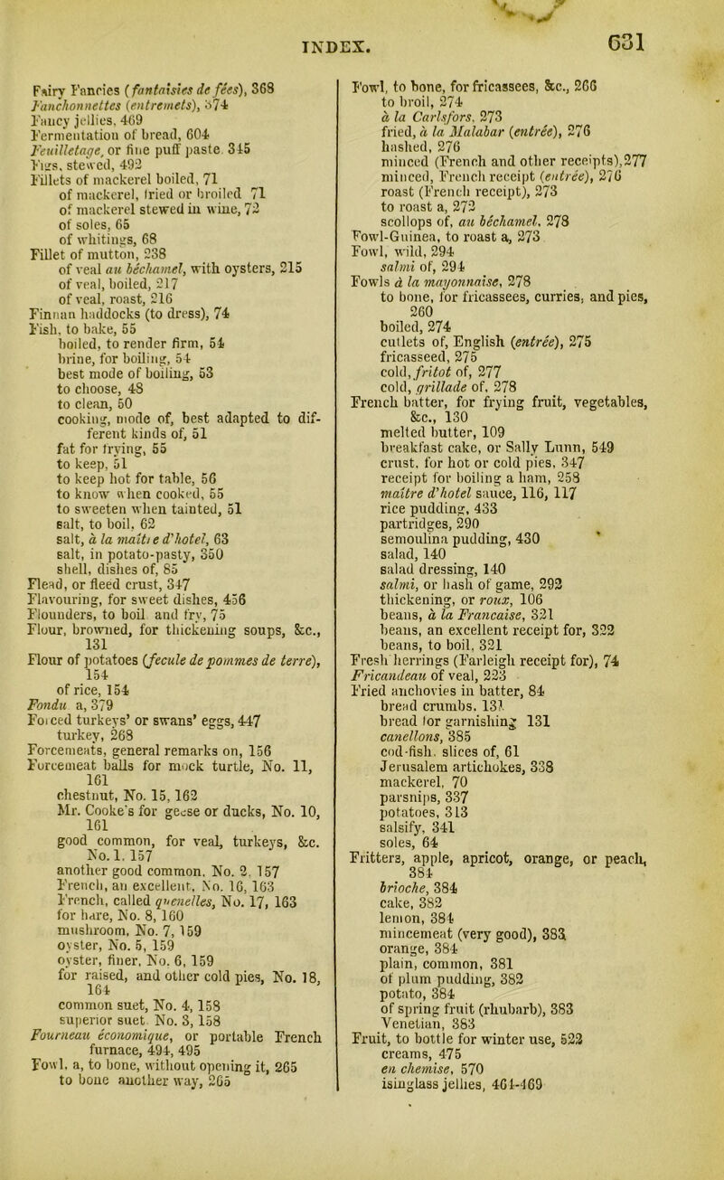 G31 V ^ ► *> Fsiry Fancies (fantaisies defies), 368 Fanchonnettes (entremets), 374 Fancy jellies, 469 Fermentation of bread, 604 Feuilletage, or fine puff paste 345 Furs, stewed, 492 Fillets of mackerel boiled, 71 of mackerel, fried or broiled 71 of mackerel stewed in wine, 72 of soles, 65 of whitings, 68 Fillet of mutton, 238 of veal an bechamel, with oysters, 215 of veal, boiled, 217 of veal, roast, 216 Finnan haddocks (to dress), 74 Fish, to bake, 55 boiled, to render firm, 54 brine, for boiling, 54 best mode of boiling, 53 to choose, 48 to clean, 50 cooking, mode of, best adapted to dif- ferent kinds of, 51 fat for frying, 55 to keep, 51 to keep hot for table, 56 to know when cooked, 55 to sweeten when tainted, 51 salt, to boil, 62 salt, a la maiti e d'hotel, 63 salt, in potato-pasty, 350 shell, dishes of, 85 Flead, or fleed crust, 347 Flavouring, for sweet dishes, 436 Flounders, to boil and fry, 75 Flour, browned, for thickening soups, &c., 131 Flour of potatoes (fecule de pommes de terre), 154 of rice, 154 Fondu a, 379 Foiced turkeys’ or swans’ eggs, 447 turkey, 268 Forcemeats, general remarks on, 156 Forcemeat balls for mock turtle, No. 11, 161 chestnut, No. 15,162 Mr. Cooke's for geese or ducks, No. 10, 161 good common, for veal, turkeys, &c. No. 1. 157 another good common. No. 2. 157 French, an excellent, No. 16, 163 French, called quenelles. No. 17, 163 for hare, No. 8, 160 mushroom, No. 7, 159 oyster, No. 5, 159 oyster, finer, No. 6, 159 for raised, and other cold pies, No. 18, 164 common suet, No. 4,158 superior suet No. 3,158 Fourneau economique, or portable French furnace, 494, 495 Fowl, a, to bone, without opening it, 265 to bone another way, 265 Fowl, to bone, for fricassees, 8cc., 266 to broil, 274 a la Carlsfors, 273 fried, a la Malabar {entree), 276 hashed, 276 minced (French and other receipts),277 minced, French receipt (entree), 276 roast (French receipt), 273 to roast a, 272 scollops of, an bechamel, 278 Fowl-Guinea, to roast a, 273 Fowl, wild, 294 salmi of, 294 Fowls & la mayonnaise, 278 to bone, for fricassees, curries, and pies, 260 boiled, 274 cutlets of, English (entree), 275 fricasseed, 275 cold ,fritot of, 277 cold, qrillade of. 278 French batter, for frying fruit, vegetables, &c., 130 melted butter, 109 breakfast cake, or Sally Lunn, 549 crust, for hot or cold pies, 347 receipt for boiling a ham, 258 maitre d’hotel sauce, 116, 117 rice pudding, 433 partridges, 290 semoulina pudding, 430 salad, 140 salad dressing, 140 salmi, or hash of game, 292 thickening, or roux, 106 beans, a la Francaise, 321 beans, an excellent receipt for, 322 beans, to boil, 321 Fresh herrings (Farleigh receipt for), 74 Fricandeau of veal, 223 Fried anchovies in batter, 84 bread crumbs. 13?. bread lor garnishing 131 canellons, 385 cod-fish, slices of, 61 Jerusalem artichokes, 338 mackerel, 70 parsnips, 337 potatoes, 313 salsify, 341 soles, 64 Fritters, apple, apricot, orange, or peach, 384 brioche, 384 cake, 382 lemon, 384 mincemeat (very good), 383 orange, 384 plain, common, 381 of plum pudding, 382 potato, 384 of spring fruit (rhubarb), 383 Venetian, 383 Fruit, to bottle for winter use, 522 creams, 475 en chemise, 570 isinglass jellies, 461-469