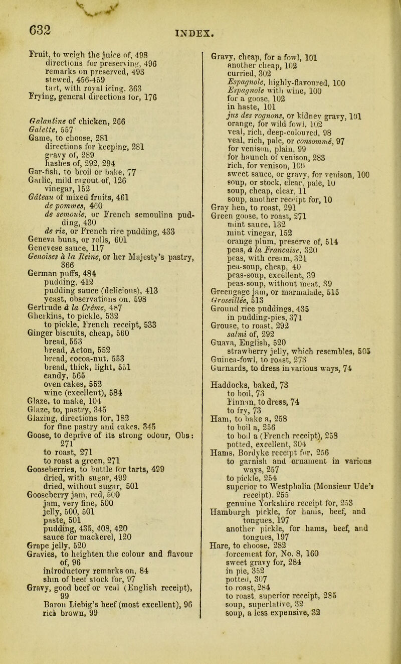 Fruit, to weigh the juice of, 498 directions for preserving, 490 remarks on preserved, 493 slewed, 456-459 tart, with royal icing, 363 Frying, general directions lor, 17G Galantine of chicken, 2G6 Galette, 557 Game, to choose, 281 directions for keeping, 281 gravy of, 289 hashes of, 292, 294 Gar-fish, to broil or bake, 77 Gallic, mild ragout of, 126 vinegar, 152 Gateau of mixed fruits, 461 de pommes, 460 de semoule, or French semoulina pud- ding, 430 de riz, or French rice pudding, 433 Geneva buns, or rolls, 601 Genevese sauce, 117 Genoises a la Heine, or her Majesty’s pastry, 366 German puffs, 484 pudding, 412 pudding sauce (delicious), 413 yeast, observations on. 598 Gertrude d la Creme, 4*7 Gherkins, to pickle, 532 to pickle, French receipt, 533 Ginger biscuits, cheap, 560 bread, 553 bread, Acton, 652 bread, cocoa-nut. 553 bread, thick, light, 551 candy, 565 oven cakes, 552 wine (excellent), 584 Glaze, to make, 104 Glaze, to, pastry, 345 Glazing, directions for, 182 for fine pastry and cakes, 345 Goose, to deprive of its strong odour, Ohs: 271 to roast, 271 to roast a green, 271 Gooseberries, to bottle for tarts, 499 dried, with sugar, 499 dried, without sugar, 501 Gooseberry jam, red, 510 jam, very fine, 500 jelly, 500, 501 paste, 501 pudding, 435, 408, 420 sauce for mackerel, 120 Grape jelly, 520 Gravies, to heighten the colour and flavour of, 96 introductory remarks on, 84 slim of beef stock for, 97 Gravy, good beef or veal (English receipt), 99 Baron Liebig’s beef (most excellent), 96 rich brown, 99 Gravy, cheap, for a fowl, 101 another cheap, 102 curried, 302 Espagnole, highly-flavoured, 100 Espagnole with wine, 100 for a goose, 102 in haste, 101 jus des rognons, or kidney gravy, 101 orange, for wild fowl, 102 veal, rich, deep-coloured, 98 veal, rich, pale, or consomme, 97 for venison, plain, 99 for haunch of venison, 283 rich, for venison, 10! I sweet sauce, or gravy, for venison, 100 soup, or stock, clear, pale, 10 soup, cheap, clear, 11 soup, another receipt for, 10 Gray hen, to roast, 291 Green goose, to roast, 271 mint sauce, 132 mint vinegar, 152 orange plum, preserve of, 514 peas, d la Francaise, 320 peas, with cream, 321 pea-soup, cheap, 40 peas-soup, excellent, 39 peas-soup, without meat, 39 Greengage jam, or marmalade, 515 Groseillee, 513 Ground rice puddings. 435 in pudding-pies, 371 Grouse, to roast, 292 salmi of, 292 Guava, English, 520 strawberry jelly, which resembles, 505 Guinea-fowl, to roast, 273 Gurnards, to dress in various ways, 74 Haddocks, baked, 73 to boil, 73 Finnan, to dress, 74 to fry, 73 Ham, to bake a, 258 to boil a, 256 to boil a (French receipt), 253 potted, excellent, 304 Hams, Bordyke receipt for, 256 to garnish and ornament in various wrays, 257 to pickle, 254 superior to Westphalia (Monsieur Ude’i receipt). 255 genuine Yorkshire receipt for, 253 Hamburgh pickle, for hams, beef, and tongues, 197 another pickle, for hams, beef, and tongues, 197 Hare, to choose, 282 forcemeat for, No. 8, 160 sw-eet gravy for, 284 in pie, 352 potted, 307 to roast, 284 to roast, superior receipt, 2S5 soup, superlative, 32 soup, a less expensive, 82