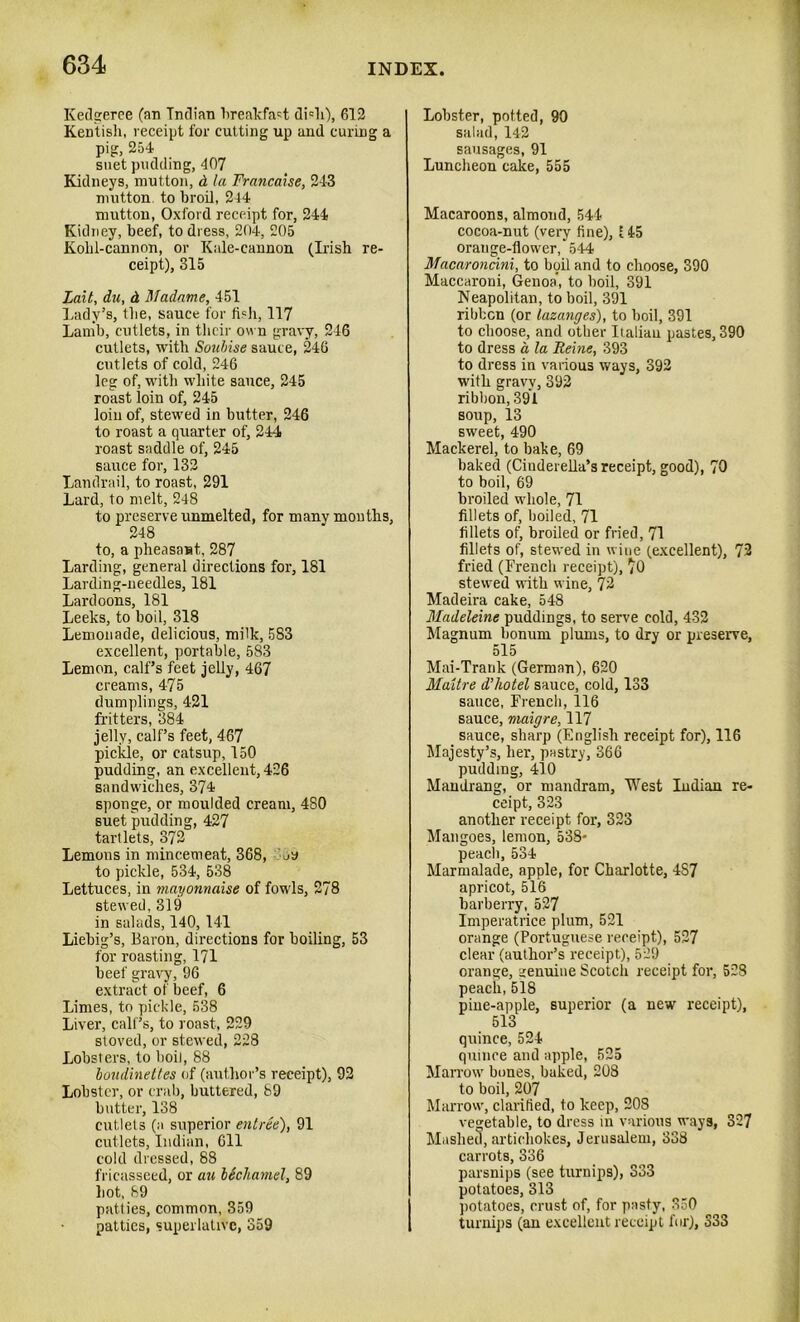 Kedgeree (an Indian breakfast di=h), 612 Kentish, receipt for cutting up and curing a pig, 254 suet pudding, 407 Kidneys, mutton, d la Franca!se, 243 mutton, to broil, 244 nmtton, Oxford receipt for, 244 Kidney, beef, to dress, 204, 205 Kohl-cannon, or Kale-cannon (Dish re- ceipt), 315 Lait, du, d Madame, 451 Lady’s, the, sauce for fish, 117 Lamb, cutlets, in their own gravy, 246 cutlets, with Soubise sauc e, 246 cutlets of cold, 246 leg of, with white sauce, 245 roast loin of, 245 loin of, stewed in butter, 246 to roast a quarter of, 244 roast saddle of, 245 sauce for, 132 Landrail, to roast, 291 Lard, to melt, 248 to preserve unmelted, for many months, 248 to, a pheasant, 287 Larding, general directions for, 181 Larding-needles, 181 Lardoons, 181 Leeks, to boil, 318 Lemonade, delicious, milk, 583 excellent, portable, 583 Lemon, calf’s feet jelly, 467 creams, 475 dumplings, 421 fritters, 384 jelly, calf’s feet, 467 pickle, or catsup, 150 pudding, an excellent, 426 sandwiches, 374 sponge, or moulded cream, 480 suet pudding, 427 tartlets, 372 Lemons in mincemeat, 368, m to pickle, 534, 538 Lettuces, in mayonnaise of fowls, 278 stewed, 319 in salads, 140,141 Liebig’s, Baron, directions for boiling, 53 for roasting, 171 beef gravy, 96 extract of beef, 6 Limes, to pickle, 538 Liver, call ’s, to roast, 229 stoved, or stewed, 228 Lobsters, to boil, 88 boudinettes of (author’s receipt), 92 Lobster, or crab, buttered, 89 butter, 138 cutlets (a superior entree), 91 cutlets, Indian, 611 cold dressed, 88 fricasseed, or au lichamel, 89 hot, 89 patties, common, 359 patties, superlative, 359 Lobster, potted, 90 salad, 142 sausages, 91 Luncheon cake, 555 Macaroons, almond, 544 cocoa-nut (very tine), E 45 orange-flower,*544 Macaroncini, to boil and to choose, 390 Maccaroni, Genoa', to boil, 391 Neapolitan, to boil, 391 rihfccn (or lazanges), to boil, 391 to choose, and other Italian pastes, 390 to dress a la Heine, 393 to dress in various ways, 392 with gravy, 392 ribbon, 391 soup, 13 sweet, 490 Mackerel, to bake, 69 baked (Cinderella’s receipt, good), 70 to boil, 69 broiled whole, 71 fillets of, boiled, 71 fillets of, broiled or fried, 71 fillets of, stewed in wine (excellent), 72 fried (French receipt), *0 stewed with wine, 72 Madeira cake, 548 Madeleine puddings, to serve cold, 432 Magnum bonum plums, to dry or preserve, 515 Mai-Trank (German), 620 Maltre d’hotel sauce, cold, 133 sauce, French, 116 sauce, maigre, 117 sauce, sharp (English receipt for), 116 Majesty’s, her, pastry, 366 pudding, 410 Mandrang, or mandram, West Indian re- ceipt, 323 another receipt for, 323 Mangoes, lemon, 538- peach, 534 Marmalade, apple, for Charlotte, 4S7 apricot, 516 barberry, 527 Imperatrice plum, 521 orange (Portuguese receipt), 527 clear (author’s receipt), 529 orange, genuine Scotch receipt for, 528 peach,518 pine-apple, superior (a new receipt), 513 quince, 524 quince and apple, 525 Marrow' bones, baked, 208 to boil, 207 Marrow, clarified, to keep, 208 vegetable, to dress in various ways, 327 Mashed, artichokes, Jerusalem, 338 carrots, 336 parsnips (see turnips), 333 potatoes, 313 potatoes, crust of, for pasty, 330 turnips (an excellent receipt fur), 333