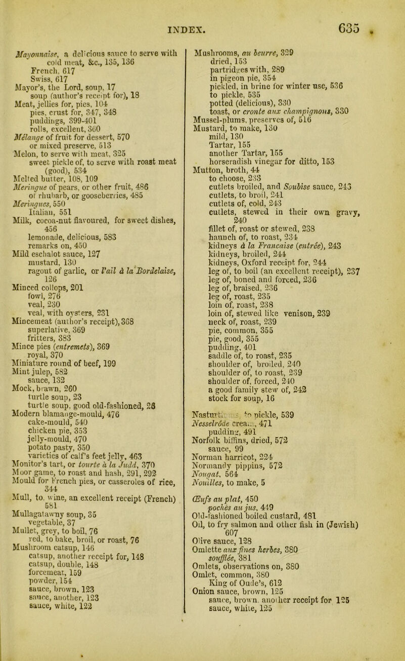 Mayonnaise, a delicious sauce to serve with cold meat, &c., 135,136 French. 617 Swiss, 617 Mayor’s, the Lord, soup, 17 ' soup (author's receipt for), 18 Meat, jellies for, pies, 104 pies, crust for, 347, 343 puddings, 399-401 rolls, excellent, 360 Melange of fruit for dessert, 570 or mixed preserve, 513 Melon, to serve with meat, 325 sweet pickle of, to serve with roast meat (good), 534 Melted butter, 108, 109 Meringue of pears, or other fruit, 436 ot rhubarb, or gooseberries, 4S5 Meringues, 550 Italian, 551 Milk, cocoa-nut flavoured, for sweet dishes, 456 lemonade, delicious, 5S3 remarks on, 450 Mild eschalot sauce, 127 mustard, 130 ragout of garlic, or Vail d la JBordelaise, 126 Minced collops, 201 fowl, 276 veal, 230 veal, with oysters, 231 Mincemeat (author’s receipt), 368 superlative, 369 fritters, 383 Mince pies (entremets), 369 royal, 370 Miniature round of beef, 199 Mint julep, 582 sauce, 132 Mock, brawn, 260 turtle soup, 23 turtle soup, good old-fashioned, 28 Modern blamange-mould, 476 cake-mould, 540 chicken pie, 353 jelly-mould, 470 potato pasty, 350 varieties of calf’s feet jelly, 463 Monitor’s tart, or tourte a la Judd, 370 Moor game, to roast and hash, 291, 292- Mould for French pies, or casseroles of rice, 344 Mull, to. w ine, an excellent receipt (French) 581 Mullagatawny soup, 35 vegetable, 37 Mullet, grey, to boil, 76 red, to bake, broil, or roast, 76 Mushroom catsup, 146 catsup, another receipt for, 148 catsup, double, 148 forcemeat, 159 powder, 154 sauce, brown, 123 sauce, another, 123 sauce, white, 122 Mushrooms, an bcurre, 329 dried, 153 partridges with, 289 in pigeon pie, 354 pickled, in brine for winter use, 536 to pickle, 535 potted (delicious), 330 toast, or cronte aux champignons, 330 Mussel-plums, preserves of, 516 Mustard, to make, 130 mild, 130 Tartar, 155 another Tartar, 155 horseradish vinegar for ditto, 153 Mutton, broth, 44 to choose, 233 cutlets broiled, and Soubise sauce, 243 cutlets, to broil, 241 cutlets of, cold, 243 cutlets, stewed in their own gravy, 240 fillet of, roast or stewed, 238 haunch of, to roast, 234 kidneys d la Francaise (entree), 243 kidneys, broiled, 244 kidneys, Oxford receipt for, 244 leg of, to boil (an excellent receipt), 237 leg of, boned and forced, 236 leg of, braised, 236 leg of, roast, 235 loin of, roast, 238 loin of, stewed like venison, 239 neck of, roast, 239 pie, common, 355 pie, good, 355 pudding, 401 saddle of, to roast, 235 shoulder of, broiled, 240 shoulder of, to roast, 239 shoulder of, forced, 240 a good family stew of, 242 stock for soup, 16 Nasturti *o pickle, 539 Nesselrode crea.. , 471 pudding, 491 Norfolk biffins, dried, 572 sauce, 99 Norman harricot, 224 Normandy pippins, 572 Nougat, 564 Nouilles, to make, 5 (Eufis au plat, 450 poches an jus, 449 Old-fashioned boiled custard, 481 Oil, to fry salmon and other fish in (Jewish) 607 Olive sauce, 128 Omlette aux fines herbes, 380 soufflee, 381 Omlets, observations on, 380 Omlet, common, 380 ICing of Oude’s, 612 Onion sauce, brown, 125 sauce, brown, anoiher receipt for 125 sauce, while, 125
