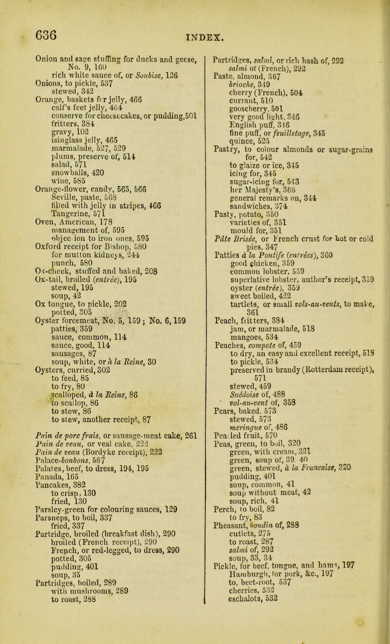 Onion and sage stuffing for ducks and geese. No. 9, 160 rich white sauce of, or Suubise, 126 Onions, to pickle, 537 stewed, 342 Orange, baskets fir jelly, 466 calf’s feet jelly, 464 conserve for cheesecakes, or pudding,50l fritters, 384 gravy, 102 isinglass jelly, 465 marmalade, 527, 529 plums, preserve of, 514 salad, 571 snowballs, 420 wine, 585 Orange-flower, candy, 565, 566 Seville, paste, 568 filled with jelly in stripes, 466 Tangerine, 571 Oven, American, 178 management of, 595 ohjec ion to iron ones, 595 Oxford receipt for Bishop, 580 for mutton kidney s, 244 punch, 580 Ox-cheek, stuffed and baked, 208 Ox-tail, broiled {entree), 195 stewed, 195 soup, 42 Ox tongue, to pickle, 202 potted, 305 Oyster forcemeat, No. 5, 159 ; No. 6,159 patties, 359 sauce, common, 114 sauce, good, 114 sausages, 87 soup, white, or a la Heine, 30 Oysters, curried, 302 to feed, 85 to fry, 80 scalloped, d la Heine, 86 co scallop, 86 to stew, 86 to stew, another receipt, 87 Pain de pore frais, or sausage-meat cake, 261 Pain de reau, or veal cake, 222 Pain de veau (Bordyke receipt), 222 Y‘,\\o.co-bonbons, 567 Palates,beef, to dress, 194,195 Panada, 165 Pancakes, 382 to crisp, 130 fried, 130 Parsley-green for colouring sauces, 129 Parsneps, to boil, 337 fried, 337 Partridge, broiled (breakfast dish), 290 broiled (French receipt), 290 French, or red-legged, to dress, 290 potted, 305 pudding, 401 soup, 35 Partridges, boiled, 289 with mushrooms, 289 to roast, 288 Partridges, salmi, or rich hash of, 292 salmi of (French), 292 Paste, almond, 367 brioche, 349 cherry (French), 504 currant, 510 gooseberry, 501 very good light, 346 English puff, 316 fine puff, or feuilletage, 345 quince, 525 Pastry, to colour almonds or sugar-grains for, 542 to glaize or ice, 345 icing for, 345 sugar-icing for, 543 her Majesty’s, 366 general remarks on, 344 sandwiches, 374 Pasty, potato, 350 varieties of, 351 mould for, 351 Pate Brisee, or French crust for hot or cold pies, 347 Patties a la Pontife {entrees), 360 good chicken, 359 common lobster, 559 superlative lobster, author’s receipt, 359 oyster {entree), 359 sweet boiled, 422 tartlets, or small vols-au-vents, to make, 361 Peach, flitters, 384 jam, or marmalade, 518 mangoes, 534 Peaches, compote of, 459 to dry, an easy and excellent receipt, 518 to pickle, 534 preserved in brandy (Rotterdam receipt), 571 stewed, 459 Suedoise of, 488 vol-au-vent of, 358 Pears, baked. 573 stewed, 573 meringue of, 4S6 Pea; led fruit, 570 Peas, green, to boil, 320 green, with cream, 321 green, soup of, 39 40 green, stewed, a la Francaise, 320 pudding, 401 soup, common, 41 soup without meat, 42 soup, rich, 41 Perch, to boil, 82 to fry, 83 Pheasant, boudin of, 288 cutlets, 275 to roast, 287 salmi of, 292 soup, 33, 34 Pickle, for beef, tongue, and hams, 197 Hamburgh, tor pork, &c., 197 to, beet-root, 537 cherries, 532 eschalots, 532