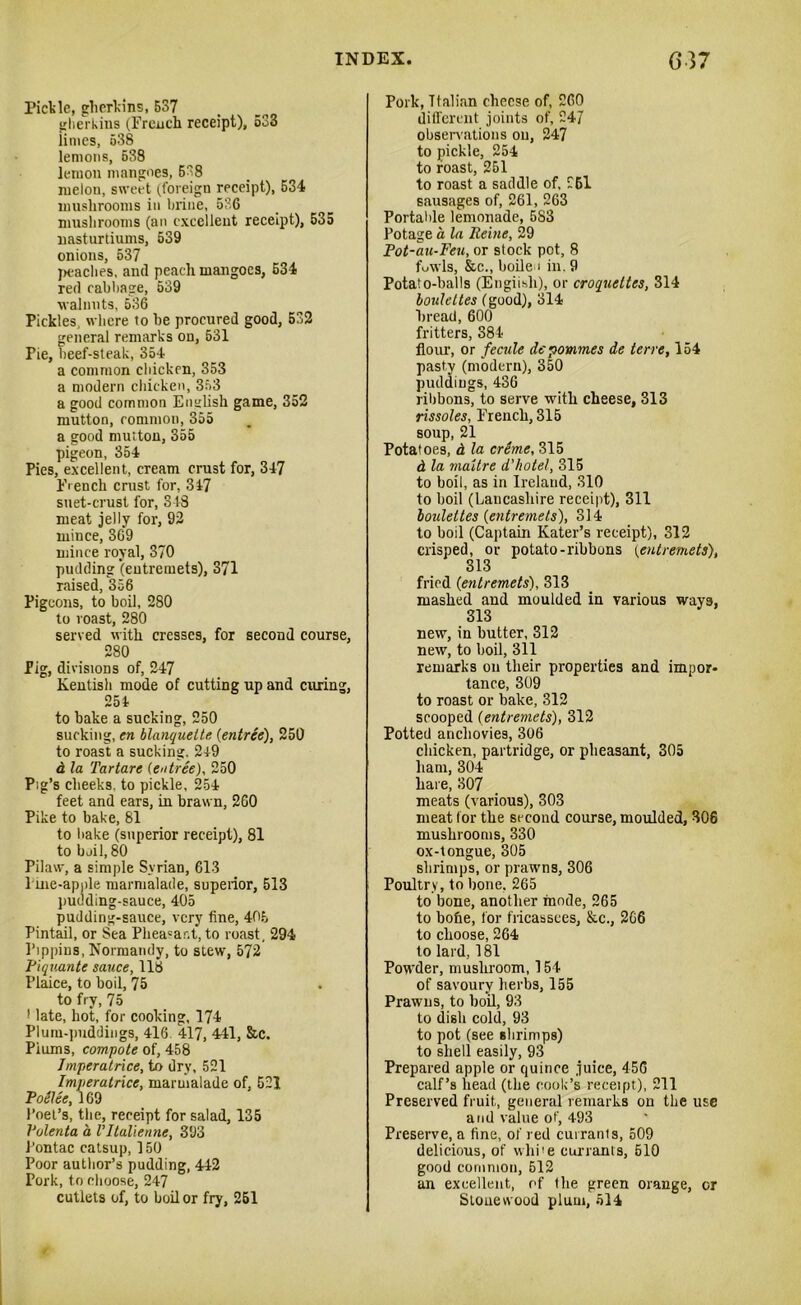 Pickle, gherkins, 537 gherkins (French receipt), 533 iimes, 538 lemons, 638 leiuon mangoes, 538 melon, sweet (foreign receipt), 534 mushrooms in brine, 536 mushrooms (an excellent receipt), 535 nasturtiums, 539 onions, 537 peaches, and peach mangoes, 534 red rabbage, 539 walnuts, 536 Pickles, where to be procured good, 532 general remarks on, 531 Pie, beef-steak, 354 a common chicken, 353 a modern chicken, 353 a good common English game, 352 mutton, common, 355 a good mutton, 355 pigeon, 354 Pies, excellent, cream crust for, 347 French crust for, 317 suet-crust for, 348 meat jelly for, 92 miuce, 309 mince royal, 370 pudding (entremets), 371 raised, 356 Pigeons, to boil, 280 to roast, 280 served with cresses, for second course, 280 Pig, divisions of, 247 Kentish mode of cutting up and curing, 254 to bake a sucking, 250 sucking, en blanquette {entree), 250 to roast a sucking. 249 a la Tartare [entree), 250 Pig’s cheeks, to pickle, 254 feet and ears, in brawn, 260 Pike to bake, 81 to bake (superior receipt), 81 to boil, 80 Pilaw, a simple Syrian, 613 Pine-apple marmalade, supeiior, 513 pudding-sauce, 405 pudding-sauce, very fine, 406 Pintail, or Sea Phea=ar.t, to roast, 294 Pippins, Normandy, to stew, 572 Piquante sauce, 118 Plaice, to boil, 75 to fry, 75 1 late, hot, for cooking, 174 Plum-puddings, 416 417, 441, &c. Piums, compote of, 458 Jmperalrice, to dry, 521 Imperatrice, marmalade of, 521 Pollee, 169 Poet’s, the, receipt for salad, 135 Polenta a Vltalienne, 393 J’ontac catsup, 150 Poor author’s pudding, 442 Pork, to choose, 247 cutlets of, to boil or fry, 251 Pork, Italian cheese of, 260 different joints of, 247 observations on, 247 to pickle, 254 to roast, 251 to roast a saddle of, 261 sausages of, 261, 263 Portalile lemonade, 5S3 Potage a la Heine, 29 Pot-au-Feu, or stock pot, 8 fuwls, &c., boile i in. 9 Potato-balls (Engiisli), or croquettes, 314 bouleltes (good), 314 bread, 600 fritters, 384 flour, or fecule depommes de terre, 154 pasty (modern), 350 puddings, 436 ribbons, to serve with cheese, 313 rissoles, French, 315 soup, 21 Potatoes, d la creme, 315 d la maltre d’hotel, 315 to boil, as in Ireland, 310 to boil (Lancashire receipt), 311 bouleltes (entremets), 314 to boil (Captain Rater’s receipt), 312 crisped, or potato-ribbons (entremets), 313 fried (entremets), 313 mashed and moulded in various ways, 313 new, in butter, 312 new, to boil, 311 remarks on their properties and impor- tance, 309 to roast or bake, 312 scooped (entremets), 312 Potted anchovies, 306 chicken, partridge, or pheasant, 305 ham, 304 hare, 307 meats (various), 303 meat lor the second course, moulded, 306 mushrooms, 330 ox-tongue, 305 shrimps, or prawns, 306 Poultry, to bone. 265 to bone, another mode, 265 to bofie, for fricassees, &c., 266 to choose, 264 to lard, 181 Powder, mushroom, 154 of savoury herbs, 155 Prawns, to boil, 93 to dish cold, 93 to pot (see shrimps) to shell easily, 93 Prepared apple or quince juice, 456 calf’s head (the cook’s receipt), 211 Preserved fruit, general remarks on the use and value of, 493 Preserve, a fine, of red curranls, 509 delicious, of whi'e curranls, 510 good common, 512 an excellent, of the green orange, or Slonewood plum, 514