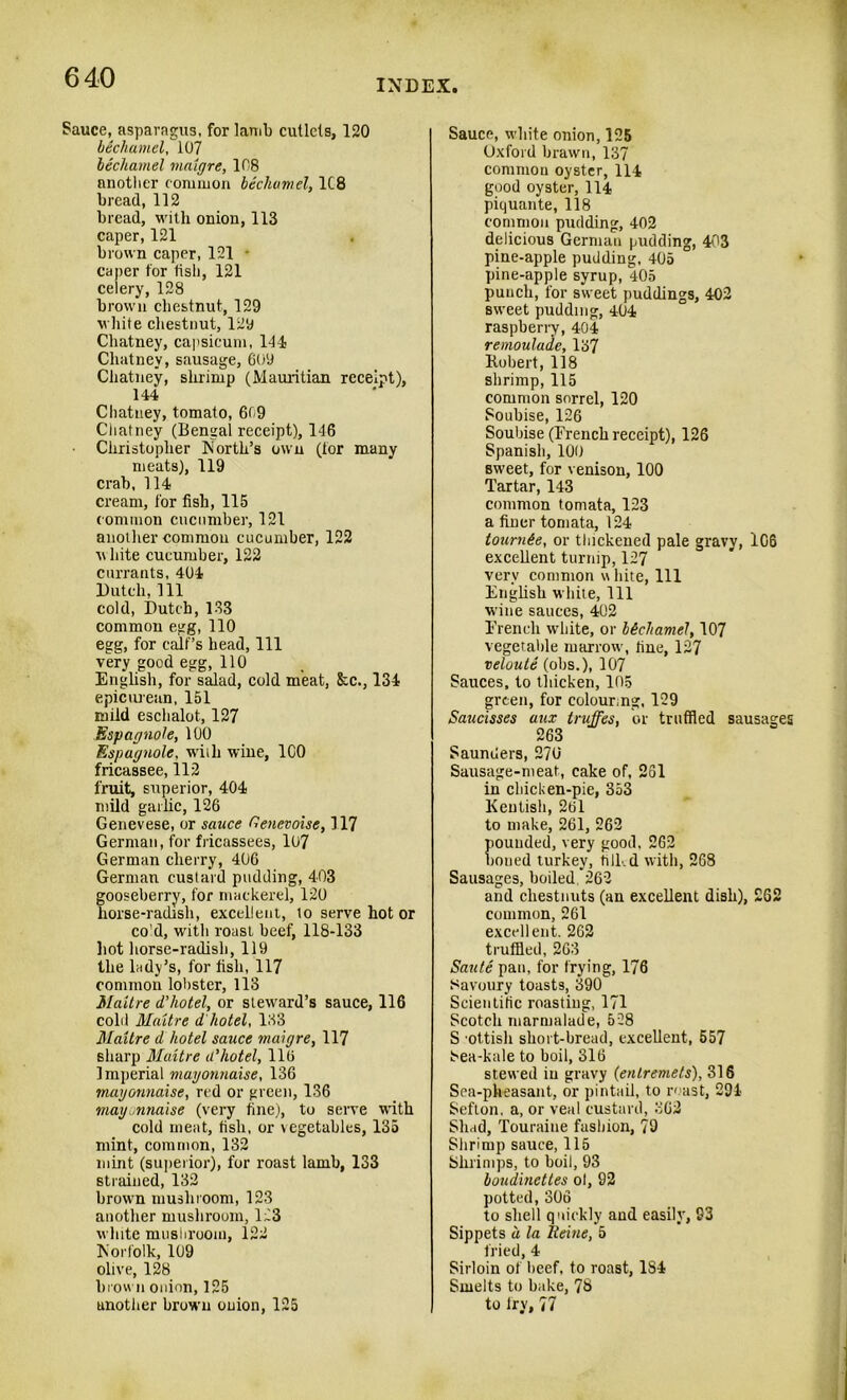 INDEX Sauce, asparagus, for lamb cutlets, 120 bechamel, 107 bechamel vialgre, 108 another common beclwmel, 1C8 bread, 112 bread, with onion, 113 caper, 121 brown caper, 121 • caper for fish, 121 celery, 128 brown chestnut, 129 white chestnut, 129 Chatney, capsicum, 144 Chutney, sausage, 609 Chatney, shrimp (Mauritian receipt), 144 Chatney, tomato, 609 Chatney (Bengal receipt), 146 Christopher North’s own (tor many meats), 119 crab, 114 cream, for fish, 115 common cucumber, 121 another common cucumber, 122 white cucumber, 122 currants, 404 Dutch, 111 cold, Dutch, 133 common egg, 110 egg, for calf’s head, 111 very good egg, 110 English, for salad, cold meat, &c., 134 epicurean, 151 mild eschalot, 127 Espagnole, 100 Espagnole, with wine, ICO fricassee, 112 fruit, superior, 404 mild garlic, 126 Genevese, or sauce Genevoise, 117 German, for fricassees, 107 German cherry, 406 German custard pudding, 403 gooseberry, for mackerel, 120 horse-radish, excellent, to serve hot or co d, with roast beef, 118-133 hot horse-radish, 119 the lady’s, for fish, 117 common lobster, 113 Maitre d'hotel, or steward’s sauce, 116 cold Maitre d hotel, 133 Maitre d hotel sauce maigre, 117 sharp Maitre a'hotel, 116 Imperial mayonnaise, 136 mayonnaise, red or green, 136 mayonnaise (very fine), to serve with cold meat, fish, or vegetables, 135 mint, common, 132 mint (superior), for roast lamb, 133 strained, 132 brown mushroom, 123 another mushroom, 123 white mushroom, 122 Norfolk, 109 olive, 128 brown onion, 125 another brown onion, 125 Sauce, white onion, 125 Oxford brawn, 137 common oyster, 114 good oyster, 114 piquante, 118 common pudding, 402 delicious German pudding, 403 pine-apple pudding, 405 pine-apple syrup, 405 punch, for sweet puddings, 402 sweet pudding, 404 raspberry, 404 remoulade, 137 Robert, 118 shrimp, 115 common sorrel, 120 Soubise, 126 Soubise (French receipt), 126 Spanish, 100 sweet, for venison, 100 Tartar, 143 common tomata, 123 a finer tomata, 124 tournee, or thickened pale gravy, 106 excellent turnip, 127 very common u bite, 111 English white, 111 wine sauces, 402 French white, or bechamel, 107 vegetable marrow, tine, 127 veloute (obs.), 107 Sauces, to thicken, 105 green, for colour,ng, 129 Saucisses aux truffes, or truffled sausages 263 Saunders, 2?0‘ Sausage-meat, cake of, 261 in chicken-pie, 353 Kentish, 261 to make, 261, 262 pounded, very good, 262 boned turkey, tilled with, 268 Sausages, boiled 262 and chestnuts (an excellent dish), 262 common, 261 excellent. 262 truffled, 263 Saute pan, for frying, 176 Savoury toasts, 390 Scientific roasting, 171 Scotch marmalade, 528 S ottisli short-bread, excellent, 557 Sea-kale to boil, 316 stewed in gravy (entremets), 816 Sea-pheasant, or pintail, to roast, 294 Sefton, a, or veal custard, 862 Shad, Touraiue fashion, 79 Shrimp sauce, 115 Shrimps, to boil, 93 boudinettes ol, 92 potted, 306 to shell quickly and easily, 93 Sippets a la Reine, 5 fried, 4 Sirloin of beef, to roast, 1S4 Smelts to bake, 78 to fry, 77