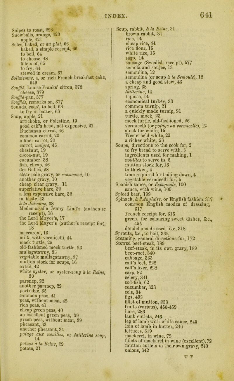 Snipes to roast, 293 Snowballs, orange, 420 apple, 421 Soles, baked, or au plat, 66 baked, a simple receipt, 66 to boil, 64 to choose, 48 fillets of, 65 to fry, 64 stewed in cream, 67 Solbnemne, a, or rich French breakfast cake, 549 Souffle, Louise Franks’ citron, 378 cheese, 379 Souflli-pan, 377 Souffles, remarks on, 377 Sounds, cods’, to boil, 63 to fry in hatter, 63 Soup, apple, 21 artichoke, or Palestine, 19 good calf’s head, not expensive, 27 Buchanan carrot, 46 common carrot, 20 a finer carrot, 20 carrot, maigre, 45 chestnut, 19 cocoa-nut, 19 cucumber, 38 fish, cheap, 46 des Galles, 28 clear pale gravy, or consomme, 10 another gravy, 10 cheap clear gravy, 11 superlative hare, 32 a less expensive hare, 32 in haste, 43 a la Julienne, 38 Mademoiselle Jenny Lind’s (authentic receipt), 16 the Lord Mayor’s, 17 the Lord Mayor’s (author’s receipt for), maccaroni, 13 milk, with vermicelli, 44 mock turtle, 25 old-fashioned mock turtle, 26 mullagatawuy, 35 vegetable mullagatawnv, 37 mutton stock for soups, 16 oxtail, 42 white oyster, or oyster-soup a la Heine, 30 parsnep, 22 another parsnep, 22 partiidge, 35 common peas, 41 peas, without meat, 42 rich peas, 41 cheap green peas, 40 an excellent green peas, 39 green peas, without meat, 39 pheasant, 33 another pheasant, 34 potage aux nouilles, or taillerine soup, 14 potage a la Heine, 29 potato, 21 Soup, rabbit, h la Heine, 31 brown rabbit, 31 rice, 14 cheap rice, 44 rice flour, 15 white rice, 15 sago, 14 sausage (Swedish receipt), 577 semola and soujee, 13 semoulina, 12 semoulina (or soup a la Semoule), 12 a cheap and good stew, 43 spring, 38 taillerine, 14 tapioca, 14 economical turkey, 33 common turnip, 21 a quickly made turnip, 21 turtle, mock, 23 mock turtle, old-fashioned, 26 vermicelli (or potage au vermicelle), 12 stock for white, 15 Westerfield white, 22 a richer white, 23 Soups, directions to the cook for, 2 to fry bread to serve with, 5 ingredients used for making, 1 nouilles to serve in, -5 mutton stock for, 16 to thicken, 4 time required for boiling down, 4 vegetable vermicelli for, 5 Spanish sauce, or Espagnole, 100 sauce, with wine, 100 Spiced beef, 199 Spinach, a VAnglaise, or English fashion, 317 common English modes of dressing, 317 French receipt for, 316 green, for colouring sweet dishes, &.C., 455 dandelions dressed like, 318 Sprouts, &c., to boil, 332 Steaming, general directions for, 172 Stewed beef-steak, 189 beef-steak, in its own gravy, 189 beet-root, 340 cabbage, 333 calf’s feet, 228 calf’s liver, 228 carp, 82 celery, 341 cod-fish, 62 cucumber, 323 eels, 84 figs, 492 fillet of mutton, 238 fruits (various), 456-459 hare, 286 lamb cutlets, 246 leg of lamb with white sauce, 245 loin of lamb in butter, 246 lettuces, 319 mackerel, in wine, 72 fillets of mackerel in wine (excellent), 72 mutton cutlets in their own gravy, 210 onions, 342 T T